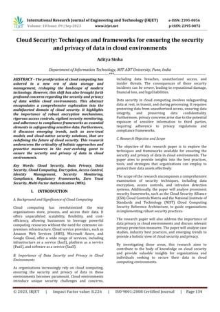 © 2023, IRJET | Impact Factor value: 8.226 | ISO 9001:2008 Certified Journal | Page 134
Cloud Security: Techniques and frameworks for ensuring the security
and privacy of data in cloud environments
Aditya Sinha
Department of Information Technology, MIT ADT University, Pune, India
-------------------------------------------------------------------------***-----------------------------------------------------------------------
ABSTRACT - The proliferation of cloud computing has
ushered in a new era of data storage and
management, reshaping the landscape of modern
technology. However, this shift has also brought forth
profound concerns regarding the security and privacy
of data within cloud environments. This abstract
encapsulates a comprehensive exploration into the
multifaceted domain of cloud security. It highlights
the importance of robust encryption mechanisms,
rigorous access controls, vigilant security monitoring,
and adherence to compliance frameworks as essential
elements in safeguarding sensitive data. Furthermore,
it discusses emerging trends, such as zero-trust
models and cloud-native security solutions, that are
redefining the future of cloud security. This research
underscores the criticality of holistic approaches and
proactive measures in the ever-evolving quest to
ensure the security and privacy of data in cloud
environments.
Key Words: Cloud Security, Data Privacy, Data
Security, Cloud Computing, Encryption, Access Control,
Identity Management, Security Monitoring,
Compliance, Regulatory Frameworks, Zero Trust
Security, Multi-Factor Authentication (MFA).
I. INTRODUCTION
A. Background and Significance of Cloud Computing
Cloud computing has revolutionized the way
organizations store, process, and access their data. It
offers unparalleled scalability, flexibility, and cost-
efficiency, allowing businesses to leverage powerful
computing resources without the need for extensive on-
premises infrastructure. Cloud service providers, such as
Amazon Web Services (AWS), Microsoft Azure, and
Google Cloud, offer a wide range of services, including
infrastructure as a service (IaaS), platform as a service
(PaaS), and software as a service (SaaS).
B. Importance of Data Security and Privacy in Cloud
Environments
As organizations increasingly rely on cloud computing,
ensuring the security and privacy of data in these
environments becomes paramount. Cloud environments
introduce unique security challenges and concerns,
including data breaches, unauthorized access, and
insider threats. The consequences of these security
incidents can be severe, leading to reputational damage,
financial loss, and legal liabilities.
Data security in cloud computing involves safeguarding
data at rest, in transit, and during processing. It requires
protecting data from unauthorized access, ensuring data
integrity, and preserving data confidentiality.
Furthermore, privacy concerns arise due to the potential
exposure of sensitive information to third parties,
requiring adherence to privacy regulations and
compliance frameworks.
C. Research Objective and Scope
The objective of this research paper is to explore the
techniques and frameworks available for ensuring the
security and privacy of data in cloud environments. The
paper aims to provide insights into the best practices,
tools, and strategies that organizations can employ to
protect their data assets effectively.
The scope of the research encompasses a comprehensive
examination of security techniques, including data
encryption, access controls, and intrusion detection
systems. Additionally, the paper will analyse prominent
security frameworks, such as the Cloud Security Alliance
(CSA) Cloud Controls Matrix and the National Institute of
Standards and Technology (NIST) Cloud Computing
Security Reference Architecture, to guide organizations
in implementing robust security practices.
The research paper will also address the importance of
data privacy in cloud environments and discuss relevant
privacy protection measures. The paper will analyze case
studies, industry best practices, and emerging trends to
provide a holistic view of cloud security and privacy.
By investigating these areas, this research aims to
contribute to the body of knowledge on cloud security
and provide valuable insights for organizations and
individuals seeking to secure their data in cloud
computing environments.
International Research Journal of Engineering and Technology (IRJET) e-ISSN: 2395-0056
Volume: 10 Issue: 09 | Sep 2023 www.irjet.net p-ISSN: 2395-0072
 