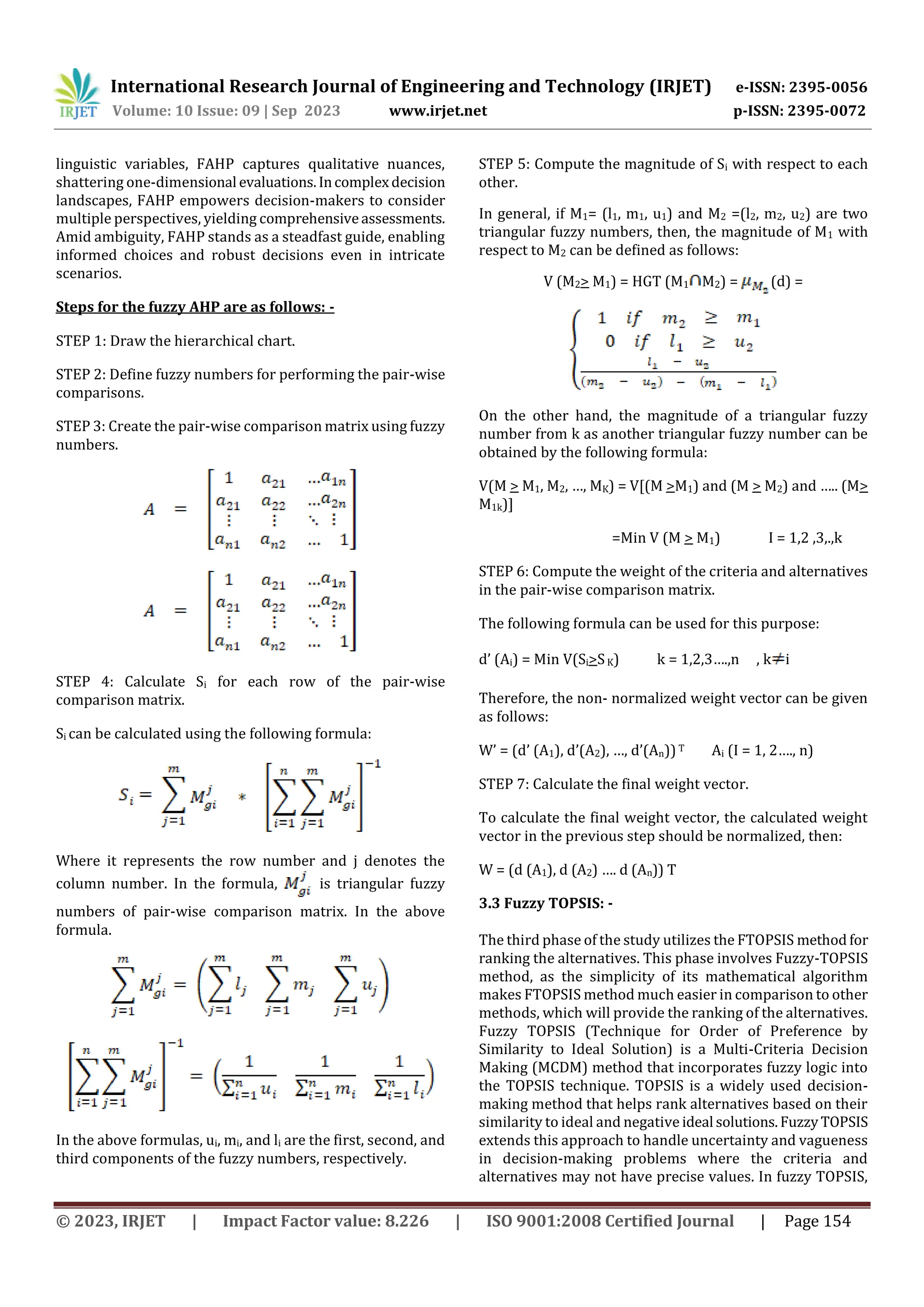 International Research Journal of Engineering and Technology (IRJET) e-ISSN: 2395-0056
Volume: 10 Issue: 09 | Sep 2023 www.irjet.net p-ISSN: 2395-0072
© 2023, IRJET | Impact Factor value: 8.226 | ISO 9001:2008 Certified Journal | Page 154
linguistic variables, FAHP captures qualitative nuances,
shattering one-dimensional evaluations.Incomplexdecision
landscapes, FAHP empowers decision-makers to consider
multiple perspectives, yielding comprehensiveassessments.
Amid ambiguity, FAHP stands as a steadfast guide, enabling
informed choices and robust decisions even in intricate
scenarios.
Steps for the fuzzy AHP are as follows: -
STEP 1: Draw the hierarchical chart.
STEP 2: Define fuzzy numbers for performing the pair-wise
comparisons.
STEP 3: Create the pair-wise comparison matrix using fuzzy
numbers.
STEP 4: Calculate Si for each row of the pair-wise
comparison matrix.
Si can be calculated using the following formula:
Where it represents the row number and j denotes the
column number. In the formula, is triangular fuzzy
numbers of pair-wise comparison matrix. In the above
formula.
In the above formulas, ui, mi, and li are the first, second, and
third components of the fuzzy numbers, respectively.
STEP 5: Compute the magnitude of Si with respect to each
other.
In general, if M1= (l1, m1, u1) and M2 =(l2, m2, u2) are two
triangular fuzzy numbers, then, the magnitude of M1 with
respect to M2 can be defined as follows:
V (M2> M1) = HGT (M1 M2) = (d) =
On the other hand, the magnitude of a triangular fuzzy
number from k as another triangular fuzzy number can be
obtained by the following formula:
V(M > M1, M2, …, MK) = V[(M >M1) and (M > M2) and ….. (M>
M1k)]
=Min V (M > M1) I = 1,2 ,3,.,k
STEP 6: Compute the weight of the criteria and alternatives
in the pair-wise comparison matrix.
The following formula can be used for this purpose:
d’ (Ai) = Min V(Si>SK) k = 1,2,3….,n , k i
Therefore, the non- normalized weight vector can be given
as follows:
W’ = (d’ (A1), d’(A2), …, d’(An))T Ai (I = 1, 2…., n)
STEP 7: Calculate the final weight vector.
To calculate the final weight vector, the calculated weight
vector in the previous step should be normalized, then:
W = (d (A1), d (A2) …. d (An)) T
3.3 Fuzzy TOPSIS: -
The third phase of the study utilizes the FTOPSIS method for
ranking the alternatives. This phase involves Fuzzy-TOPSIS
method, as the simplicity of its mathematical algorithm
makes FTOPSIS method much easier in comparison to other
methods, which will provide the ranking of the alternatives.
Fuzzy TOPSIS (Technique for Order of Preference by
Similarity to Ideal Solution) is a Multi-Criteria Decision
Making (MCDM) method that incorporates fuzzy logic into
the TOPSIS technique. TOPSIS is a widely used decision-
making method that helps rank alternatives based on their
similarity to ideal and negative ideal solutions.FuzzyTOPSIS
extends this approach to handle uncertainty and vagueness
in decision-making problems where the criteria and
alternatives may not have precise values. In fuzzy TOPSIS,
 