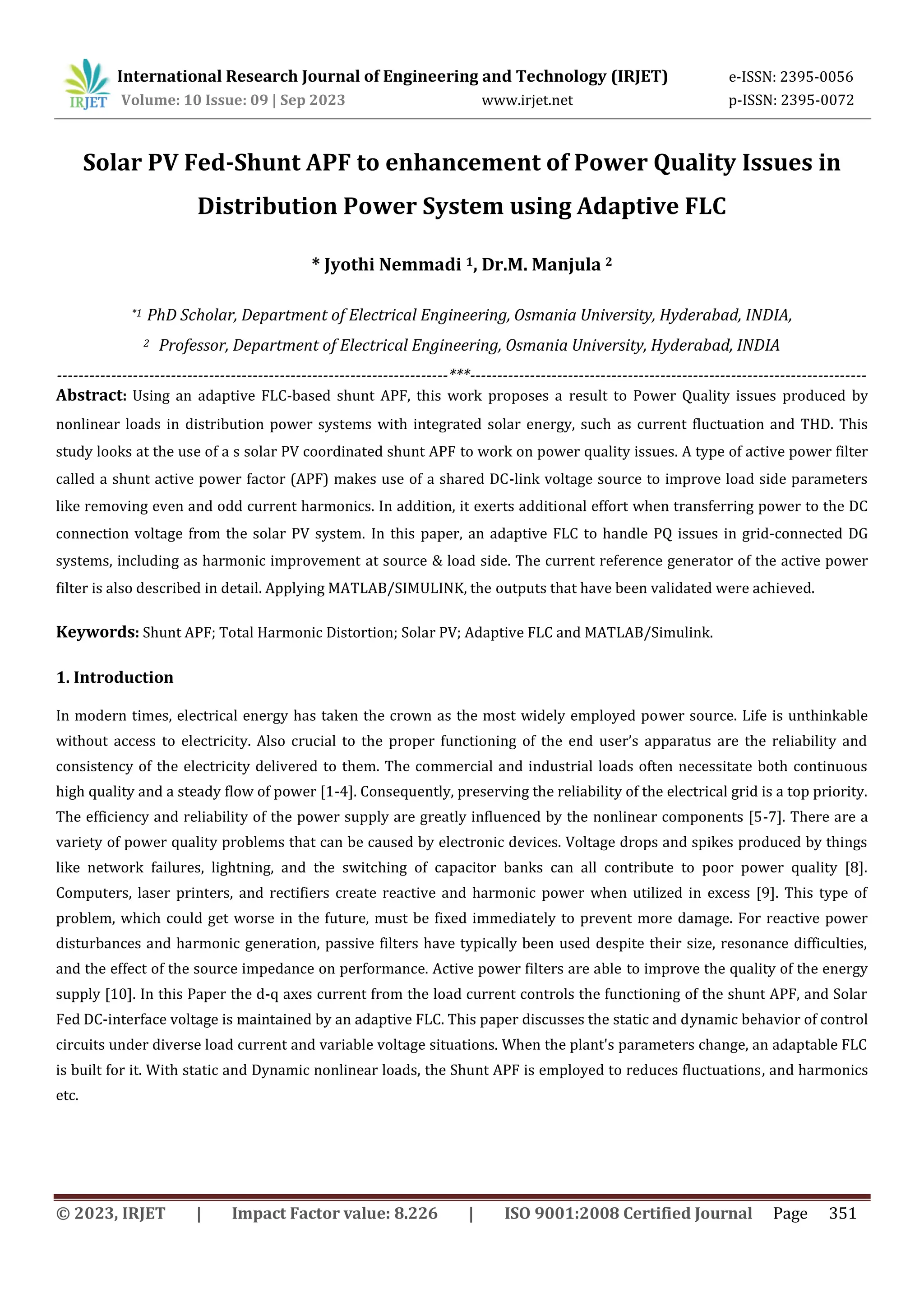 © 2023, IRJET | Impact Factor value: 8.226 | ISO 9001:2008 Certified Journal Page 351
Solar PV Fed-Shunt APF to enhancement of Power Quality Issues in
Distribution Power System using Adaptive FLC
* Jyothi Nemmadi 1, Dr.M. Manjula 2
*1 PhD Scholar, Department of Electrical Engineering, Osmania University, Hyderabad, INDIA,
2 Professor, Department of Electrical Engineering, Osmania University, Hyderabad, INDIA
------------------------------------------------------------------------***-------------------------------------------------------------------------
Abstract: Using an adaptive FLC-based shunt APF, this work proposes a result to Power Quality issues produced by
nonlinear loads in distribution power systems with integrated solar energy, such as current fluctuation and THD. This
study looks at the use of a s solar PV coordinated shunt APF to work on power quality issues. A type of active power filter
called a shunt active power factor (APF) makes use of a shared DC-link voltage source to improve load side parameters
like removing even and odd current harmonics. In addition, it exerts additional effort when transferring power to the DC
connection voltage from the solar PV system. In this paper, an adaptive FLC to handle PQ issues in grid-connected DG
systems, including as harmonic improvement at source & load side. The current reference generator of the active power
filter is also described in detail. Applying MATLAB/SIMULINK, the outputs that have been validated were achieved.
Keywords: Shunt APF; Total Harmonic Distortion; Solar PV; Adaptive FLC and MATLAB/Simulink.
1. Introduction
In modern times, electrical energy has taken the crown as the most widely employed power source. Life is unthinkable
without access to electricity. Also crucial to the proper functioning of the end user’s apparatus are the reliability and
consistency of the electricity delivered to them. The commercial and industrial loads often necessitate both continuous
high quality and a steady flow of power [1-4]. Consequently, preserving the reliability of the electrical grid is a top priority.
The efficiency and reliability of the power supply are greatly influenced by the nonlinear components [5-7]. There are a
variety of power quality problems that can be caused by electronic devices. Voltage drops and spikes produced by things
like network failures, lightning, and the switching of capacitor banks can all contribute to poor power quality [8].
Computers, laser printers, and rectifiers create reactive and harmonic power when utilized in excess [9]. This type of
problem, which could get worse in the future, must be fixed immediately to prevent more damage. For reactive power
disturbances and harmonic generation, passive filters have typically been used despite their size, resonance difficulties,
and the effect of the source impedance on performance. Active power filters are able to improve the quality of the energy
supply [10]. In this Paper the d-q axes current from the load current controls the functioning of the shunt APF, and Solar
Fed DC-interface voltage is maintained by an adaptive FLC. This paper discusses the static and dynamic behavior of control
circuits under diverse load current and variable voltage situations. When the plant's parameters change, an adaptable FLC
is built for it. With static and Dynamic nonlinear loads, the Shunt APF is employed to reduces fluctuations, and harmonics
etc.
International Research Journal of Engineering and Technology (IRJET) e-ISSN: 2395-0056
Volume: 10 Issue: 09 | Sep 2023 www.irjet.net p-ISSN: 2395-0072
 