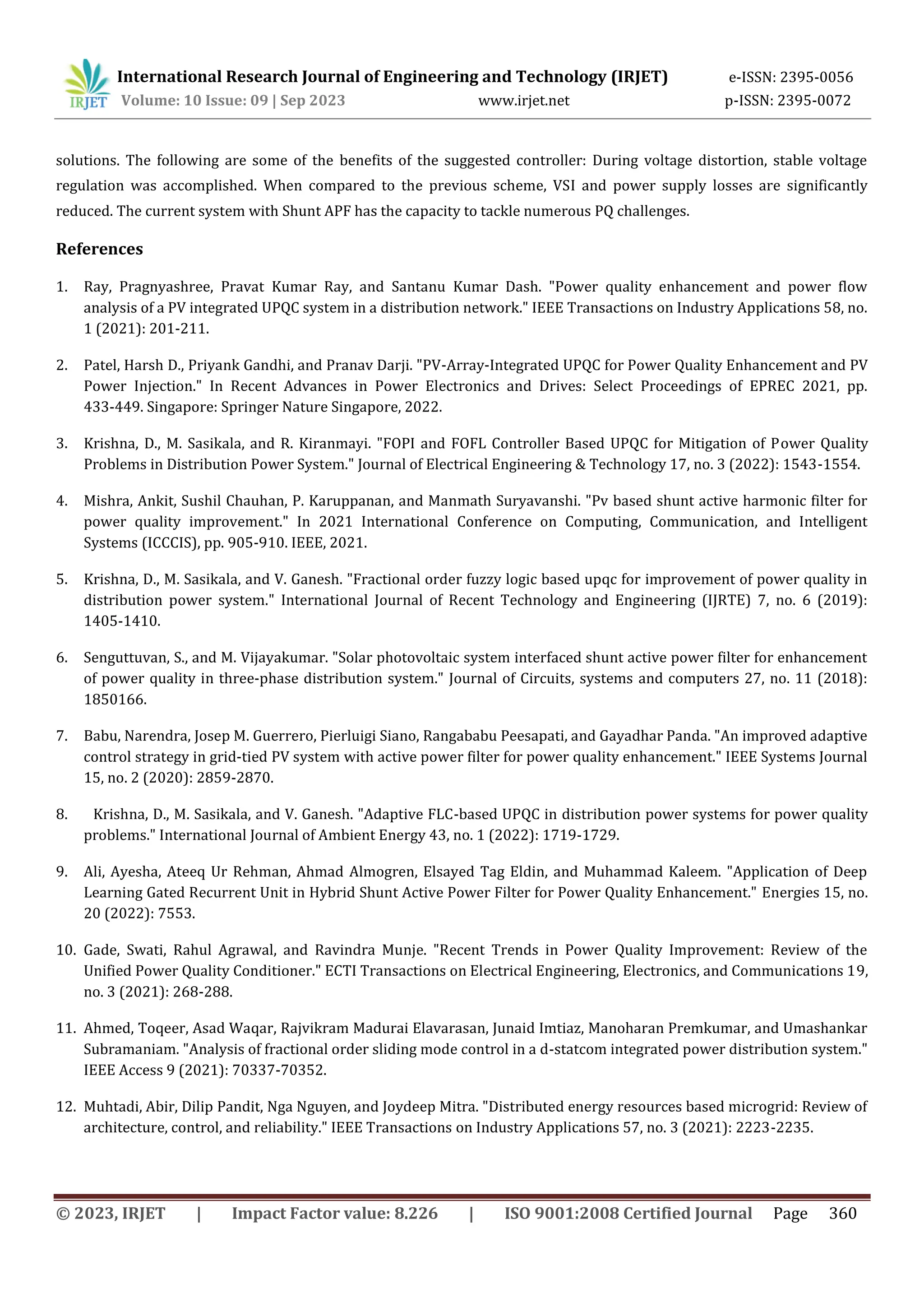 International Research Journal of Engineering and Technology (IRJET) e-ISSN: 2395-0056
Volume: 10 Issue: 09 | Sep 2023 www.irjet.net p-ISSN: 2395-0072
© 2023, IRJET | Impact Factor value: 8.226 | ISO 9001:2008 Certified Journal Page 360
solutions. The following are some of the benefits of the suggested controller: During voltage distortion, stable voltage
regulation was accomplished. When compared to the previous scheme, VSI and power supply losses are significantly
reduced. The current system with Shunt APF has the capacity to tackle numerous PQ challenges.
References
1. Ray, Pragnyashree, Pravat Kumar Ray, and Santanu Kumar Dash. "Power quality enhancement and power flow
analysis of a PV integrated UPQC system in a distribution network." IEEE Transactions on Industry Applications 58, no.
1 (2021): 201-211.
2. Patel, Harsh D., Priyank Gandhi, and Pranav Darji. "PV-Array-Integrated UPQC for Power Quality Enhancement and PV
Power Injection." In Recent Advances in Power Electronics and Drives: Select Proceedings of EPREC 2021, pp.
433-449. Singapore: Springer Nature Singapore, 2022.
3. Krishna, D., M. Sasikala, and R. Kiranmayi. "FOPI and FOFL Controller Based UPQC for Mitigation of Power Quality
Problems in Distribution Power System." Journal of Electrical Engineering & Technology 17, no. 3 (2022): 1543-1554.
4. Mishra, Ankit, Sushil Chauhan, P. Karuppanan, and Manmath Suryavanshi. "Pv based shunt active harmonic filter for
power quality improvement." In 2021 International Conference on Computing, Communication, and Intelligent
Systems (ICCCIS), pp. 905-910. IEEE, 2021.
5. Krishna, D., M. Sasikala, and V. Ganesh. "Fractional order fuzzy logic based upqc for improvement of power quality in
distribution power system." International Journal of Recent Technology and Engineering (IJRTE) 7, no. 6 (2019):
1405-1410.
6. Senguttuvan, S., and M. Vijayakumar. "Solar photovoltaic system interfaced shunt active power filter for enhancement
of power quality in three-phase distribution system." Journal of Circuits, systems and computers 27, no. 11 (2018):
1850166.
7. Babu, Narendra, Josep M. Guerrero, Pierluigi Siano, Rangababu Peesapati, and Gayadhar Panda. "An improved adaptive
control strategy in grid-tied PV system with active power filter for power quality enhancement." IEEE Systems Journal
15, no. 2 (2020): 2859-2870.
8. Krishna, D., M. Sasikala, and V. Ganesh. "Adaptive FLC-based UPQC in distribution power systems for power quality
problems." International Journal of Ambient Energy 43, no. 1 (2022): 1719-1729.
9. Ali, Ayesha, Ateeq Ur Rehman, Ahmad Almogren, Elsayed Tag Eldin, and Muhammad Kaleem. "Application of Deep
Learning Gated Recurrent Unit in Hybrid Shunt Active Power Filter for Power Quality Enhancement." Energies 15, no.
20 (2022): 7553.
10. Gade, Swati, Rahul Agrawal, and Ravindra Munje. "Recent Trends in Power Quality Improvement: Review of the
Unified Power Quality Conditioner." ECTI Transactions on Electrical Engineering, Electronics, and Communications 19,
no. 3 (2021): 268-288.
11. Ahmed, Toqeer, Asad Waqar, Rajvikram Madurai Elavarasan, Junaid Imtiaz, Manoharan Premkumar, and Umashankar
Subramaniam. "Analysis of fractional order sliding mode control in a d-statcom integrated power distribution system."
IEEE Access 9 (2021): 70337-70352.
12. Muhtadi, Abir, Dilip Pandit, Nga Nguyen, and Joydeep Mitra. "Distributed energy resources based microgrid: Review of
architecture, control, and reliability." IEEE Transactions on Industry Applications 57, no. 3 (2021): 2223-2235.
 
