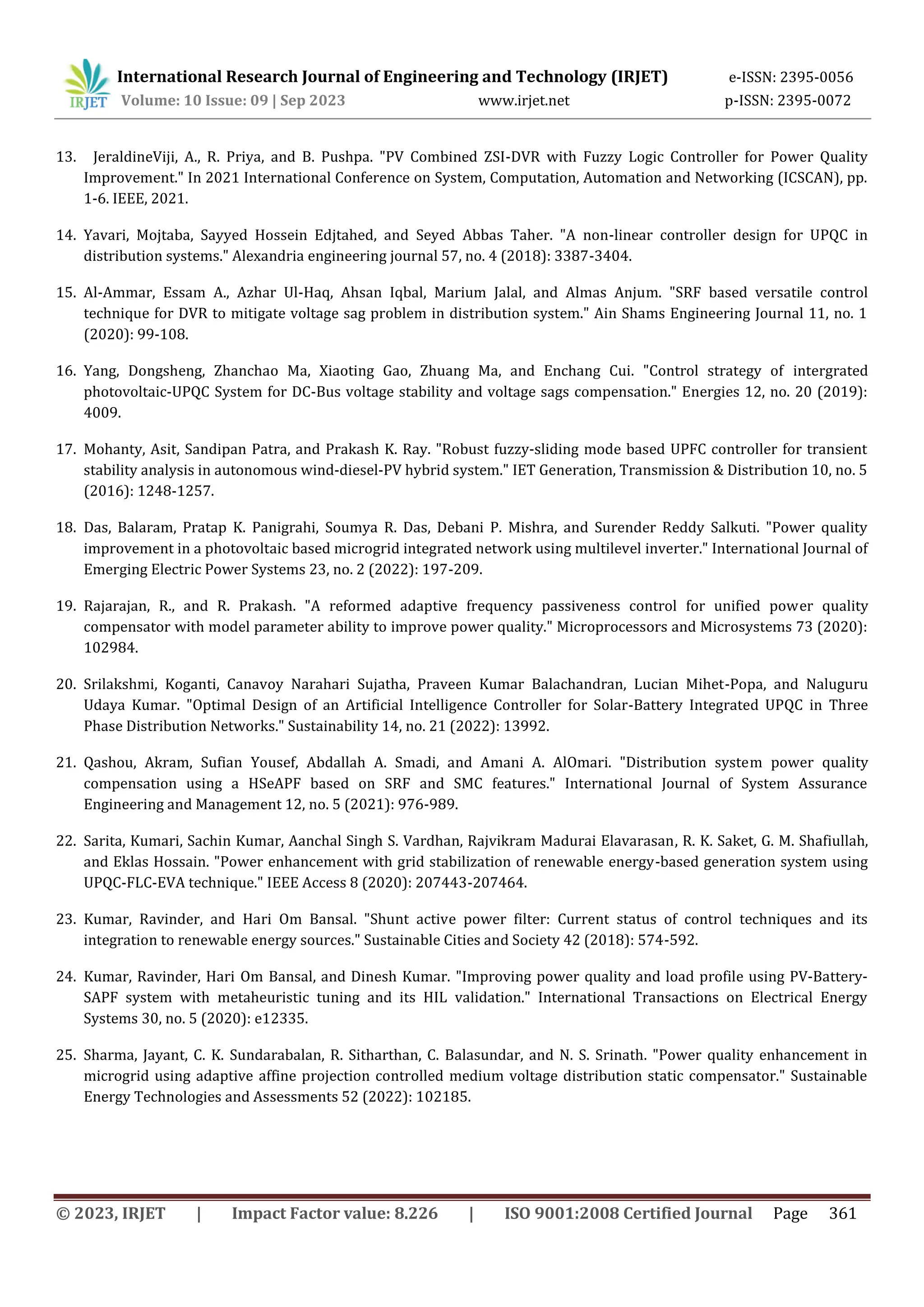International Research Journal of Engineering and Technology (IRJET) e-ISSN: 2395-0056
Volume: 10 Issue: 09 | Sep 2023 www.irjet.net p-ISSN: 2395-0072
© 2023, IRJET | Impact Factor value: 8.226 | ISO 9001:2008 Certified Journal Page 361
13. JeraldineViji, A., R. Priya, and B. Pushpa. "PV Combined ZSI-DVR with Fuzzy Logic Controller for Power Quality
Improvement." In 2021 International Conference on System, Computation, Automation and Networking (ICSCAN), pp.
1-6. IEEE, 2021.
14. Yavari, Mojtaba, Sayyed Hossein Edjtahed, and Seyed Abbas Taher. "A non-linear controller design for UPQC in
distribution systems." Alexandria engineering journal 57, no. 4 (2018): 3387-3404.
15. Al-Ammar, Essam A., Azhar Ul-Haq, Ahsan Iqbal, Marium Jalal, and Almas Anjum. "SRF based versatile control
technique for DVR to mitigate voltage sag problem in distribution system." Ain Shams Engineering Journal 11, no. 1
(2020): 99-108.
16. Yang, Dongsheng, Zhanchao Ma, Xiaoting Gao, Zhuang Ma, and Enchang Cui. "Control strategy of intergrated
photovoltaic-UPQC System for DC-Bus voltage stability and voltage sags compensation." Energies 12, no. 20 (2019):
4009.
17. Mohanty, Asit, Sandipan Patra, and Prakash K. Ray. "Robust fuzzy‐sliding mode based UPFC controller for transient
stability analysis in autonomous wind‐diesel‐PV hybrid system." IET Generation, Transmission & Distribution 10, no. 5
(2016): 1248-1257.
18. Das, Balaram, Pratap K. Panigrahi, Soumya R. Das, Debani P. Mishra, and Surender Reddy Salkuti. "Power quality
improvement in a photovoltaic based microgrid integrated network using multilevel inverter." International Journal of
Emerging Electric Power Systems 23, no. 2 (2022): 197-209.
19. Rajarajan, R., and R. Prakash. "A reformed adaptive frequency passiveness control for unified power quality
compensator with model parameter ability to improve power quality." Microprocessors and Microsystems 73 (2020):
102984.
20. Srilakshmi, Koganti, Canavoy Narahari Sujatha, Praveen Kumar Balachandran, Lucian Mihet-Popa, and Naluguru
Udaya Kumar. "Optimal Design of an Artificial Intelligence Controller for Solar-Battery Integrated UPQC in Three
Phase Distribution Networks." Sustainability 14, no. 21 (2022): 13992.
21. Qashou, Akram, Sufian Yousef, Abdallah A. Smadi, and Amani A. AlOmari. "Distribution system power quality
compensation using a HSeAPF based on SRF and SMC features." International Journal of System Assurance
Engineering and Management 12, no. 5 (2021): 976-989.
22. Sarita, Kumari, Sachin Kumar, Aanchal Singh S. Vardhan, Rajvikram Madurai Elavarasan, R. K. Saket, G. M. Shafiullah,
and Eklas Hossain. "Power enhancement with grid stabilization of renewable energy-based generation system using
UPQC-FLC-EVA technique." IEEE Access 8 (2020): 207443-207464.
23. Kumar, Ravinder, and Hari Om Bansal. "Shunt active power filter: Current status of control techniques and its
integration to renewable energy sources." Sustainable Cities and Society 42 (2018): 574-592.
24. Kumar, Ravinder, Hari Om Bansal, and Dinesh Kumar. "Improving power quality and load profile using PV‐Battery‐
SAPF system with metaheuristic tuning and its HIL validation." International Transactions on Electrical Energy
Systems 30, no. 5 (2020): e12335.
25. Sharma, Jayant, C. K. Sundarabalan, R. Sitharthan, C. Balasundar, and N. S. Srinath. "Power quality enhancement in
microgrid using adaptive affine projection controlled medium voltage distribution static compensator." Sustainable
Energy Technologies and Assessments 52 (2022): 102185.
 