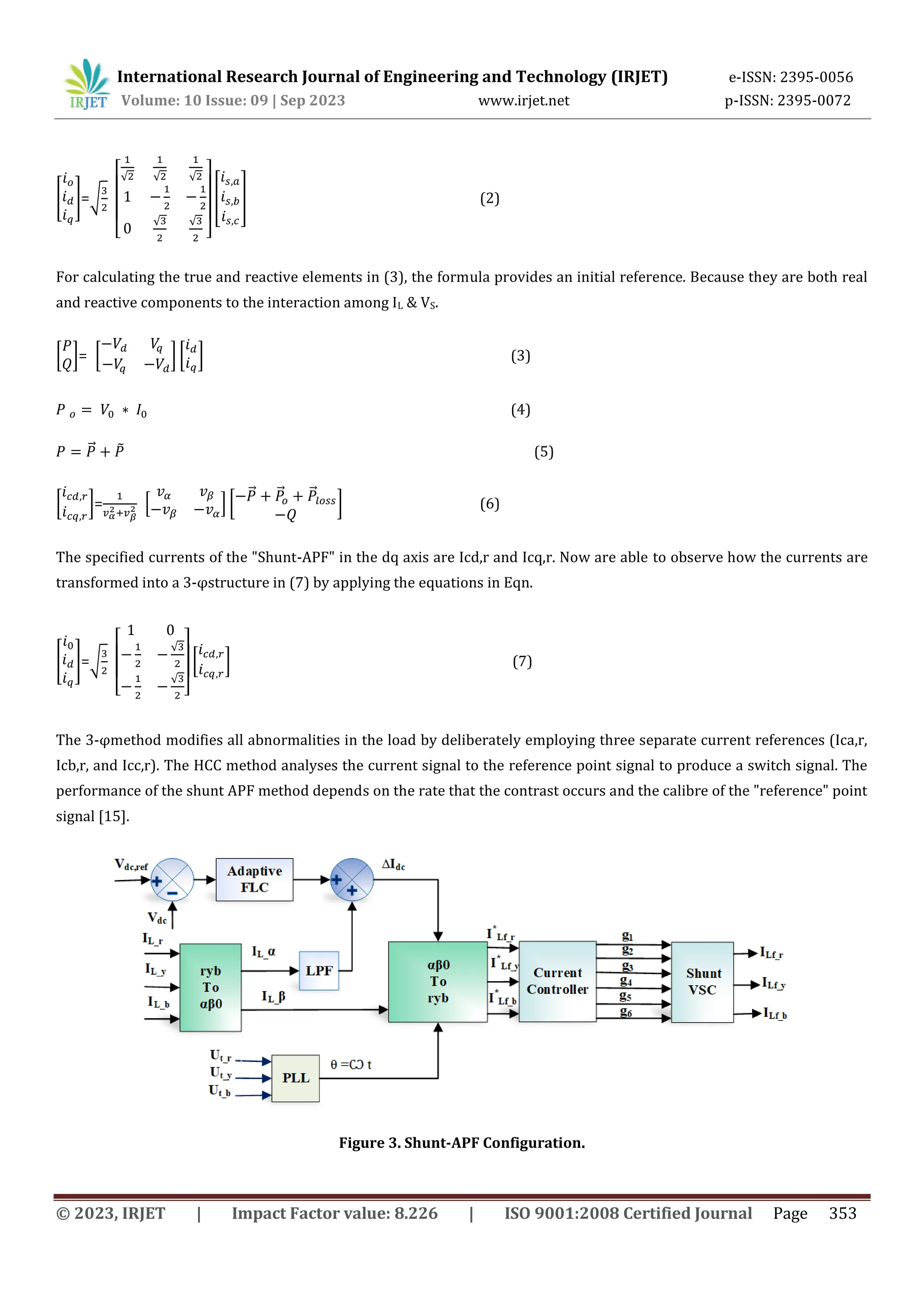 International Research Journal of Engineering and Technology (IRJET) e-ISSN: 2395-0056
Volume: 10 Issue: 09 | Sep 2023 www.irjet.net p-ISSN: 2395-0072
© 2023, IRJET | Impact Factor value: 8.226 | ISO 9001:2008 Certified Journal Page 353
[ ]=√
[
√ √ √
√ √
]
[ ] (2)
For calculating the true and reactive elements in (3), the formula provides an initial reference. Because they are both real
and reactive components to the interaction among IL & VS.
[ ]= [ ] [ ] (3)
(4)
⃗ ̃ (5)
[ ]= * + [
⃗ ⃗ ⃗
] (6)
The specified currents of the "Shunt-APF" in the dq axis are Icd,r and Icq,r. Now are able to observe how the currents are
transformed into a 3-φstructure in (7) by applying the equations in Eqn.
[ ]=√
[
√
√
]
[ ] (7)
The 3-φmethod modifies all abnormalities in the load by deliberately employing three separate current references (Ica,r,
Icb,r, and Icc,r). The HCC method analyses the current signal to the reference point signal to produce a switch signal. The
performance of the shunt APF method depends on the rate that the contrast occurs and the calibre of the "reference" point
signal [15].
Figure 3. Shunt-APF Configuration.
 