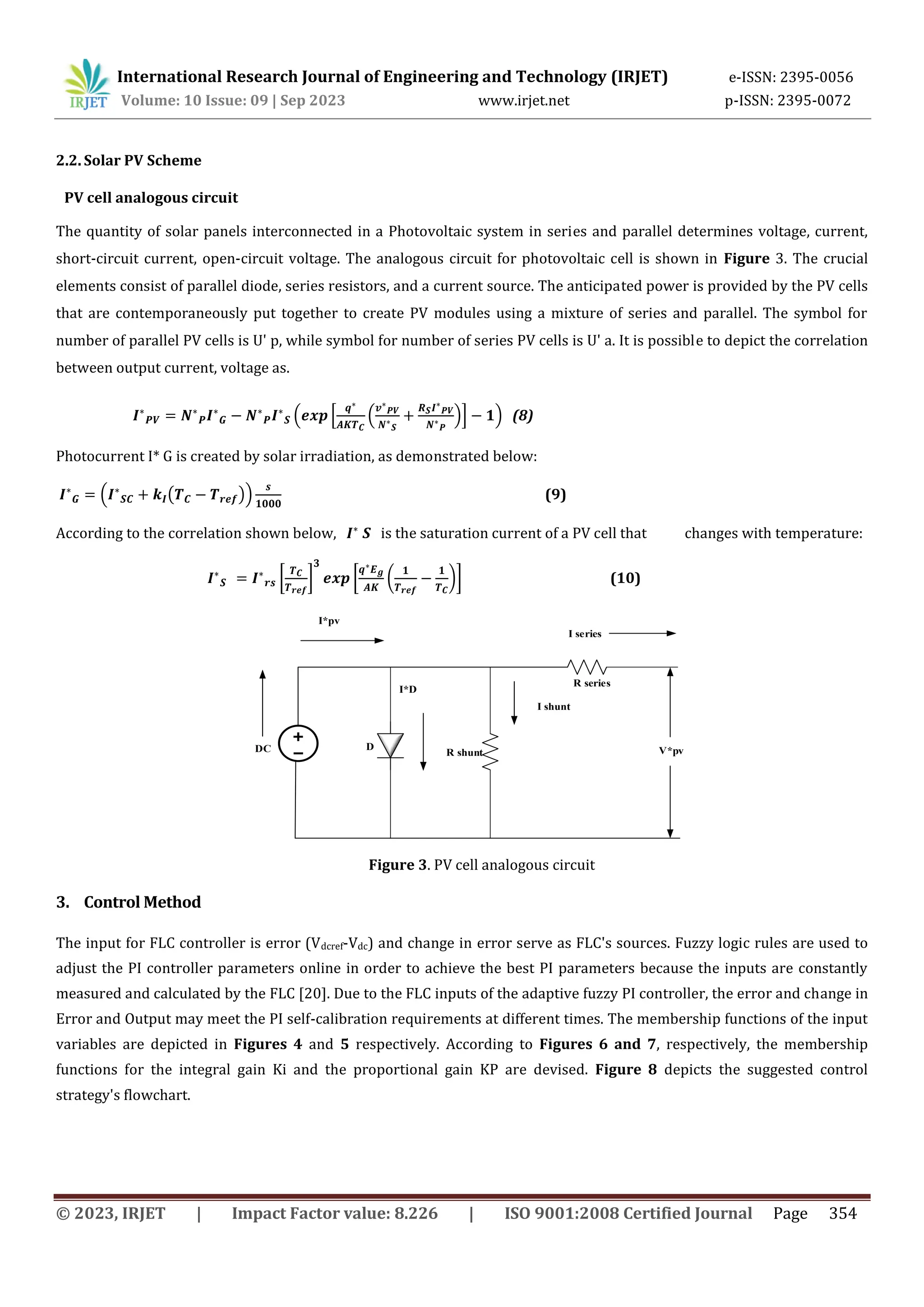 International Research Journal of Engineering and Technology (IRJET) e-ISSN: 2395-0056
Volume: 10 Issue: 09 | Sep 2023 www.irjet.net p-ISSN: 2395-0072
© 2023, IRJET | Impact Factor value: 8.226 | ISO 9001:2008 Certified Journal Page 354
2.2. Solar PV Scheme
PV cell analogous circuit
The quantity of solar panels interconnected in a Photovoltaic system in series and parallel determines voltage, current,
short-circuit current, open-circuit voltage. The analogous circuit for photovoltaic cell is shown in Figure 3. The crucial
elements consist of parallel diode, series resistors, and a current source. The anticipated power is provided by the PV cells
that are contemporaneously put together to create PV modules using a mixture of series and parallel. The symbol for
number of parallel PV cells is U' p, while symbol for number of series PV cells is U' a. It is possible to depict the correlation
between output current, voltage as.
( * ( )+ ) (8)
Photocurrent I* G is created by solar irradiation, as demonstrated below:
( ( )) (9)
According to the correlation shown below, is the saturation current of a PV cell that changes with temperature:
[ ] [ ( )] (10)
R shunt
R series
D
I shunt
I series
V*pv
I*D
I*pv
DC
Figure 3. PV cell analogous circuit
3. Control Method
The input for FLC controller is error (Vdcref-Vdc) and change in error serve as FLC's sources. Fuzzy logic rules are used to
adjust the PI controller parameters online in order to achieve the best PI parameters because the inputs are constantly
measured and calculated by the FLC [20]. Due to the FLC inputs of the adaptive fuzzy PI controller, the error and change in
Error and Output may meet the PI self-calibration requirements at different times. The membership functions of the input
variables are depicted in Figures 4 and 5 respectively. According to Figures 6 and 7, respectively, the membership
functions for the integral gain Ki and the proportional gain KP are devised. Figure 8 depicts the suggested control
strategy's flowchart.
 