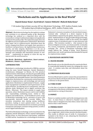 International Research Journal of Engineering and Technology (IRJET) e-ISSN: 2395-0056
Volume: 10 Issue: 09 | Sept 2023 www.irjet.net p-ISSN: 2395-0072
© 2023, IRJET | Impact Factor value: 8.226 | ISO 9001:2008 Certified Journal | Page 370
“Blockchain and Its Applications in the Real World”
Rajesh Kumar Kona1, Syed Ishrat2, Sameer Rithwik3, Mahesh Babu Kona4
123 UG student Dept of Cyber security, IOT incl. Blockchain Technology , VVIT, Andhra Pradesh, India
4 UG student Dept of Artificial Intelligence , MITS , Andhra Pradesh, India
---------------------------------------------------------------------***---------------------------------------------------------------------
Abstract - Blockchain technology has the implicittoreshape
and contribute to an enhanced quality of life. Blockchain
technology has surfaced as a important force with the
eventuality to reshape traditionalparadigmsandsignificantly
ameliorate the quality of life. This explorationpaperdivesinto
the different practical applications of blockchain. Blockchain
plays major role in cryptocurrencies. blockchain boost the
sectors ranging from finance and supply chain operation to
healthcare and governance. By implementing translucency,
security, and data integrity, blockchain is at the van of
fostering trust in the digital age. This study examines both the
openings and challenges that blockchain presents in real-
world , emphasizing its capacity to revise the way we
interact with the world around us.
Key Words: Blockchain , Applications , Smart contract ,
Healthcare , Finance , E-governance.
1.INTRODUCTION
Blockchain is a technology introduced in 2008 by a person
using the name Satoshi Nakamoto. Satoshi Nakamoto's
revolutionary whitepaper on Bitcoin, the first practical
implementation of blockchain, introduceda groundbreaking
conception , a distributed ledgerableofrecordingdealsinan
incorruptibleand immutablemanner.Sincethatmomentous
publication, blockchain has enormously evolved beyond its
origins in cryptocurrency, web technology and real-world
applications .blockchain is implemented in finance , supply
chain management to healthcare and E-governance .In the
realm of finance, by offering secure, transparency,andcost-
effective deals, blockchain led to digital currencies like
Bitcoin , Ethereum . The impact extends to supply chain
operation, where blockchain ensures end-to-end visibility
and responsibility, combatting issues similar as fake
products and inefficiencies. In the healthcare sector, usage
of Blockchain technology led to provision of secure and
interoperable electronic health records( EHRs). This
invention streamlines data sharing among healthcare
providers, leading to more patient-centric care. In the
Governance sector, blockchain driven revolution, promising
transparent and tamper-resistant voting systems, as well as
secure digital individualities.
The birth of blockchain technology can be traced back to the
enigmatic Satoshi Nakamoto, whose seminal whitepaper,"
Bitcoin A Peer- to- Peer Electronic Cash System," published
in 2008, laid the foundation for a technological revolution.
Nakamoto's visionaryconceptionofa decentralized,tamper-
resistant tally surfaced as a direct response to the
vulnerabilities exposed by the global financial crisis . The
initial implementation of this groundbreaking technology,
Bitcoin, made its debut in 2009 as the world's first digital
cryptocurrency. It introduceda peer-to-peerelectroniccash
system . This invention marked a vital moment in the
history of digital currencies, as it showcased the eventuality
for a secure, transparent, and borderless system of value
exchange. The arrival of blockchain technology didn't
simply address the failings of being fiscal systems,it
ameliorates real- world operationsthatextendedfarbeyond
its cryptocurrency origins.
2. BLOCKCHAIN ARCHITECTURE
2.1 BLOCK HEADER
Block header acts as the identification for a particularblock .
It is periodically hashed by miners by changing the nonce
value . It contains meta data and information about the
transactions.
2.2 PREVIOUS BLOCK HASH
Previous Block hash is used to connect the present block to
the previous block (i th block with the ith-1 block ). It acts as
a reference to the parent block .
2.3 TIME STAMP
It is the date of creation for digital documents . It helps in
arrangement of the blocks in blockchainchronologically. Itis
represented as a string of characters.
2.4 NONCE
Nonce is a random number used in the mining process only
once . In short Nonce is referred to Number used once
.Nonce value is changed every time when a miner mines the
block to find a valid solution.
2.5 MERKLE ROOT
Merkle Root summarizesall thetransactionhashesina block
into a single hash , which is then stored in the block header .
This results in efficient way of verify if a transaction is
included in the block or not, enhancing the blockchain's
efficiency and security
 