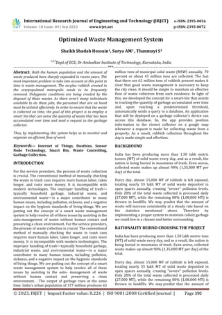 International Research Journal of Engineering and Technology (IRJET) e-ISSN: 2395-0056
Volume: 10 Issue: 09 | Sep 2023 www.irjet.net p-ISSN: 2395-0072
© 2023, IRJET | Impact Factor value: 8.226 | ISO 9001:2008 Certified Journal | Page 390
Optimized Waste Management System
Shaikh Shadab Hossain1, Surya AM2 , Thanmayi S3
1,2,3
Dept of ECE, Dr Ambedkar Institute of Technology, Karnataka, India
------------------------------------------------------------------------***-------------------------------------------------------------------------
Abstract: Both the human population and the amount of
waste produced have sharply expanded in recent years. The
most important problem to take into account at this point in
time is waste management. The surplus rubbish created in
the overpopulated metropolis needs to be frequently
removed. Unhygienic conditions are being created by the
disposal of these wastes. As there aren't many individuals
available to do these jobs, the personnel that are on hand
must be utilized effectively. In order to ensure that the waste
is collected on time, the goal of this project is to employ a
smart bin that can sense the quantity of waste that has been
accumulated over time and send a request to the garbage
collector.
Thus, by implementing this system helps us to monitor and
organize an efficient flow of work.
Keywords— Internet of Things, Dustbins, Sensor
Node Technology, Smart Bin, Waste Controlling,
Garbage Collection.
INTRODUCTION
For the service providers, the process of waste collection
is crucial. The conventional method of manually checking
the waste in trash cans requires more human labor, takes
longer, and costs more money. It is incompatible with
modern technologies. The improper handling of trash—
typically household garbage, industrial waste, and
environmental waste—is a major contributor to many
human issues, including pollution, sickness, and a negative
impact on the hygienic standards of living things. We are
putting out the concept of a smart waste management
system to help resolve all of these issues by assisting in the
auto-management of waste without human contact and
preserving a clean environment. For the service providers,
the process of waste collection is crucial. The conventional
method of manually checking the waste in trash cans
requires more human labor, takes longer, and costs more
money. It is incompatible with modern technologies. The
improper handling of trash—typically household garbage,
industrial waste, and environmental waste—is a major
contributor to many human issues, including pollution,
sickness, and a negative impact on the hygienic standards
of living things. We are putting out the concept of a smart
waste management system to help resolve all of these
issues by assisting in the auto- management of waste
without human contact and preserving a clean
environment. . The output of garbage rises at the same
time. India's urban population of 377 million produces 62
million tons of municipal solid waste (MSW) annually. 70
percent or about 43 million tons are collected. The fact
that there are 62 million tons of rubbish present makes it
clear that good waste management is necessary to keep
the city clean. It should be simple to maintain an effective
flow of waste collection from each residence. In light of
this, we developed the concept for a smart-bin that assists
in tracking the quantity of garbage accumulated over time
and, upon reaching a predetermined threshold,
automatically sends a query to a database. An application
that will be deployed on a garbage collector's device can
access this database. So, the app provides position
information to the closest collector on a google map
whenever a request is made for collecting waste from a
property. As a result, rubbish collection throughout the
day is made simple and effortless.
BACKGROUND
India has been producing more than 1.50 lakh metric
tonnes (MT) of solid waste every day, and as a result, the
nation is being buried in mountains of trash. Even worse,
collected waste makes up almost 90% (1,35,000 MT per
day) of the total.
Every day, almost 15,000 MT of rubbish is left exposed,
totaling nearly 55 lakh MT of solid waste deposited in
open spaces annually, creating "severe" pollution levels.
Only 20% of the total waste collected is processed daily
(27,000 MT), while the remaining 80% (1,08,000 MT) is
thrown in landfills. We may predict that the amount of
waste will increase consistently at a steady rate based on
the statistics mentioned above. Therefore by
implementing a proper system to maintain collect garbage
we could live in a cleaner and better surrounding.
RATIONALITY BEHIND CHOOSING THE PROJECT
India has been producing more than 1.50 lakh metric tons
(MT) of solid waste every day, and as a result, the nation is
being buried in mountains of trash. Even worse, collected
waste makes up almost 90% (1,35,000 MT per day) of the
total.
Every day, almost 15,000 MT of rubbish is left exposed,
totaling nearly 55 lakh MT of solid waste deposited in
open spaces annually, creating "severe" pollution levels.
Only 20% of the total waste collected is processed daily
(27,000 MT), while the remaining 80% (1,08,000 MT) is
thrown in landfills. We may predict that the amount of
 