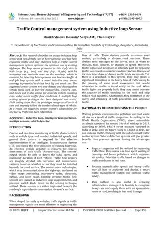 International Research Journal of Engineering and Technology (IRJET) e-ISSN: 2395-0056
Volume: 10 Issue: 09 | Sep 2023 www.irjet.net p-ISSN: 2395-0072
© 2023, IRJET | Impact Factor value: 8.226 | ISO 9001:2008 Certified Journal | Page 396
Traffic Control management system using Inductive loop Sensor
Shaikh Shadab Hossain1, Surya AM2, Thanmayi S3
1,2,3Department of Electronics and Communication, Dr Ambedkar Institute of Technology, Bengaluru, Karnataka,
India
-------------------------------------------------------------------------***------------------------------------------------------------------------
Abstract: This research describes an unique inductive loop
sensor that can identify cars in heterogeneous and less-lane
regulated traffic and may therefore help a traffic control
management system optimize the optimum use of existing
highways. The loop sensor presented in this study detects
both large (e.g., bus) and tiny (e.g., bicycle) vehicles
occupying any available area on the roadway, which is
essential for detecting heterogeneous and lane-less traffic. A
multiple loop system with a novel inductive loop sensor
topology is presented to detect both big and small cars. The
suggested sensor system not only detects and distinguishes
vehicle types such as bicycles, motorcycles, scooters, cars,
and buses, but it also allows for accurate vehicle counting
even under mixed traffic flow conditions. A multiple loop
sensing system prototype has been designed and tested.
Field testing show that the prototype recognize all sorts of
cars and properly tallied the number of each type of vehicle.
As a result, the suggested sensor system's adaptability for
any sort of traffic has been established.
Keywords— Inductive loop, intelligent transportation,
multiple sensors, vehicle detector.
INTRODUCTION
Precise and real-time monitoring of traffic characteristics
such as vehicle type and number, individual speeds, and
general flow pattern is required for the effective
implementation of an Intelligent Transportation System
(ITS) and hence the best utilisation of existing highways.
An effective vehicle detector is required for precise
assessment of such traffic characteristics. The sensors'
output should be able to detect the kind, speed, and
occupancy duration of each vehicle. Traffic flow sensors
are roughly divided into intrusive and nonintrusive
variants based on whether or not they must be installed
beneath the road surface. The nonintrusive technologies,
which may be mounted above the highways, are based on
video image processing, microwave radar, ultrasonic,
optical, and laser radar. Existing invasive traffic flow
sensors are classed as inductive loop, magnetometer, and
pressure switch kinds based on the sensing technique
utilised. These sensors are either implanted beneath the
roadway's top surface or mounted on the road's surface.
BACKGROUND
When obeyed correctly by vehicles, traffic signals or traffic
management signals are most effective in organising the
flow of traffic. These devices provide maximum road
control, particularly at diverse road junctions. These
devices send messages to the driver, such as when to
stop/go, road closures, or changes in speed. Moreover,
traffic signals can designate an alternate path for opposing
traffic movement in a road or road intersection. Because of
its basic interphase or design, traffic lights are simple. Yet,
there is a drawback to this system. They may create a
significant disruption to the heavy flow of traffic owing to
the crossing of some small movements that would
otherwise be unable to travel safely on the road. When
traffic lights are properly built, they may assist increase
the capacity of traffic handling on the road and help
reduce road accidents. Additionally, they contribute to the
safety and efficiency of both pedestrian and vehicular
traffic.
RATIONALITY BEHIND CHOOSING THE PROJECT
Waiting periods, environmental pollution, and fuel waste
all rise as a result of traffic congestion. According to the
World Health Organization (WHO), street automobile
accidents accounted for around 3% of all mishaps in 2013.
According to WHO, 84,674 street mishaps occurred in
India in 2012, with the figure rising to 92,618 in 2014. We
can increase traffic efficiency with the aid of a smart traffic
control system. Vehicle detection systems will give greater
benefits than previous systems. Among the advantages
are:
 Regular congestion will be reduced by improving
traffic flow. This means less time spent waiting at
crossings and lesser pollutants, which improves
air quality. Prioritize traffic based on changes in
traffic conditions in real time.
 Because unpredictable speeds and heavy traffic
may all lead to accidents and deaths, a smart
traffic management system will increase traffic
safety..
 This method is also useful in reducing
infrastructure damage. It is feasible to recognise
heavy cars and supply them with an appropriate
route or road, resulting in less road damage.
 