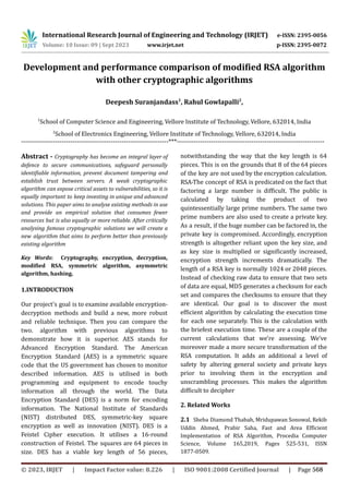 International Research Journal of Engineering and Technology (IRJET) e-ISSN: 2395-0056
Volume: 10 Issue: 09 | Sept 2023 www.irjet.net p-ISSN: 2395-0072
Development and performance comparison of modified RSA algorithm
with other cryptographic algorithms
Deepesh Suranjandass1
, Rahul Gowlapalli2
,
1
School of Computer Science and Engineering, Vellore Institute of Technology, Vellore, 632014, India
2
School of Electronics Engineering, Vellore Institute of Technology, Vellore, 632014, India
---------------------------------------------------------------------***---------------------------------------------------------------------
Abstract - Cryptography has become an integral layer of
defence to secure communications, safeguard personally
identifiable information, prevent document tampering and
establish trust between servers. A weak cryptographic
algorithm can expose critical assets to vulnerabilities, so it is
equally important to keep investing in unique and advanced
solutions. This paper aims to analyse existing methods in use
and provide an empirical solution that consumes fewer
resources but is also equally or more reliable. After critically
analysing famous cryptographic solutions we will create a
new algorithm that aims to perform better than previously
existing algorithm
Key Words: Cryptography, encryption, decryption,
modified RSA, symmetric algorithm, asymmetric
algorithm, hashing.
1.INTRODUCTION
Our project's goal is to examine available encryption-
decryption methods and build a new, more robust
and reliable technique. Then you can compare the
two. algorithm with previous algorithms to
demonstrate how it is superior. AES stands for
Advanced Encryption Standard. The American
Encryption Standard (AES) is a symmetric square
code that the US government has chosen to monitor
described information. AES is utilised in both
programming and equipment to encode touchy
information all through the world. The Data
Encryption Standard (DES) is a norm for encoding
information. The National Institute of Standards
(NIST) distributed DES, symmetric-key square
encryption as well as innovation (NIST). DES is a
Feistel Cipher execution. It utilises a 16-round
construction of Feistel. The squares are 64 pieces in
size. DES has a viable key length of 56 pieces,
notwithstanding the way that the key length is 64
pieces. This is on the grounds that 8 of the 64 pieces
of the key are not used by the encryption calculation.
RSA-The concept of RSA is predicated on the fact that
factoring a large number is difficult. The public is
calculated by taking the product of two
quintessentially large prime numbers. The same two
prime numbers are also used to create a private key.
As a result, if the huge number can be factored in, the
private key is compromised. Accordingly, encryption
strength is altogether reliant upon the key size, and
as key size is multiplied or significantly increased,
encryption strength increments dramatically. The
length of a RSA key is normally 1024 or 2048 pieces.
Instead of checking raw data to ensure that two sets
of data are equal, MD5 generates a checksum for each
set and compares the checksums to ensure that they
are identical. Our goal is to discover the most
efficient algorithm by calculating the execution time
for each one separately. This is the calculation with
the briefest execution time. These are a couple of the
current calculations that we're assessing. We've
moreover made a more secure transformation of the
RSA computation. It adds an additional a level of
safety by altering general society and private keys
prior to involving them in the encryption and
unscrambling processes. This makes the algorithm
difficult to decipher
2. Related Works
2.1 Sheba Diamond Thabah, Mridupawan Sonowal, Rekib
Uddin Ahmed, Prabir Saha, Fast and Area Efficient
Implementation of RSA Algorithm, Procedia Computer
Science, Volume 165,2019, Pages 525-531, ISSN
1877-0509.
© 2023, IRJET | Impact Factor value: 8.226 | ISO 9001:2008 Certified Journal | Page 568
 