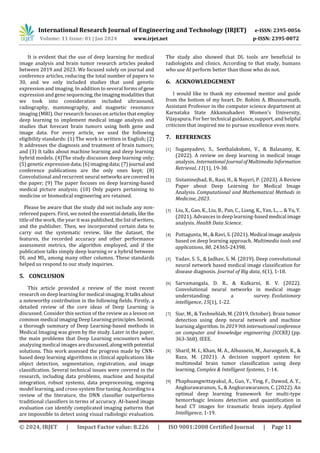 International Research Journal of Engineering and Technology (IRJET) e-ISSN: 2395-0056
Volume: 11 Issue: 01 | Jan 2024 www.irjet.net p-ISSN: 2395-0072
© 2024, IRJET | Impact Factor value: 8.226 | ISO 9001:2008 Certified Journal | Page 11
It is evident that the use of deep learning for medical
image analysis and brain tumor research articles peaked
between 2019 and 2023. We focused solely on journal and
conference articles, reducing the total number of papers to
30, and we only included studies that used genetic
expression and imaging. In addition to several forms ofgene
expression and gene sequencing,theimagingmodalitiesthat
we took into consideration included ultrasound,
radiography, mammography, and magnetic resonance
imaging (MRI). Our research focuses on articles that employ
deep learning to implement medical image analysis and
studies that forecast brain tumors using both gene and
image data. For every article, we used the following
eligibility standards: (1) The work is written in English; (2)
It addresses the diagnosis and treatment of brain tumors;
and (3) It talks about machine learning and deep learning
hybrid models. (4)The study discusses deep learning only;
(5) genetic expression data;(6)imagingdata;(7)journal and
conference publications are the only ones kept; (8)
Convolutional and recurrent neural networksarecovered in
the paper; (9) The paper focuses on deep learning-based
medical picture analysis; (10) Only papers pertaining to
medicine or biomedical engineering are retained.
Please be aware that the study did not include any non-
refereed papers. First, we noted the essential details,likethe
title of the work, the year it was published, the listofwriters,
and the publisher. Then, we incorporated certain data to
carry out the systematic review, like the dataset, the
features, the recorded accuracy and other performance
assessment metrics, the algorithm employed, and if the
publication talks simply deep learning or a hybrid between
DL and ML, among many other columns. These standards
helped us respond to our study inquiries.
5. CONCLUSION
This article provided a review of the most recent
research on deep learning for medical imaging.Ittalksabout
a noteworthy contribution in the following fields. Firstly, a
detailed review of the core ideas of Deep Learning is
discussed. Consider this section of the review as a lesson on
common medical imaging Deep Learning principles.Second,
a thorough summary of Deep Learning-based methods in
Medical Imaging was given by the study. Later in the paper,
the main problems that Deep Learning encounters when
analyzing medical images arediscussed,alongwithpotential
solutions. This work assessed the progress made by CNN-
based deep learning algorithms in clinical applications like
object detection, segmentation, registration, and image
classification. Several technical issues were covered in the
research, including data problems, machine and hospital
integration, robust systems, data preprocessing, ongoing
model learning, and cross-system fine tuning. Accordingtoa
review of the literature, the DNN classifier outperforms
traditional classifiers in terms of accuracy. AI-based image
evaluation can identify complicated imaging patterns that
are impossible to detect using visual radiologic evaluation.
The study also showed that DL tools are beneficial to
radiologists and clinics. According to that study, humans
who use AI perform better than those who do not.
6. ACKNOWLEDGEMENT
I would like to thank my esteemed mentor and guide
from the bottom of my heart. Dr. Rohini A. Bhusnurmath,
Assistant Professor in the computer science department at
Karnataka State Akkamahadevi Women's University,
Vijayapura. For her technical guidance, support, and helpful
criticism that inspired me to pursue excellence even more.
7. REFERENCES
[1] Suganyadevi, S., Seethalakshmi, V., & Balasamy, K.
(2022). A review on deep learning in medical image
analysis. InternationalJournalofMultimediaInformation
Retrieval, 11(1), 19-38.
[2] Sistaninejhad, B., Rasi, H., & Nayeri, P. (2023). A Review
Paper about Deep Learning for Medical Image
Analysis. Computational and Mathematical Methods in
Medicine, 2023.
[3] Liu, X., Gao, K., Liu, B., Pan, C., Liang, K., Yan, L., ... & Yu, Y.
(2021). Advances in deep learning-basedmedical image
analysis. Health Data Science.
[4] Puttagunta, M., & Ravi, S. (2021). Medical imageanalysis
based on deep learning approach. Multimedia tools and
applications, 80, 24365-24398.
[5] Yadav, S. S., & Jadhav, S. M. (2019). Deep convolutional
neural network based medical image classification for
disease diagnosis. Journal of Big data, 6(1), 1-18.
[6] Sarvamangala, D. R., & Kulkarni, R. V. (2022).
Convolutional neural networks in medical image
understanding: a survey. Evolutionary
intelligence, 15(1), 1-22.
[7] Siar, M., & Teshnehlab, M. (2019, October). Brain tumor
detection using deep neural network and machine
learning algorithm. In 2019 9th internationalconference
on computer and knowledge engineering (ICCKE) (pp.
363-368). IEEE.
[8] Sharif, M. I., Khan, M. A., Alhussein, M., Aurangzeb, K., &
Raza, M. (2021). A decision support system for
multimodal brain tumor classification using deep
learning. Complex & Intelligent Systems, 1-14.
[9] Phaphuangwittayakul, A., Guo, Y., Ying, F., Dawod, A. Y.,
Angkurawaranon, S., & Angkurawaranon, C. (2022). An
optimal deep learning framework for multi-type
hemorrhagic lesions detection and quantification in
head CT images for traumatic brain injury. Applied
Intelligence, 1-19.
 