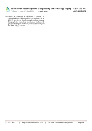International Research Journal of Engineering and Technology (IRJET) e-ISSN: 2395-0056
Volume: 11 Issue: 01 | Jan 2024 www.irjet.net p-ISSN: 2395-0072
© 2024, IRJET | Impact Factor value: 8.226 | ISO 9001:2008 Certified Journal | Page 13
[32] Zhou, S. K., Greenspan, H., Davatzikos, C., Duncan, J. S.,
Van Ginneken, B., Madabhushi, A.,... & Summers, R. M.
(2021). A review of deep learning in medical imaging:
Imaging traits, technology trends, case studies with
progress highlights, and future promises. Proceedingsof
the IEEE, 109(5), 820-838.
 