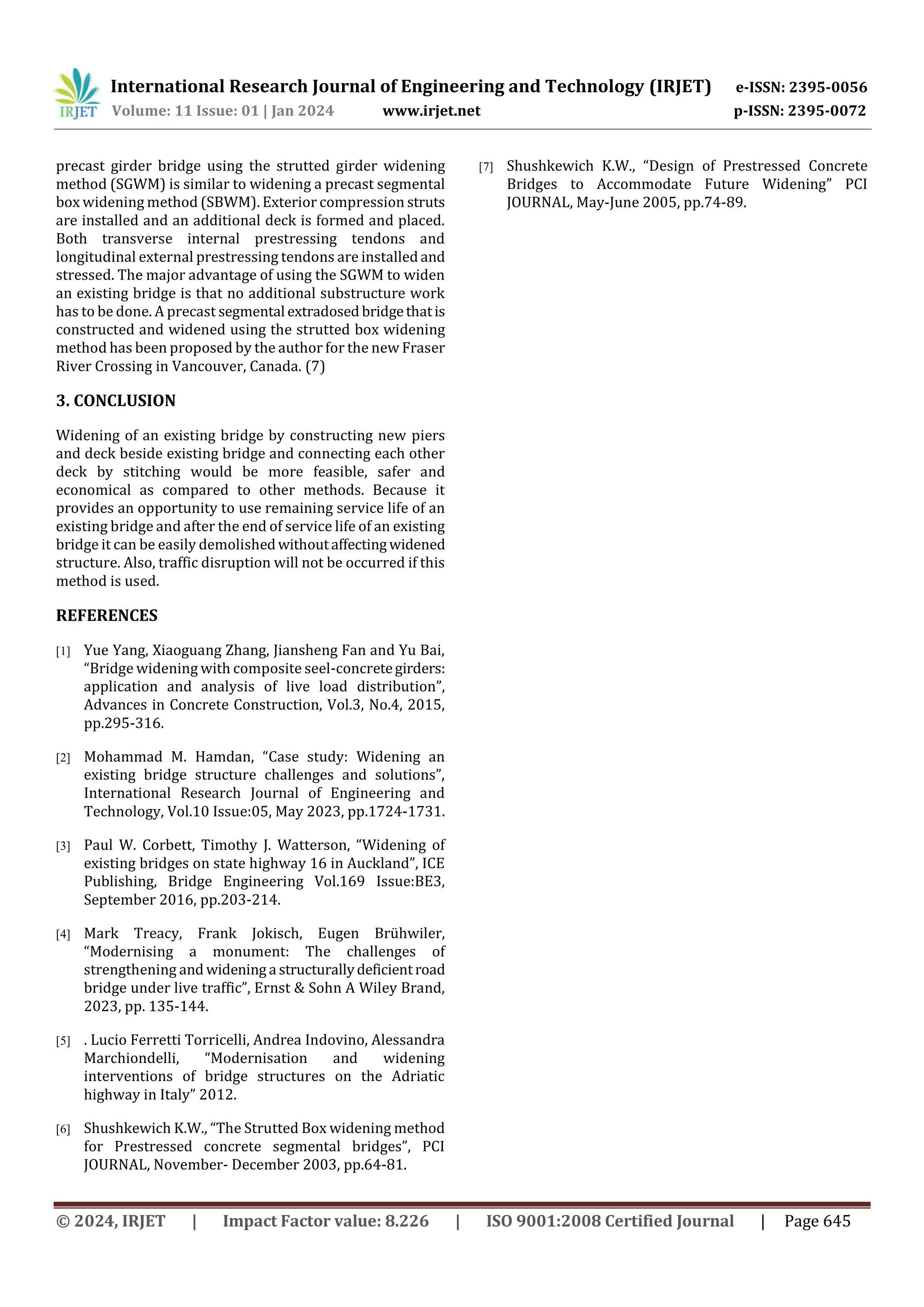 International Research Journal of Engineering and Technology (IRJET) e-ISSN: 2395-0056
Volume: 11 Issue: 01 | Jan 2024 www.irjet.net p-ISSN: 2395-0072
© 2024, IRJET | Impact Factor value: 8.226 | ISO 9001:2008 Certified Journal | Page 645
precast girder bridge using the strutted girder widening
method (SGWM) is similar to widening a precast segmental
box widening method (SBWM). Exterior compression struts
are installed and an additional deck is formed and placed.
Both transverse internal prestressing tendons and
longitudinal external prestressing tendons are installed and
stressed. The major advantage of using the SGWM to widen
an existing bridge is that no additional substructure work
has to be done. A precast segmental extradosed bridgethatis
constructed and widened using the strutted box widening
method has been proposed by the author for the new Fraser
River Crossing in Vancouver, Canada. (7)
3. CONCLUSION
Widening of an existing bridge by constructing new piers
and deck beside existing bridge and connecting each other
deck by stitching would be more feasible, safer and
economical as compared to other methods. Because it
provides an opportunity to use remaining service life of an
existing bridge and after the end of service life of an existing
bridge it can be easily demolishedwithoutaffectingwidened
structure. Also, traffic disruption will not be occurred if this
method is used.
REFERENCES
[1] Yue Yang, Xiaoguang Zhang, Jiansheng Fan and Yu Bai,
“Bridge widening with composite seel-concretegirders:
application and analysis of live load distribution”,
Advances in Concrete Construction, Vol.3, No.4, 2015,
pp.295-316.
[2] Mohammad M. Hamdan, “Case study: Widening an
existing bridge structure challenges and solutions”,
International Research Journal of Engineering and
Technology, Vol.10 Issue:05, May 2023, pp.1724-1731.
[3] Paul W. Corbett, Timothy J. Watterson, “Widening of
existing bridges on state highway 16 in Auckland”, ICE
Publishing, Bridge Engineering Vol.169 Issue:BE3,
September 2016, pp.203-214.
[4] Mark Treacy, Frank Jokisch, Eugen Brühwiler,
“Modernising a monument: The challenges of
strengthening and widening a structurallydeficientroad
bridge under live traffic”, Ernst & Sohn A Wiley Brand,
2023, pp. 135-144.
[5] . Lucio Ferretti Torricelli, Andrea Indovino, Alessandra
Marchiondelli, “Modernisation and widening
interventions of bridge structures on the Adriatic
highway in Italy” 2012.
[6] Shushkewich K.W., “The Strutted Box widening method
for Prestressed concrete segmental bridges”, PCI
JOURNAL, November- December 2003, pp.64-81.
[7] Shushkewich K.W., “Design of Prestressed Concrete
Bridges to Accommodate Future Widening” PCI
JOURNAL, May-June 2005, pp.74-89.
 