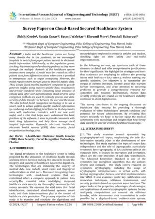 International Research Journal of Engineering and Technology (IRJET) e-ISSN: 2395-0056
Volume: 11 Issue: 01 | Jan 2024 www.irjet.net p-ISSN: 2395-0072
© 2024, IRJET | Impact Factor value: 8.226 | ISO 9001:2008 Certified Journal | Page 646
Survey Paper on Cloud-Based Secured Healthcare System
Siddhi Gorde1, Rutuja Gurav 2, Susmit Walekar 3, Dhrumil More4, Vrushali Bahurupi5
1,2,3,4Student, Dept. of Computer Engineering, Pillai College of Engineering, New Panvel, India
5Professor, Dept. of Computer Engineering, Pillai College of Engineering, New Panvel, India
---------------------------------------------------------------------***---------------------------------------------------------------------
Abstract - India and the healthcare system are facing
many threats due to the pandemic, so we encouraged
hospitals to switch from paper patient records to electronic
health information. Additionally, as the population grows,
tracking, documenting and evaluating patients as they move
through the multiple channels of the healthcare system
becomes more complex. A model must be created to collect
patient data from different locations where care is provided
in emergencies such as organ transplants. However, the
model requires more storage space to store all patient data.
Thus, Google Cloud enables healthcare companies to quickly
generate insights using industry-specific data, visualization
and privacy standards while consuming large amounts of
clinical data. After user authentication, cloud services using
encryption methods are used to centrally process user data.
security of data transferred between the user and the cloud.
The idea behind facial recognition technology is to use a
smart card to obtain patient-specific medical information
by combining and identifying facial features. It also provides
users with medication reminders, which are now quite
useful, and a chat that helps users understand the basic
functions of the software. It aims to provide consumers with
basic drug information and help them manage local
hospital information. Keywords: electronic healthcare,
electronic health records (EHR), data security, facial
recognition technology, chat.
Key Words: E-healthcare, Electronic Health Records
(EHR), Data Security, Facial Recognition Technology,
Chatbot
1. INTRODUCTION
The digital revolution in the healthcare sector is being
propelled by the utilization of electronic health records
and data-driven decision-making. It is crucial to ensure the
integrity and security of healthcare data in the digital era.
The technologies that are enhancing the security of
medical data now include smart cards and fingerprint
authentication as vital parts. Moreover, integrating these
technologies with cloud-based systems that are
centralized offers a complete approach to patient data
security.The essential ideas underlying improved
healthcare data security are thoroughly examined in this
survey research. We examine the vital roles that facial
identification, centralized cloud-based systems, smart
cards, and their interconnections play in the context of
healthcare data protection. The primary objective of this
study is to examine and elucidate the algorithms and
methodologies employed in research articles and studies,
shedding light on their utility and real-world
implementations.
In the following sections, we scrutinize each of these
elements in detail and offer comprehensive justifications
for their significance. We highlight the strategies and tools
that academics are employing to address the pressing
issues with healthcare data privacy, without naming any
specific initiative. Our objective is to summarize the
corpus of current literature, identify areas that warrant
further investigation, and draw attention to recurring
problems to provide a comprehensive resource for
academics and business professionals. Robust data
security protocols are crucial as the healthcare industry
continues to adopt digitalization.
This survey contributes to the ongoing discussion on
healthcare data security by providing a thorough
evaluation of these technologies' present condition and
potential for future advancements. By releasing this
survey research, we hope to further equip the medical
community with knowledge and insights that help fortify
data security in an ever-evolving healthcare landscape.
1.2. LITERATURE SURVEY
[1] This study examines several symmetric key
cryptography-related topics, emphasizing the role that
information security plays in the development of new
technologies. The study explores the topic of secure data
independence and the role of cryptography, particularly
symmetric key cryptography, in data authentication at the
execution level. It focuses on encryption and decryption,
which are the core processes of safe data transmission.
The Advanced Encryption Standard is one of the
symmetric key encryption algorithms that the authors
review and compare. The study covers research on
symmetric cryptography, including the usage of
cryptographic microprocessors in virtual cards, self-
testing cryptographic devices, and VLSI implementations
like VINCI. It also examines public key certification and
revocation techniques, oblivious transmission, and
security protocols based on quantum wave functions. The
paper looks at the properties, advantages, disadvantages,
and applications of several cryptographic systems. Secure
multiparty computations are ensured via oblivious
transfer, while autonomous data transmission is made
possible by a chip/card-based authentication system.
 