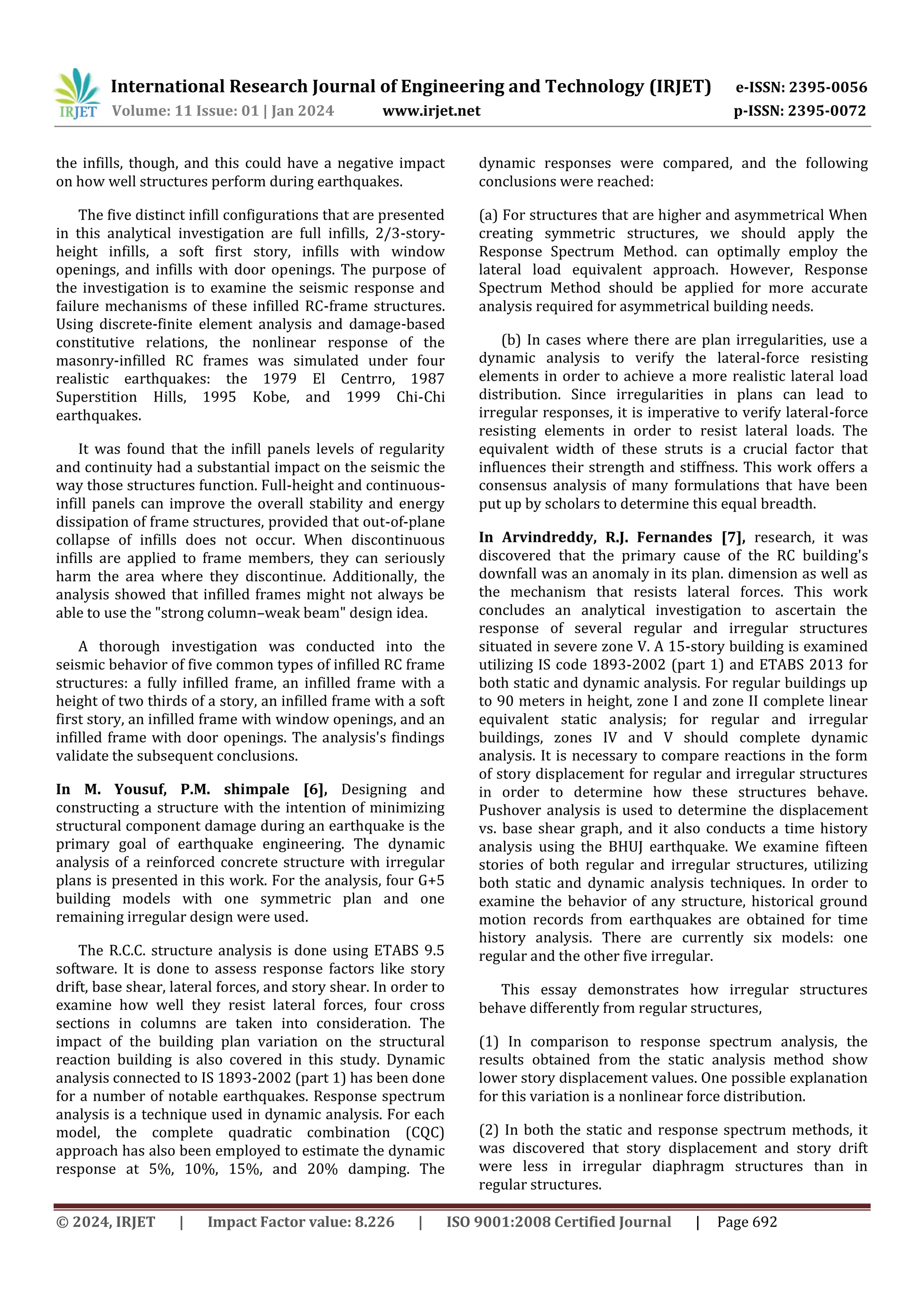 International Research Journal of Engineering and Technology (IRJET) e-ISSN: 2395-0056
Volume: 11 Issue: 01 | Jan 2024 www.irjet.net p-ISSN: 2395-0072
© 2024, IRJET | Impact Factor value: 8.226 | ISO 9001:2008 Certified Journal | Page 692
the infills, though, and this could have a negative impact
on how well structures perform during earthquakes.
The five distinct infill configurations that are presented
in this analytical investigation are full infills, 2/3-story-
height infills, a soft first story, infills with window
openings, and infills with door openings. The purpose of
the investigation is to examine the seismic response and
failure mechanisms of these infilled RC-frame structures.
Using discrete-finite element analysis and damage-based
constitutive relations, the nonlinear response of the
masonry-infilled RC frames was simulated under four
realistic earthquakes: the 1979 El Centrro, 1987
Superstition Hills, 1995 Kobe, and 1999 Chi-Chi
earthquakes.
It was found that the infill panels levels of regularity
and continuity had a substantial impact on the seismic the
way those structures function. Full-height and continuous-
infill panels can improve the overall stability and energy
dissipation of frame structures, provided that out-of-plane
collapse of infills does not occur. When discontinuous
infills are applied to frame members, they can seriously
harm the area where they discontinue. Additionally, the
analysis showed that infilled frames might not always be
able to use the "strong column–weak beam" design idea.
A thorough investigation was conducted into the
seismic behavior of five common types of infilled RC frame
structures: a fully infilled frame, an infilled frame with a
height of two thirds of a story, an infilled frame with a soft
first story, an infilled frame with window openings, and an
infilled frame with door openings. The analysis's findings
validate the subsequent conclusions.
In M. Yousuf, P.M. shimpale [6], Designing and
constructing a structure with the intention of minimizing
structural component damage during an earthquake is the
primary goal of earthquake engineering. The dynamic
analysis of a reinforced concrete structure with irregular
plans is presented in this work. For the analysis, four G+5
building models with one symmetric plan and one
remaining irregular design were used.
The R.C.C. structure analysis is done using ETABS 9.5
software. It is done to assess response factors like story
drift, base shear, lateral forces, and story shear. In order to
examine how well they resist lateral forces, four cross
sections in columns are taken into consideration. The
impact of the building plan variation on the structural
reaction building is also covered in this study. Dynamic
analysis connected to IS 1893-2002 (part 1) has been done
for a number of notable earthquakes. Response spectrum
analysis is a technique used in dynamic analysis. For each
model, the complete quadratic combination (CQC)
approach has also been employed to estimate the dynamic
response at 5%, 10%, 15%, and 20% damping. The
dynamic responses were compared, and the following
conclusions were reached:
(a) For structures that are higher and asymmetrical When
creating symmetric structures, we should apply the
Response Spectrum Method. can optimally employ the
lateral load equivalent approach. However, Response
Spectrum Method should be applied for more accurate
analysis required for asymmetrical building needs.
(b) In cases where there are plan irregularities, use a
dynamic analysis to verify the lateral-force resisting
elements in order to achieve a more realistic lateral load
distribution. Since irregularities in plans can lead to
irregular responses, it is imperative to verify lateral-force
resisting elements in order to resist lateral loads. The
equivalent width of these struts is a crucial factor that
influences their strength and stiffness. This work offers a
consensus analysis of many formulations that have been
put up by scholars to determine this equal breadth.
In Arvindreddy, R.J. Fernandes [7], research, it was
discovered that the primary cause of the RC building's
downfall was an anomaly in its plan. dimension as well as
the mechanism that resists lateral forces. This work
concludes an analytical investigation to ascertain the
response of several regular and irregular structures
situated in severe zone V. A 15-story building is examined
utilizing IS code 1893-2002 (part 1) and ETABS 2013 for
both static and dynamic analysis. For regular buildings up
to 90 meters in height, zone I and zone II complete linear
equivalent static analysis; for regular and irregular
buildings, zones IV and V should complete dynamic
analysis. It is necessary to compare reactions in the form
of story displacement for regular and irregular structures
in order to determine how these structures behave.
Pushover analysis is used to determine the displacement
vs. base shear graph, and it also conducts a time history
analysis using the BHUJ earthquake. We examine fifteen
stories of both regular and irregular structures, utilizing
both static and dynamic analysis techniques. In order to
examine the behavior of any structure, historical ground
motion records from earthquakes are obtained for time
history analysis. There are currently six models: one
regular and the other five irregular.
This essay demonstrates how irregular structures
behave differently from regular structures,
(1) In comparison to response spectrum analysis, the
results obtained from the static analysis method show
lower story displacement values. One possible explanation
for this variation is a nonlinear force distribution.
(2) In both the static and response spectrum methods, it
was discovered that story displacement and story drift
were less in irregular diaphragm structures than in
regular structures.
 
