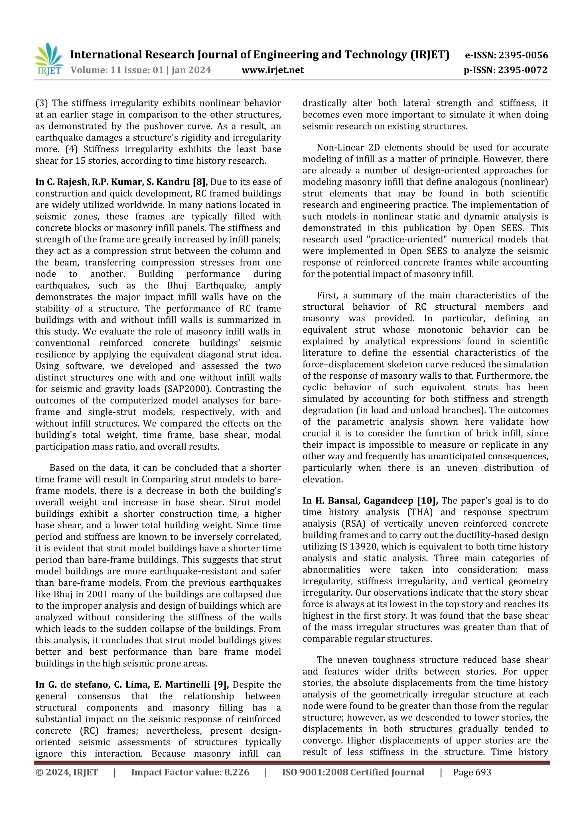International Research Journal of Engineering and Technology (IRJET) e-ISSN: 2395-0056
Volume: 11 Issue: 01 | Jan 2024 www.irjet.net p-ISSN: 2395-0072
© 2024, IRJET | Impact Factor value: 8.226 | ISO 9001:2008 Certified Journal | Page 693
(3) The stiffness irregularity exhibits nonlinear behavior
at an earlier stage in comparison to the other structures,
as demonstrated by the pushover curve. As a result, an
earthquake damages a structure's rigidity and irregularity
more. (4) Stiffness irregularity exhibits the least base
shear for 15 stories, according to time history research.
In C. Rajesh, R.P. Kumar, S. Kandru [8], Due to its ease of
construction and quick development, RC framed buildings
are widely utilized worldwide. In many nations located in
seismic zones, these frames are typically filled with
concrete blocks or masonry infill panels. The stiffness and
strength of the frame are greatly increased by infill panels;
they act as a compression strut between the column and
the beam, transferring compression stresses from one
node to another. Building performance during
earthquakes, such as the Bhuj Earthquake, amply
demonstrates the major impact infill walls have on the
stability of a structure. The performance of RC frame
buildings with and without infill walls is summarized in
this study. We evaluate the role of masonry infill walls in
conventional reinforced concrete buildings' seismic
resilience by applying the equivalent diagonal strut idea.
Using software, we developed and assessed the two
distinct structures one with and one without infill walls
for seismic and gravity loads (SAP2000). Contrasting the
outcomes of the computerized model analyses for bare-
frame and single-strut models, respectively, with and
without infill structures. We compared the effects on the
building's total weight, time frame, base shear, modal
participation mass ratio, and overall results.
Based on the data, it can be concluded that a shorter
time frame will result in Comparing strut models to bare-
frame models, there is a decrease in both the building's
overall weight and increase in base shear. Strut model
buildings exhibit a shorter construction time, a higher
base shear, and a lower total building weight. Since time
period and stiffness are known to be inversely correlated,
it is evident that strut model buildings have a shorter time
period than bare-frame buildings. This suggests that strut
model buildings are more earthquake-resistant and safer
than bare-frame models. From the previous earthquakes
like Bhuj in 2001 many of the buildings are collapsed due
to the improper analysis and design of buildings which are
analyzed without considering the stiffness of the walls
which leads to the sudden collapse of the buildings. From
this analysis, it concludes that strut model buildings gives
better and best performance than bare frame model
buildings in the high seismic prone areas.
In G. de stefano, C. Lima, E. Martinelli [9], Despite the
general consensus that the relationship between
structural components and masonry filling has a
substantial impact on the seismic response of reinforced
concrete (RC) frames; nevertheless, present design-
oriented seismic assessments of structures typically
ignore this interaction. Because masonry infill can
drastically alter both lateral strength and stiffness, it
becomes even more important to simulate it when doing
seismic research on existing structures.
Non-Linear 2D elements should be used for accurate
modeling of infill as a matter of principle. However, there
are already a number of design-oriented approaches for
modeling masonry infill that define analogous (nonlinear)
strut elements that may be found in both scientific
research and engineering practice. The implementation of
such models in nonlinear static and dynamic analysis is
demonstrated in this publication by Open SEES. This
research used "practice-oriented" numerical models that
were implemented in Open SEES to analyze the seismic
response of reinforced concrete frames while accounting
for the potential impact of masonry infill.
First, a summary of the main characteristics of the
structural behavior of RC structural members and
masonry was provided. In particular, defining an
equivalent strut whose monotonic behavior can be
explained by analytical expressions found in scientific
literature to define the essential characteristics of the
force–displacement skeleton curve reduced the simulation
of the response of masonry walls to that. Furthermore, the
cyclic behavior of such equivalent struts has been
simulated by accounting for both stiffness and strength
degradation (in load and unload branches). The outcomes
of the parametric analysis shown here validate how
crucial it is to consider the function of brick infill, since
their impact is impossible to measure or replicate in any
other way and frequently has unanticipated consequences,
particularly when there is an uneven distribution of
elevation.
In H. Bansal, Gagandeep [10], The paper's goal is to do
time history analysis (THA) and response spectrum
analysis (RSA) of vertically uneven reinforced concrete
building frames and to carry out the ductility-based design
utilizing IS 13920, which is equivalent to both time history
analysis and static analysis. Three main categories of
abnormalities were taken into consideration: mass
irregularity, stiffness irregularity, and vertical geometry
irregularity. Our observations indicate that the story shear
force is always at its lowest in the top story and reaches its
highest in the first story. It was found that the base shear
of the mass irregular structures was greater than that of
comparable regular structures.
The uneven toughness structure reduced base shear
and features wider drifts between stories. For upper
stories, the absolute displacements from the time history
analysis of the geometrically irregular structure at each
node were found to be greater than those from the regular
structure; however, as we descended to lower stories, the
displacements in both structures gradually tended to
converge. Higher displacements of upper stories are the
result of less stiffness in the structure. Time history
 