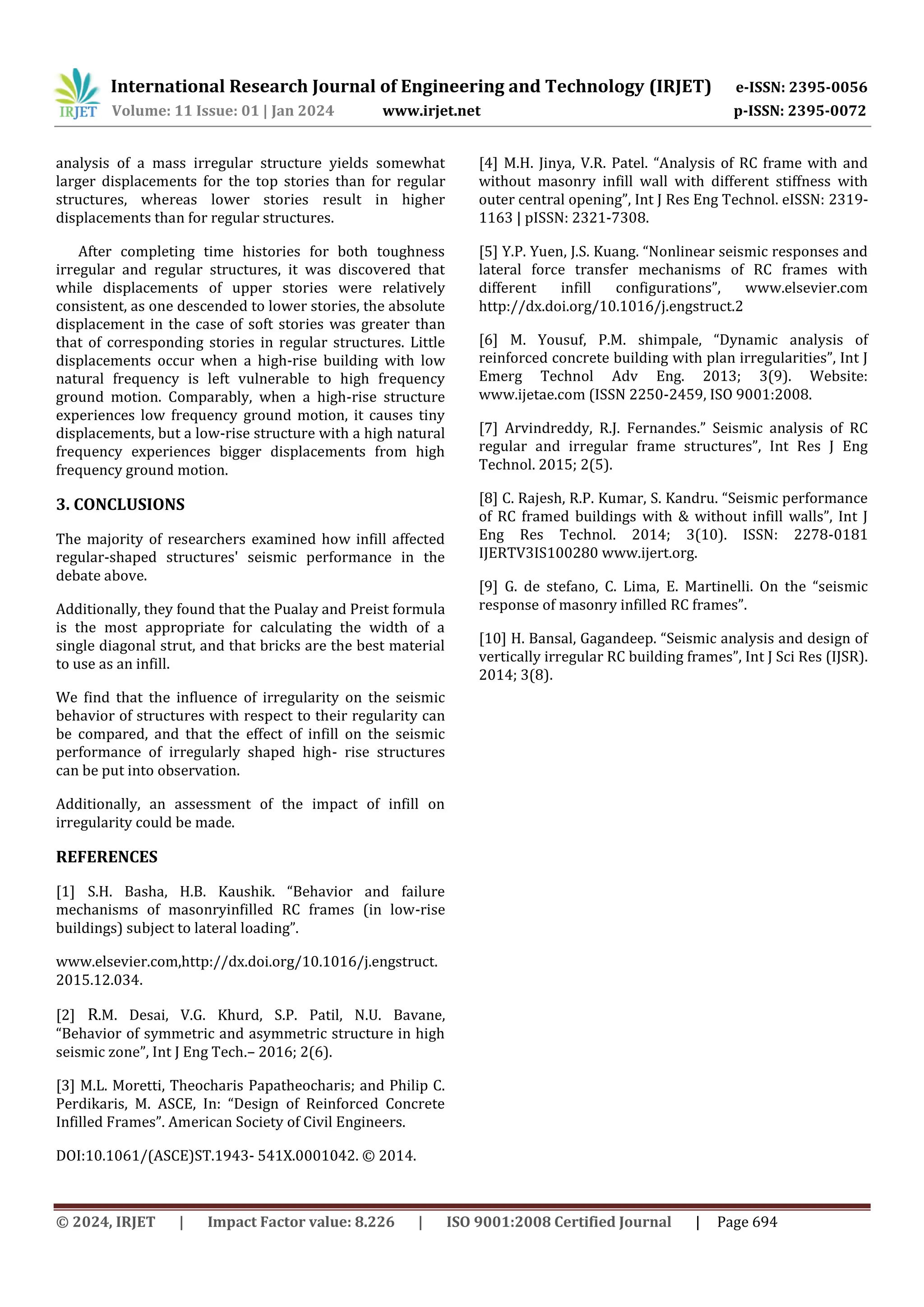 International Research Journal of Engineering and Technology (IRJET) e-ISSN: 2395-0056
Volume: 11 Issue: 01 | Jan 2024 www.irjet.net p-ISSN: 2395-0072
© 2024, IRJET | Impact Factor value: 8.226 | ISO 9001:2008 Certified Journal | Page 694
analysis of a mass irregular structure yields somewhat
larger displacements for the top stories than for regular
structures, whereas lower stories result in higher
displacements than for regular structures.
After completing time histories for both toughness
irregular and regular structures, it was discovered that
while displacements of upper stories were relatively
consistent, as one descended to lower stories, the absolute
displacement in the case of soft stories was greater than
that of corresponding stories in regular structures. Little
displacements occur when a high-rise building with low
natural frequency is left vulnerable to high frequency
ground motion. Comparably, when a high-rise structure
experiences low frequency ground motion, it causes tiny
displacements, but a low-rise structure with a high natural
frequency experiences bigger displacements from high
frequency ground motion.
3. CONCLUSIONS
The majority of researchers examined how infill affected
regular-shaped structures' seismic performance in the
debate above.
Additionally, they found that the Pualay and Preist formula
is the most appropriate for calculating the width of a
single diagonal strut, and that bricks are the best material
to use as an infill.
We find that the influence of irregularity on the seismic
behavior of structures with respect to their regularity can
be compared, and that the effect of infill on the seismic
performance of irregularly shaped high- rise structures
can be put into observation.
Additionally, an assessment of the impact of infill on
irregularity could be made.
REFERENCES
[1] S.H. Basha, H.B. Kaushik. “Behavior and failure
mechanisms of masonryinfilled RC frames (in low-rise
buildings) subject to lateral loading”.
www.elsevier.com,http://dx.doi.org/10.1016/j.engstruct.
2015.12.034.
[2] R.M. Desai, V.G. Khurd, S.P. Patil, N.U. Bavane,
“Behavior of symmetric and asymmetric structure in high
seismic zone”, Int J Eng Tech.– 2016; 2(6).
[3] M.L. Moretti, Theocharis Papatheocharis; and Philip C.
Perdikaris, M. ASCE, In: “Design of Reinforced Concrete
Infilled Frames”. American Society of Civil Engineers.
DOI:10.1061/(ASCE)ST.1943- 541X.0001042. © 2014.
[4] M.H. Jinya, V.R. Patel. “Analysis of RC frame with and
without masonry infill wall with different stiffness with
outer central opening”, Int J Res Eng Technol. eISSN: 2319-
1163 | pISSN: 2321-7308.
[5] Y.P. Yuen, J.S. Kuang. “Nonlinear seismic responses and
lateral force transfer mechanisms of RC frames with
different infill configurations”, www.elsevier.com
http://dx.doi.org/10.1016/j.engstruct.2
[6] M. Yousuf, P.M. shimpale, “Dynamic analysis of
reinforced concrete building with plan irregularities”, Int J
Emerg Technol Adv Eng. 2013; 3(9). Website:
www.ijetae.com (ISSN 2250-2459, ISO 9001:2008.
[7] Arvindreddy, R.J. Fernandes.” Seismic analysis of RC
regular and irregular frame structures”, Int Res J Eng
Technol. 2015; 2(5).
[8] C. Rajesh, R.P. Kumar, S. Kandru. “Seismic performance
of RC framed buildings with & without infill walls”, Int J
Eng Res Technol. 2014; 3(10). ISSN: 2278-0181
IJERTV3IS100280 www.ijert.org.
[9] G. de stefano, C. Lima, E. Martinelli. On the “seismic
response of masonry infilled RC frames”.
[10] H. Bansal, Gagandeep. “Seismic analysis and design of
vertically irregular RC building frames”, Int J Sci Res (IJSR).
2014; 3(8).
 
