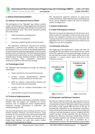 International Research Journal of Engineering and Technology (IRJET) e-ISSN: 2395-0056
Volume: 11 Issue: 01 | Jan 2024 www.irjet.net p-ISSN: 2395-0072
© 2024, IRJET | Impact Factor value: 8.226 | ISO 9001:2008 Certified Journal | Page 167
4. APPLICATION DEVELOPMENT
4.1 Software Development Process Model
The development of our “Rakshak” App follows a hybrid
model, combining aspectsofRapidApplicationDevelopment
(RAD) principles with Agile methodologies for iterative and
quick development cycles. Three main properties guiding
this model include
 Swift development and deployment
 Cost-effective development
 Ensuring acceptable quality in the final product
The application architecture comprises two primary
components: a front-end user interface and a back-end
functional unit. The user interfaceisdevelopedusingFlutter,
incorporating Dart programming language, while the native
platform code is writteninDart.The back-endfunctionalities
are implemented using Firebase services,includingFirebase
Authentication, Firebase Realtime Database, and Firebase
Cloud Functions. These components communicate
seamlessly via JSON for efficient data exchange
4.2 Technologies Used
The “Rakshak” App development leverages the following
technologies:
 Flutter and Dart for front-end UI development
 Firebase services (Authentication, Realtime
Database, Cloud Functions) for the back-end
 JSON for seamless communication between the
front-end and back-end components
 Firebase APIs for essential functionalities and
services
 Android SDK to support the Android platform
4.3 Technical Implementation
The app's user interface is developed using Flutter andDart.
Firebase APIs and plugins are employed for various
functions such as background service implementation,
emergency message transmission to authorities, and
initiating emergency calls.
The back-end operations rely on Firebase services such as
Firebase Realtime Database and Cloud Functions, using
JavaScript for necessary processing. Incoming encoded text
messages are received, processed, and stored in the
database. GPS coordinates are extracted and plotted on a
Google Maps interface. An audio alert system notifies
operators of incoming distress signals.
This development approach embraces an open-source
model, allowing for rapid implementation and deployment
across various platforms without the need for extensive
system reconfiguration.
5. System Architecture
5.1 Input of Emergency Contacts
When the user opens the application for the first time, she is
asked to enter her emergency contacts so the same can be
stored. The emergency contacts can be chosen from the
existing contact list or can be entered anew. Thereafter, the
application will run as a background service which can be
triggered in case of an emergency.
5.2 Activation of Service
The triggering of the application is simple and swift. On
pressing the SOS alert button on the app by the user which
will be the responder, the emergency message and alert on
the app with the location of the sender will be sent to the
responder i.e. nearest petrol pump staff and to the
emergency contacts.
Fig 1: Send alert Fig 2: Cancel alert
5.3 Responder and Informer Interface
The informer interface within the app empowers users to
seek assistance by choosing specific help options or directly
activating the accident or emergency button. Upon pressing
this button, a help request SMS and alert in the app is
automatically dispatched to the designated responders,
which include petrol pump staff of nearest petrol pump and
to the pre-selected emergency contacts, complete with the
sender's location. On the responder side, the interface is
designed for efficiency, featuring a Google Maps interface
that precisely pinpoints each emergency location in real-
time. Additionally, a list view is provided for a
comprehensiveoverview.Thisdual-interfacesystemenables
 