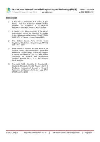 International Research Journal of Engineering and Technology (IRJET) e-ISSN: 2395-0056
Volume: 11 Issue: 01 | Jan 2024 www.irjet.net p-ISSN: 2395-0072
© 2024, IRJET | Impact Factor value: 8.226 | ISO 9001:2008 Certified Journal | Page 169
REFERENCES
[1] E. Anu Priya, A.Alsameema, M.R. Elakhia, B. Jaya
Meera, Prof. Dr. S. Maheswari INTERNATIONAL
JOURNAL OF SCIENTIFIC & TECHNOLOGY
RESEARCH VOLUME 9, ISSUE 03, MARCH 2020
[2] E. Sankar1, CH. Aditya Karthik2, A. Sai Kiran3
International Journal for Research in Applied
Science & Engineering Technology (IJRASET) ISSN:
2321-9653; IC Volume 10 Issue III Mar 2022.
[3] Prof. Kishore Sakure, Purva Pawale, Kamal
Singh,Tanvi Khadakban , Deepali Dongre YMER ||
ISSN : 0044-0477
[4] Ester Dhenise G. Vinarao, Michelle Nicole B. De
Guzman, Edward A. Fernandez, Danica Jane V.Quije
Rheaxena C. Gorres, Eliseo D. Francisco, Jr.,Reynold
A. Delizo# and Edward N. Cruz 2019 IEEE Student
Conference on Research and Development
(SCOReD) October 15-17, 2019, Seri Iskandar,
Perak, Malaysia
[5] Prof. Aditi Patil1 , Shraddha R. Ramshette2 ,
Chaitali L. Dhengle3 , Hamd J. Ansari4 , Sayali S.
Madhurkar International Journal of Research
Publication and Reviews, Vol 3, no 11, pp 2752-
2755 November 2022
 