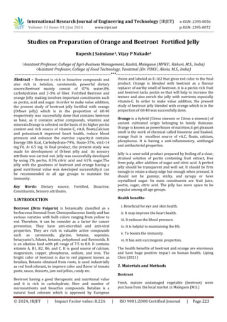 International Research Journal of Engineering and Technology (IRJET) e-ISSN: 2395-0056
Volume: 11 Issue: 01 | Jan 2024 www.irjet.net p-ISSN: 2395-0072
© 2024, IRJET | Impact Factor value: 8.226 | ISO 9001:2008 Certified Journal | Page 223
Studies on Preparation of Orange and Beetroot Fortified Jelly
Rupesh J Saindane1, Vijay P Nakade2
1Assistant Professor, College of Agri-Business Management, Kashti, Malegaon (MPKV., Rahuri, M.S., India)
2Assistant Professor, College of Food Technology, Yavatmal (Dr. PDKV., Akola, M.S., India)
---------------------------------------------------------------------***---------------------------------------------------------------------
Abstract - Beetroot is rich in bioactive compounds and
also rich in betalian, carotenoids, powerful dietary
source.Beetroot mainly consist of 87% water,8%
carbohydrates and 2-3% of fiber. Fortified Beetroot and
orange Jelly making involves important constituents such
as pectin, acid and sugar. In order to make value addition,
the present study of beetroot jelly fortified with orange
(Orbeet jelly) which is in the proportion of 60:40
respectively was successfully done that contains beetroot
as base, as it contains active compounds, vitamins and
minerals.Orange is selected onthe basis of its higher pectin
content and rich source of vitamin C, vit.A, floate,Calcium
and potassium.It improved heart health, reduce blood
pressure and enhance the exercise capacity.it contains
Energy-386 Kcal, Carbohydrate-79%, floate-37%, vit.C-14
mg,Vit. A- 6.5 mg. In final product, the present study was
made for development of Orbeet jelly and its sensory
attribute was carried out. Jelly was successfully developed
by using 2% pectin, 0.5% citric acid and 61% sugar.The
jelly with the goodness of beetroot and orange having a
good nutritional value was developed successfully.it can
be recommended to all age groups to maintain the
immunity.
Key Words: Dietary source, Fortified, Bioactive,
Constituents, Sensory attributes.
1.INTRODUCTION
Beetroot (Beta Vulgaris) is botanically classified as a
herbaceous biennial from Chenopodiaceous family and has
various varieties with bulb colors ranging from yellow to
red. Therefore, it can be consider as a factor for cancer
prevention. They have anti-microbial and anti-viral
properties. They are rich in valuable active compounds
such as carotenoids, glycine, betaine, saponins,
betacyanin’s, folates, betanin, polyphenol and flavonoids. It
is an alkaline food with pH range of 7.5 to 8.0. It contains
vitamin A, B1, B2, B6, and C. It is good source of calcium,
magnesium, copper, phosphorus, sodium, and iron. The
bright color of beetroot is due to red pigment known as
betalian, Betanin obtained from roots, is used industrially
as red foodcolorant, to improve color and flavor of tomato
paste, sauce, desserts, jam and jellies, candy etc.
Beetroot having a good therapeutic and nutritional value
and it is rich in carbohydrate, fiber and number of
micronutrients and bioactive compounds. Betalian is a
natural food colorant which is approved by European
Union and labeled as E-162 that gives red color to the final
product. Orange is blended with beetroot as a flavour
replacer of earthy smell of beetroot. it is a pectin rich fruit
and beetroot lacks pectin so that will help to increase the
texture and also enrich the jelly with nutrients especially
vitamin-C. In order to make value addition, the present
study of beetroot jelly blended with orange which is in the
proportion of 60:40 was successfully done.
Orange is a hybrid (Citrus sinensis or Citrus x sinensis) of
ancient cultivated origin belonging to family Rutaceae.
Orange is known as powerhouse of nutrition.it get pleasant
smell is the work of chemical called limonene and linalool.
orange fruit is excellent source of vit.C, floate, calcium,
phosphorus. It is having a anti-inflammatory, antifungal
and antibacterial properties.
Jelly is a semi-solid product prepared by boiling of a clear,
strained solution of pectin containing fruit extract, free
from pulp, after addition of sugar and citric acid. A perfect
jelly should be transparent and well set. It should be firm
enough to retain a sharp edge but enough when pressed. It
should not be gummy, sticky, and syrupy or have
crystallized sugar. Its main constituents are fruit juice,
pectin, sugar, citric acid. The jelly has more space to be
popular among all age groups.
Health benefits-
i. Beneficial for eye and skin health.
ii. It may improve the heart health.
iii. It reduces the blood pressure.
iv. It is helpful to maintaining the Hb.
v. To boosts the immunity.
vi. It has anti-carcinogenic properties.
The health benefits of beetroot and orange are enormous
and have huge positive impact on human health. Liping
Chen (2021)
2. Materials and Methods
Beetroot
Fresh, mature undamaged vegetable (beetroot) were
purchase from the local market in Malegaon (M.S.)
 