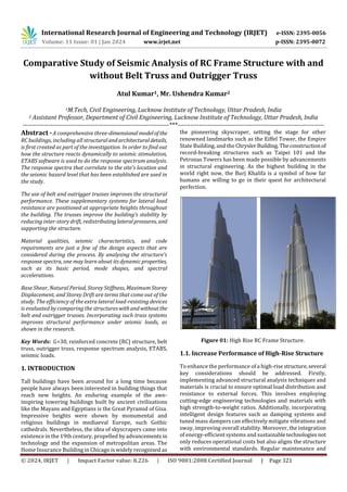 International Research Journal of Engineering and Technology (IRJET) e-ISSN: 2395-0056
Volume: 11 Issue: 01 | Jan 2024 www.irjet.net p-ISSN: 2395-0072
© 2024, IRJET | Impact Factor value: 8.226 | ISO 9001:2008 Certified Journal | Page 321
Comparative Study of Seismic Analysis of RC Frame Structure with and
without Belt Truss and Outrigger Truss
Atul Kumar1, Mr. Ushendra Kumar2
1M.Tech, Civil Engineering, Lucknow Institute of Technology, Uttar Pradesh, India
2 Assistant Professor, Department of Civil Engineering, Lucknow Institute of Technology, Uttar Pradesh, India
---------------------------------------------------------------------***---------------------------------------------------------------------
Abstract -A comprehensive three-dimensional modelof the
RC buildings, including all structuralandarchitecturaldetails,
is first created as part of the investigation. In order to find out
how the structure reacts dynamically to seismic stimulation,
ETABS software is used to do the response spectrum analysis.
The response spectra that correlate to the site's location and
the seismic hazard level that has been established are used in
the study.
The use of belt and outrigger trusses improves the structural
performance. These supplementary systems for lateral load
resistance are positioned at appropriate heights throughout
the building. The trusses improve the building's stability by
reducing inter-story drift, redistributinglateralpressures, and
supporting the structure.
Material qualities, seismic characteristics, and code
requirements are just a few of the design aspects that are
considered during the process. By analysing the structure's
response spectra, one may learn about its dynamic properties,
such as its basic period, mode shapes, and spectral
accelerations.
Base Shear, Natural Period, Storey Stiffness, Maximum Storey
Displacement, and Storey Drift are terms that come out of the
study. The efficiency of the extra lateral load-resisting devices
is evaluated by comparing the structureswithandwithoutthe
belt and outrigger trusses. Incorporating such truss systems
improves structural performance under seismic loads, as
shown in the research.
Key Words: G+30, reinforced concrete (RC) structure, belt
truss, outrigger truss, response spectrum analysis, ETABS,
seismic loads.
1. INTRODUCTION
Tall buildings have been around for a long time because
people have always been interested in building things that
reach new heights. An enduring example of the awe-
inspiring towering buildings built by ancient civilizations
like the Mayans and Egyptians is the Great Pyramid of Giza.
Impressive heights were shown by monumental and
religious buildings in mediaeval Europe, such Gothic
cathedrals. Nevertheless, the idea of skyscrapers came into
existence in the 19th century, propelled by advancements in
technology and the expansion of metropolitan areas. The
Home Insurance Building in Chicago is widely recognised as
the pioneering skyscraper, setting the stage for other
renowned landmarks such as the Eiffel Tower, the Empire
State Building, and the ChryslerBuilding. Theconstructionof
record-breaking structures such as Taipei 101 and the
Petronas Towers has been made possible by advancements
in structural engineering. As the highest building in the
world right now, the Burj Khalifa is a symbol of how far
humans are willing to go in their quest for architectural
perfection.
Figure 01: High Rise RC Frame Structure.
1.1. Increase Performance of High-Rise Structure
To enhance the performance of a high-rise structure,several
key considerations should be addressed. Firstly,
implementing advanced structural analysis techniques and
materials is crucial to ensure optimal load distribution and
resistance to external forces. This involves employing
cutting-edge engineering technologies and materials with
high strength-to-weight ratios. Additionally, incorporating
intelligent design features such as damping systems and
tuned mass dampers can effectively mitigate vibrations and
sway, improving overall stability. Moreover, the integration
of energy-efficient systems and sustainabletechnologies not
only reduces operational costs but also aligns the structure
with environmental standards. Regular maintenance and
 