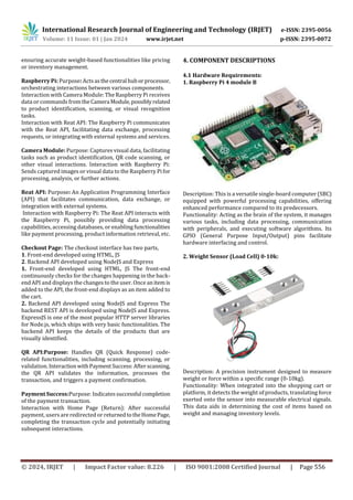 International Research Journal of Engineering and Technology (IRJET) e-ISSN: 2395-0056
Volume: 11 Issue: 01 | Jan 2024 www.irjet.net p-ISSN: 2395-0072
© 2024, IRJET | Impact Factor value: 8.226 | ISO 9001:2008 Certified Journal | Page 556
ensuring accurate weight-based functionalities like pricing
or inventory management.
Raspberry Pi: Purpose: Actsasthecentral huborprocessor,
orchestrating interactions between various components.
Interaction with Camera Module: The Raspberry Pi receives
data or commands fromtheCamera Module,possiblyrelated
to product identification, scanning, or visual recognition
tasks.
Interaction with Reat API: The Raspberry Pi communicates
with the Reat API, facilitating data exchange, processing
requests, or integrating with external systems and services.
Camera Module: Purpose: Captures visual data, facilitating
tasks such as product identification, QR code scanning, or
other visual interactions. Interaction with Raspberry Pi:
Sends captured images or visual data to the Raspberry Pifor
processing, analysis, or further actions.
Reat API: Purpose: An Application Programming Interface
(API) that facilitates communication, data exchange, or
integration with external systems.
Interaction with Raspberry Pi: The Reat API interacts with
the Raspberry Pi, possibly providing data processing
capabilities, accessing databases, or enabling functionalities
like payment processing, product information retrieval, etc.
Checkout Page: The checkout interface has two parts,
1. Front-end developed using HTML, JS
2. Backend API developed using NodeJS and Express
1. Front-end developed using HTML, JS The front-end
continuously checks for the changes happening in the back-
end API and displays the changes to the user. Once anitemis
added to the API, the front-end displays as an item added to
the cart.
2. Backend API developed using NodeJS and Express The
backend REST API is developed using NodeJS and Express.
ExpressJS is one of the most popular HTTP server libraries
for Node.js, which ships with very basic functionalities. The
backend API keeps the details of the products that are
visually identified.
QR API:Purpose: Handles QR (Quick Response) code-
related functionalities, including scanning, processing, or
validation. InteractionwithPayment Success:Afterscanning,
the QR API validates the information, processes the
transaction, and triggers a payment confirmation.
Payment Success:Purpose: Indicatessuccessful completion
of the payment transaction.
Interaction with Home Page (Return): After successful
payment, users are redirected or returnedtotheHomePage,
completing the transaction cycle and potentially initiating
subsequent interactions.
4. COMPONENT DESCRIPTIONS
4.1 Hardware Requirements:
1. Raspberry Pi 4 module B
Description: This is a versatile single-board computer (SBC)
equipped with powerful processing capabilities, offering
enhanced performance compared to its predecessors.
Functionality: Acting as the brain of the system, it manages
various tasks, including data processing, communication
with peripherals, and executing software algorithms. Its
GPIO (General Purpose Input/Output) pins facilitate
hardware interfacing and control.
2. Weight Sensor (Load Cell) 0-10k:
Description: A precision instrument designed to measure
weight or force within a specific range (0-10kg).
Functionality: When integrated into the shopping cart or
platform, it detects the weight of products, translating force
exerted onto the sensor into measurable electrical signals.
This data aids in determining the cost of items based on
weight and managing inventory levels.
 