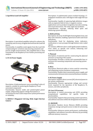 International Research Journal of Engineering and Technology (IRJET) e-ISSN: 2395-0056
Volume: 11 Issue: 01 | Jan 2024 www.irjet.net p-ISSN: 2395-0072
© 2024, IRJET | Impact Factor value: 8.226 | ISO 9001:2008 Certified Journal | Page 557
3. SparkFun Load Cell Amplifier
Description: A specialized amplifier tailored to enhance the
sensitivity and accuracy ofsignalsderivedfromtheLoadCell
sensor.
Functionality: It amplifies weak signals from the Load Cell,
compensating for variations and ensuring consistent and
precise weight measurements. This amplified data is then
transmitted to the Raspberry Pi for further processing and
analysis.
4. 5V 2A Power Supply
Description: A dedicated power source providing5volts at2
amperes, suitable for powering the Raspberry Pi and
associated components.
Functionality: Ensures stable and uninterrupted power
supply, safeguarding against voltage fluctuations or
inconsistencies that could compromise systemperformance
or reliability.
5. REES52 5 Megapixel 160 deg. Wide Angle Fish-Eye
Camera
Description: A sophisticated camera module boasting a 5-
megapixel resolution and a 160-degree wide-angle fish-eye
lens.
Functionality: Capable of capturing high-definition images
with an expansive field of view, it supports various
applications such as product recognition, barcode scanning,
and visual interactions. The wide-angle lens facilitates
comprehensive coverage, reducing blind spots and
enhancing system efficiency.
6. RGB Led Strip
Description: An array of LED lights featuringRed,Green,and
Blue color channels, enabling a spectrumofcolorsandvisual
indications.
Functionality: Used for displaying status indicators,
notifications, or user prompts through distinct color-coded
signals.
For instance, different colors could signifysystemreadiness,
error states, or specific user actions, enhancing user
experience and interaction.
7. Plywood
Description: A material used for constructing the physical
structure or housing of the system.
Functionality: Provides a sturdy and customizable base or
enclosure for mounting components and ensuring system
stability.
8. Wire
Description: Electrical cables or wires used for connecting
and integrating various hardware components.
Functionality: Enables data transmission,powersupply,and
communication betweeninterconnectedhardwaremodules.
9. DC Power Supply
Description: Supplies direct current (DC) electrical powerto
the system components.
Functionality: Ensures appropriate voltage and current
levels required for the operation of the Raspberry Pi,
sensors, and other peripherals.
10. Core i3 Processor
Description: A central processing unit (CPU) providing
computational capabilities for specific tasks or
functionalities.
Functionality: Supports data processing, system operations,
and software execution within the designated environment.
11. 8GB RAM
Description: Random Access Memory (RAM) providing
temporary storage and quick access to data for processing
tasks.
Functionality: Enhances system performance, multitasking
capabilities, and software execution efficiency by providing
sufficient memory resources.
 