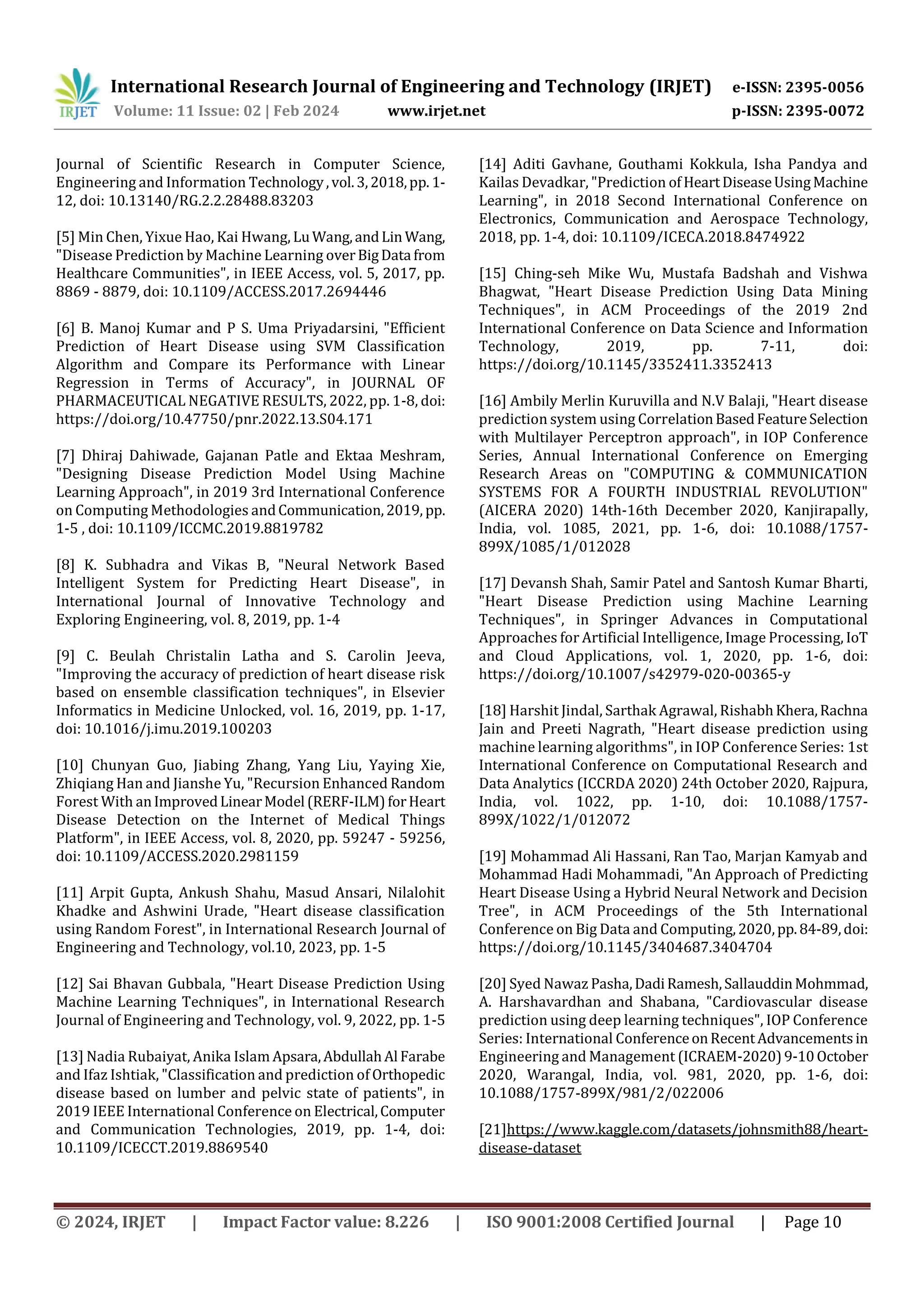 International Research Journal of Engineering and Technology (IRJET) e-ISSN: 2395-0056
Volume: 11 Issue: 02 | Feb 2024 www.irjet.net p-ISSN: 2395-0072
© 2024, IRJET | Impact Factor value: 8.226 | ISO 9001:2008 Certified Journal | Page 10
Journal of Scientific Research in Computer Science,
Engineering and Information Technology,vol.3,2018,pp. 1-
12, doi: 10.13140/RG.2.2.28488.83203
[5] Min Chen, Yixue Hao, Kai Hwang, LuWang,andLin Wang,
"Disease Prediction by Machine Learning overBigData from
Healthcare Communities", in IEEE Access, vol. 5, 2017, pp.
8869 - 8879, doi: 10.1109/ACCESS.2017.2694446
[6] B. Manoj Kumar and P S. Uma Priyadarsini, "Efficient
Prediction of Heart Disease using SVM Classification
Algorithm and Compare its Performance with Linear
Regression in Terms of Accuracy", in JOURNAL OF
PHARMACEUTICAL NEGATIVE RESULTS, 2022, pp. 1-8, doi:
https://doi.org/10.47750/pnr.2022.13.S04.171
[7] Dhiraj Dahiwade, Gajanan Patle and Ektaa Meshram,
"Designing Disease Prediction Model Using Machine
Learning Approach", in 2019 3rd International Conference
on Computing Methodologies andCommunication,2019, pp.
1-5 , doi: 10.1109/ICCMC.2019.8819782
[8] K. Subhadra and Vikas B, "Neural Network Based
Intelligent System for Predicting Heart Disease", in
International Journal of Innovative Technology and
Exploring Engineering, vol. 8, 2019, pp. 1-4
[9] C. Beulah Christalin Latha and S. Carolin Jeeva,
"Improving the accuracy of prediction of heart disease risk
based on ensemble classification techniques", in Elsevier
Informatics in Medicine Unlocked, vol. 16, 2019, pp. 1-17,
doi: 10.1016/j.imu.2019.100203
[10] Chunyan Guo, Jiabing Zhang, Yang Liu, Yaying Xie,
Zhiqiang Han and Jianshe Yu, "Recursion Enhanced Random
Forest With anImprovedLinearModel (RERF-ILM)forHeart
Disease Detection on the Internet of Medical Things
Platform", in IEEE Access, vol. 8, 2020, pp. 59247 - 59256,
doi: 10.1109/ACCESS.2020.2981159
[11] Arpit Gupta, Ankush Shahu, Masud Ansari, Nilalohit
Khadke and Ashwini Urade, "Heart disease classification
using Random Forest", in International Research Journal of
Engineering and Technology, vol.10, 2023, pp. 1-5
[12] Sai Bhavan Gubbala, "Heart Disease Prediction Using
Machine Learning Techniques", in International Research
Journal of Engineering and Technology, vol. 9, 2022, pp. 1-5
[13] Nadia Rubaiyat, Anika Islam Apsara,AbdullahAl Farabe
and Ifaz Ishtiak, "Classification and prediction of Orthopedic
disease based on lumber and pelvic state of patients", in
2019 IEEE International Conference on Electrical,Computer
and Communication Technologies, 2019, pp. 1-4, doi:
10.1109/ICECCT.2019.8869540
[14] Aditi Gavhane, Gouthami Kokkula, Isha Pandya and
Kailas Devadkar, "Prediction ofHeartDiseaseUsingMachine
Learning", in 2018 Second International Conference on
Electronics, Communication and Aerospace Technology,
2018, pp. 1-4, doi: 10.1109/ICECA.2018.8474922
[15] Ching-seh Mike Wu, Mustafa Badshah and Vishwa
Bhagwat, "Heart Disease Prediction Using Data Mining
Techniques", in ACM Proceedings of the 2019 2nd
International Conference on Data Science and Information
Technology, 2019, pp. 7-11, doi:
https://doi.org/10.1145/3352411.3352413
[16] Ambily Merlin Kuruvilla and N.V Balaji, "Heart disease
prediction system using CorrelationBasedFeatureSelection
with Multilayer Perceptron approach", in IOP Conference
Series, Annual International Conference on Emerging
Research Areas on "COMPUTING & COMMUNICATION
SYSTEMS FOR A FOURTH INDUSTRIAL REVOLUTION"
(AICERA 2020) 14th-16th December 2020, Kanjirapally,
India, vol. 1085, 2021, pp. 1-6, doi: 10.1088/1757-
899X/1085/1/012028
[17] Devansh Shah, Samir Patel and Santosh Kumar Bharti,
"Heart Disease Prediction using Machine Learning
Techniques", in Springer Advances in Computational
Approaches for Artificial Intelligence, Image Processing, IoT
and Cloud Applications, vol. 1, 2020, pp. 1-6, doi:
https://doi.org/10.1007/s42979-020-00365-y
[18] Harshit Jindal, Sarthak Agrawal, RishabhKhera,Rachna
Jain and Preeti Nagrath, "Heart disease prediction using
machine learning algorithms", in IOP Conference Series: 1st
International Conference on Computational Research and
Data Analytics (ICCRDA 2020) 24th October 2020, Rajpura,
India, vol. 1022, pp. 1-10, doi: 10.1088/1757-
899X/1022/1/012072
[19] Mohammad Ali Hassani, Ran Tao, Marjan Kamyab and
Mohammad Hadi Mohammadi, "An Approach of Predicting
Heart Disease Using a Hybrid Neural Network and Decision
Tree", in ACM Proceedings of the 5th International
Conference on Big Data and Computing,2020,pp.84-89,doi:
https://doi.org/10.1145/3404687.3404704
[20] Syed Nawaz Pasha,DadiRamesh,SallauddinMohmmad,
A. Harshavardhan and Shabana, "Cardiovascular disease
prediction using deep learning techniques", IOP Conference
Series: International ConferenceonRecentAdvancementsin
Engineering and Management (ICRAEM-2020)9-10October
2020, Warangal, India, vol. 981, 2020, pp. 1-6, doi:
10.1088/1757-899X/981/2/022006
[21]https://www.kaggle.com/datasets/johnsmith88/heart-
disease-dataset
 