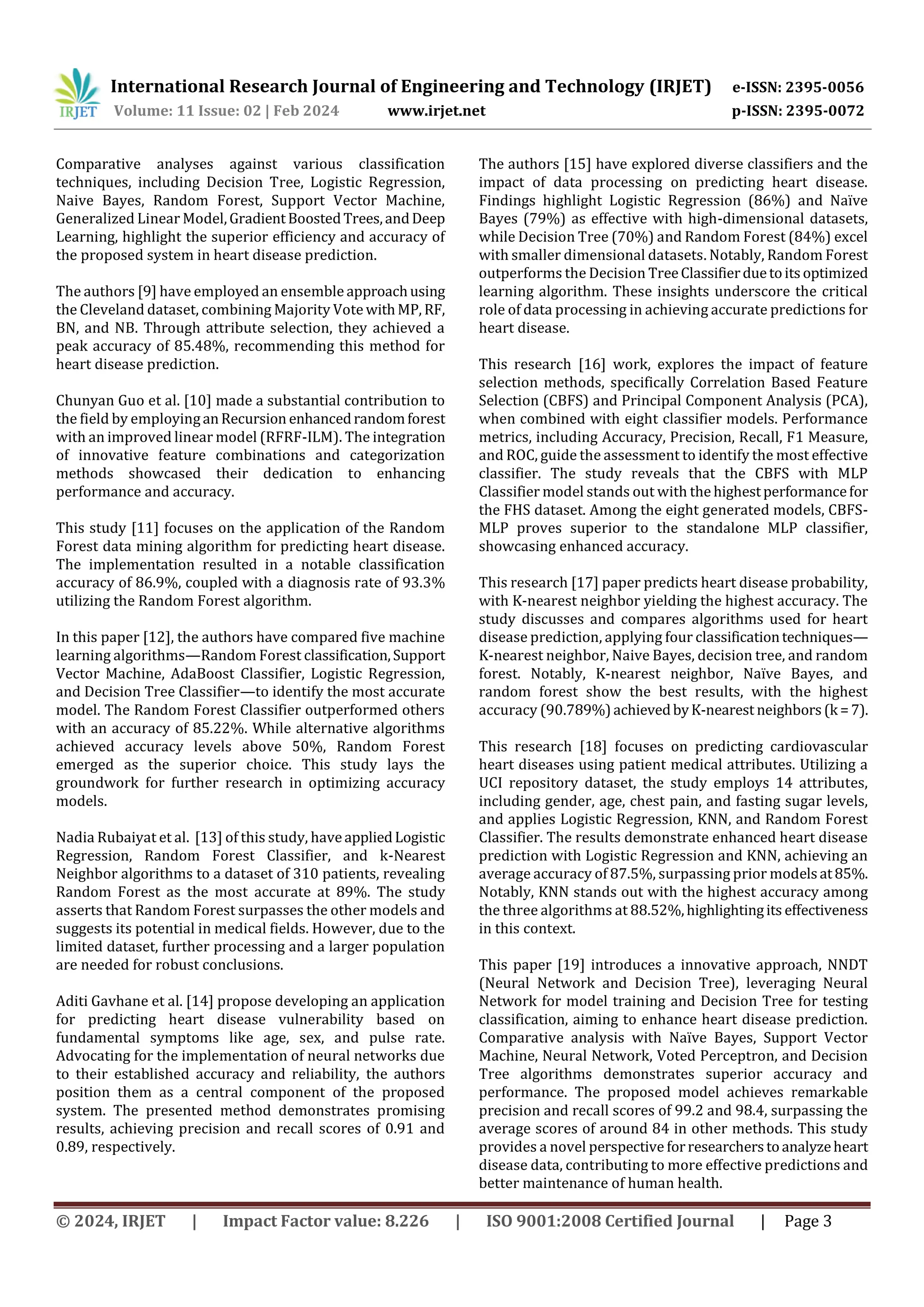 International Research Journal of Engineering and Technology (IRJET) e-ISSN: 2395-0056
Volume: 11 Issue: 02 | Feb 2024 www.irjet.net p-ISSN: 2395-0072
© 2024, IRJET | Impact Factor value: 8.226 | ISO 9001:2008 Certified Journal | Page 3
Comparative analyses against various classification
techniques, including Decision Tree, Logistic Regression,
Naive Bayes, Random Forest, Support Vector Machine,
Generalized Linear Model,GradientBoostedTrees,andDeep
Learning, highlight the superior efficiency and accuracy of
the proposed system in heart disease prediction.
The authors [9] have employed an ensemble approachusing
the Cleveland dataset, combining Majority Vote withMP, RF,
BN, and NB. Through attribute selection, they achieved a
peak accuracy of 85.48%, recommending this method for
heart disease prediction.
Chunyan Guo et al. [10] made a substantial contribution to
the field by employinganRecursion enhancedrandomforest
with an improved linear model (RFRF-ILM). The integration
of innovative feature combinations and categorization
methods showcased their dedication to enhancing
performance and accuracy.
This study [11] focuses on the application of the Random
Forest data mining algorithm for predicting heart disease.
The implementation resulted in a notable classification
accuracy of 86.9%, coupled with a diagnosis rate of 93.3%
utilizing the Random Forest algorithm.
In this paper [12], the authors have compared five machine
learning algorithms—Random Forest classification,Support
Vector Machine, AdaBoost Classifier, Logistic Regression,
and Decision Tree Classifier—to identify the most accurate
model. The Random Forest Classifier outperformed others
with an accuracy of 85.22%. While alternative algorithms
achieved accuracy levels above 50%, Random Forest
emerged as the superior choice. This study lays the
groundwork for further research in optimizing accuracy
models.
Nadia Rubaiyat et al. [13] of this study, haveappliedLogistic
Regression, Random Forest Classifier, and k-Nearest
Neighbor algorithms to a dataset of 310 patients, revealing
Random Forest as the most accurate at 89%. The study
asserts that Random Forest surpasses the other models and
suggests its potential in medical fields. However, due to the
limited dataset, further processing and a larger population
are needed for robust conclusions.
Aditi Gavhane et al. [14] propose developing an application
for predicting heart disease vulnerability based on
fundamental symptoms like age, sex, and pulse rate.
Advocating for the implementation of neural networks due
to their established accuracy and reliability, the authors
position them as a central component of the proposed
system. The presented method demonstrates promising
results, achieving precision and recall scores of 0.91 and
0.89, respectively.
The authors [15] have explored diverse classifiers and the
impact of data processing on predicting heart disease.
Findings highlight Logistic Regression (86%) and Naïve
Bayes (79%) as effective with high-dimensional datasets,
while Decision Tree (70%) and Random Forest (84%) excel
with smaller dimensional datasets. Notably, Random Forest
outperforms the Decision TreeClassifierduetoitsoptimized
learning algorithm. These insights underscore the critical
role of data processing in achieving accurate predictions for
heart disease.
This research [16] work, explores the impact of feature
selection methods, specifically Correlation Based Feature
Selection (CBFS) and Principal Component Analysis (PCA),
when combined with eight classifier models. Performance
metrics, including Accuracy, Precision, Recall, F1 Measure,
and ROC, guide the assessment to identify the most effective
classifier. The study reveals that the CBFS with MLP
Classifier model stands out with the highestperformancefor
the FHS dataset. Among the eight generated models, CBFS-
MLP proves superior to the standalone MLP classifier,
showcasing enhanced accuracy.
This research [17] paper predicts heart disease probability,
with K-nearest neighbor yielding the highest accuracy. The
study discusses and compares algorithms used for heart
disease prediction, applying four classificationtechniques—
K-nearest neighbor, Naive Bayes, decision tree, and random
forest. Notably, K-nearest neighbor, Naïve Bayes, and
random forest show the best results, with the highest
accuracy (90.789%)achievedbyK-nearest neighbors(k =7).
This research [18] focuses on predicting cardiovascular
heart diseases using patient medical attributes. Utilizing a
UCI repository dataset, the study employs 14 attributes,
including gender, age, chest pain, and fasting sugar levels,
and applies Logistic Regression, KNN, and Random Forest
Classifier. The results demonstrate enhanced heart disease
prediction with Logistic Regression and KNN, achieving an
average accuracy of 87.5%, surpassing prior modelsat85%.
Notably, KNN stands out with the highest accuracy among
the three algorithms at 88.52%,highlightingits effectiveness
in this context.
This paper [19] introduces a innovative approach, NNDT
(Neural Network and Decision Tree), leveraging Neural
Network for model training and Decision Tree for testing
classification, aiming to enhance heart disease prediction.
Comparative analysis with Naïve Bayes, Support Vector
Machine, Neural Network, Voted Perceptron, and Decision
Tree algorithms demonstrates superior accuracy and
performance. The proposed model achieves remarkable
precision and recall scores of 99.2 and 98.4, surpassing the
average scores of around 84 in other methods. This study
provides a novel perspective forresearcherstoanalyzeheart
disease data, contributing to more effective predictions and
better maintenance of human health.
 