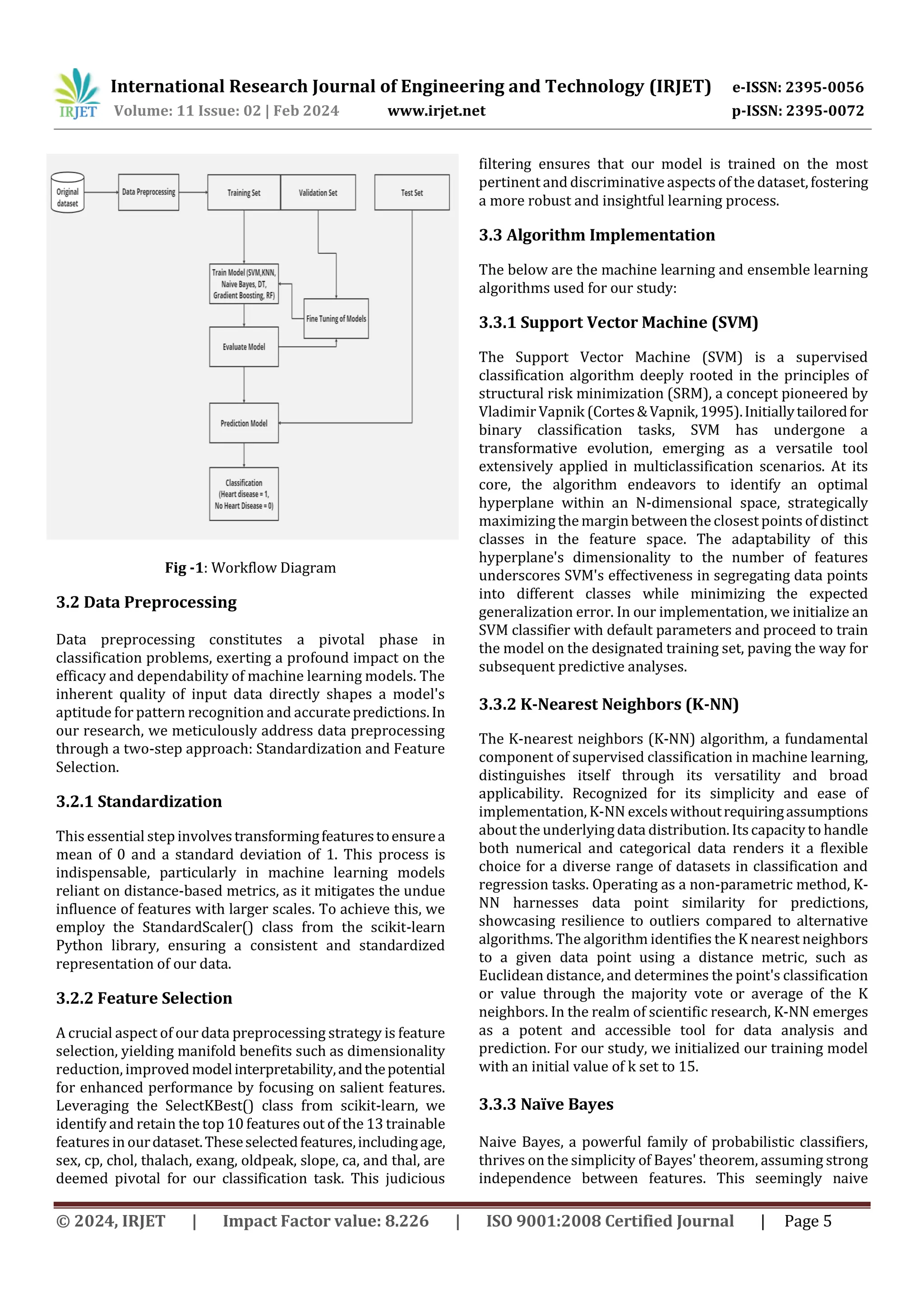 International Research Journal of Engineering and Technology (IRJET) e-ISSN: 2395-0056
Volume: 11 Issue: 02 | Feb 2024 www.irjet.net p-ISSN: 2395-0072
© 2024, IRJET | Impact Factor value: 8.226 | ISO 9001:2008 Certified Journal | Page 5
Fig -1: Workflow Diagram
3.2 Data Preprocessing
Data preprocessing constitutes a pivotal phase in
classification problems, exerting a profound impact on the
efficacy and dependability of machine learning models. The
inherent quality of input data directly shapes a model's
aptitude for pattern recognition and accuratepredictions.In
our research, we meticulously address data preprocessing
through a two-step approach: Standardization and Feature
Selection.
3.2.1 Standardization
This essential step involvestransformingfeaturestoensurea
mean of 0 and a standard deviation of 1. This process is
indispensable, particularly in machine learning models
reliant on distance-based metrics, as it mitigates the undue
influence of features with larger scales. To achieve this, we
employ the StandardScaler() class from the scikit-learn
Python library, ensuring a consistent and standardized
representation of our data.
3.2.2 Feature Selection
A crucial aspect of our data preprocessing strategy is feature
selection, yielding manifold benefits such as dimensionality
reduction, improved modelinterpretability,andthepotential
for enhanced performance by focusing on salient features.
Leveraging the SelectKBest() class from scikit-learn, we
identify and retain the top 10 features out of the 13 trainable
features in ourdataset.Theseselectedfeatures,includingage,
sex, cp, chol, thalach, exang, oldpeak, slope, ca, and thal, are
deemed pivotal for our classification task. This judicious
filtering ensures that our model is trained on the most
pertinent and discriminative aspects of the dataset,fostering
a more robust and insightful learning process.
3.3 Algorithm Implementation
The below are the machine learning and ensemble learning
algorithms used for our study:
3.3.1 Support Vector Machine (SVM)
The Support Vector Machine (SVM) is a supervised
classification algorithm deeply rooted in the principles of
structural risk minimization (SRM), a concept pioneered by
Vladimir Vapnik (Cortes&Vapnik,1995).Initiallytailoredfor
binary classification tasks, SVM has undergone a
transformative evolution, emerging as a versatile tool
extensively applied in multiclassification scenarios. At its
core, the algorithm endeavors to identify an optimal
hyperplane within an N-dimensional space, strategically
maximizing the margin between the closest points ofdistinct
classes in the feature space. The adaptability of this
hyperplane's dimensionality to the number of features
underscores SVM's effectiveness in segregating data points
into different classes while minimizing the expected
generalization error. In our implementation, we initialize an
SVM classifier with default parameters and proceed to train
the model on the designated training set, paving the way for
subsequent predictive analyses.
3.3.2 K-Nearest Neighbors (K-NN)
The K-nearest neighbors (K-NN) algorithm, a fundamental
component of supervised classification in machine learning,
distinguishes itself through its versatility and broad
applicability. Recognized for its simplicity and ease of
implementation, K-NN excelswithoutrequiringassumptions
about the underlying data distribution. Itscapacity to handle
both numerical and categorical data renders it a flexible
choice for a diverse range of datasets in classification and
regression tasks. Operating as a non-parametric method, K-
NN harnesses data point similarity for predictions,
showcasing resilience to outliers compared to alternative
algorithms. The algorithm identifies the K nearest neighbors
to a given data point using a distance metric, such as
Euclidean distance, and determines the point's classification
or value through the majority vote or average of the K
neighbors. In the realm of scientific research, K-NN emerges
as a potent and accessible tool for data analysis and
prediction. For our study, we initialized our training model
with an initial value of k set to 15.
3.3.3 Naïve Bayes
Naive Bayes, a powerful family of probabilistic classifiers,
thrives on the simplicity of Bayes' theorem, assuming strong
independence between features. This seemingly naive
 