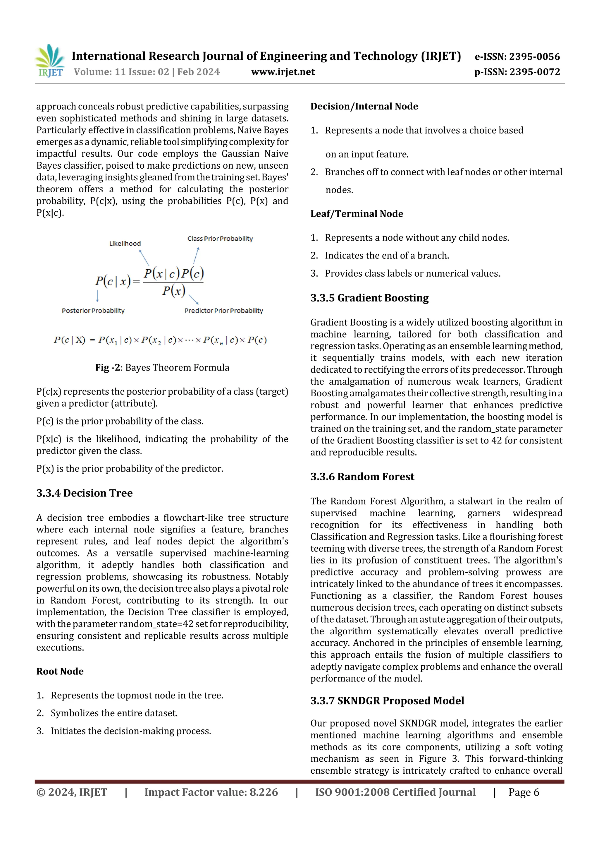 International Research Journal of Engineering and Technology (IRJET) e-ISSN: 2395-0056
Volume: 11 Issue: 02 | Feb 2024 www.irjet.net p-ISSN: 2395-0072
© 2024, IRJET | Impact Factor value: 8.226 | ISO 9001:2008 Certified Journal | Page 6
approach conceals robust predictive capabilities, surpassing
even sophisticated methods and shining in large datasets.
Particularly effective in classification problems, Naive Bayes
emerges asadynamic,reliabletoolsimplifyingcomplexityfor
impactful results. Our code employs the Gaussian Naive
Bayes classifier, poised to make predictions on new, unseen
data,leveraging insights gleaned fromthetrainingset.Bayes'
theorem offers a method for calculating the posterior
probability, P(c|x), using the probabilities P(c), P(x) and
P(x|c).
Fig -2: Bayes Theorem Formula
P(c∣x) represents the posterior probability of a class (target)
given a predictor (attribute).
P(c) is the prior probability of the class.
P(x∣c) is the likelihood, indicating the probability of the
predictor given the class.
P(x) is the prior probability of the predictor.
3.3.4 Decision Tree
A decision tree embodies a flowchart-like tree structure
where each internal node signifies a feature, branches
represent rules, and leaf nodes depict the algorithm's
outcomes. As a versatile supervised machine-learning
algorithm, it adeptly handles both classification and
regression problems, showcasing its robustness. Notably
powerful on its own, the decisiontreealsoplaysapivotalrole
in Random Forest, contributing to its strength. In our
implementation, the Decision Tree classifier is employed,
with the parameter random_state=42 set for reproducibility,
ensuring consistent and replicable results across multiple
executions.
Root Node
1. Represents the topmost node in the tree.
2. Symbolizes the entire dataset.
3. Initiates the decision-making process.
Decision/Internal Node
1. Represents a node that involves a choice based
on an input feature.
2. Branches off to connect with leaf nodes or other internal
nodes.
Leaf/Terminal Node
1. Represents a node without any child nodes.
2. Indicates the end of a branch.
3. Provides class labels or numerical values.
3.3.5 Gradient Boosting
Gradient Boosting is a widely utilized boosting algorithm in
machine learning, tailored for both classification and
regression tasks. Operating as an ensemble learningmethod,
it sequentially trains models, with each new iteration
dedicated to rectifying the errors of its predecessor.Through
the amalgamation of numerous weak learners, Gradient
Boosting amalgamates theircollectivestrength,resultingina
robust and powerful learner that enhances predictive
performance. In our implementation, the boosting model is
trained on the training set, and the random_state parameter
of the Gradient Boosting classifier is set to 42 for consistent
and reproducible results.
3.3.6 Random Forest
The Random Forest Algorithm, a stalwart in the realm of
supervised machine learning, garners widespread
recognition for its effectiveness in handling both
Classification and Regression tasks. Like a flourishing forest
teeming with diverse trees, the strength of a Random Forest
lies in its profusion of constituent trees. The algorithm's
predictive accuracy and problem-solving prowess are
intricately linked to the abundance of trees it encompasses.
Functioning as a classifier, the Random Forest houses
numerous decision trees, each operating on distinct subsets
of the dataset.Throughanastuteaggregationoftheiroutputs,
the algorithm systematically elevates overall predictive
accuracy. Anchored in the principles of ensemble learning,
this approach entails the fusion of multiple classifiers to
adeptly navigate complex problems and enhance the overall
performance of the model.
3.3.7 SKNDGR Proposed Model
Our proposed novel SKNDGR model, integrates the earlier
mentioned machine learning algorithms and ensemble
methods as its core components, utilizing a soft voting
mechanism as seen in Figure 3. This forward-thinking
ensemble strategy is intricately crafted to enhance overall
 