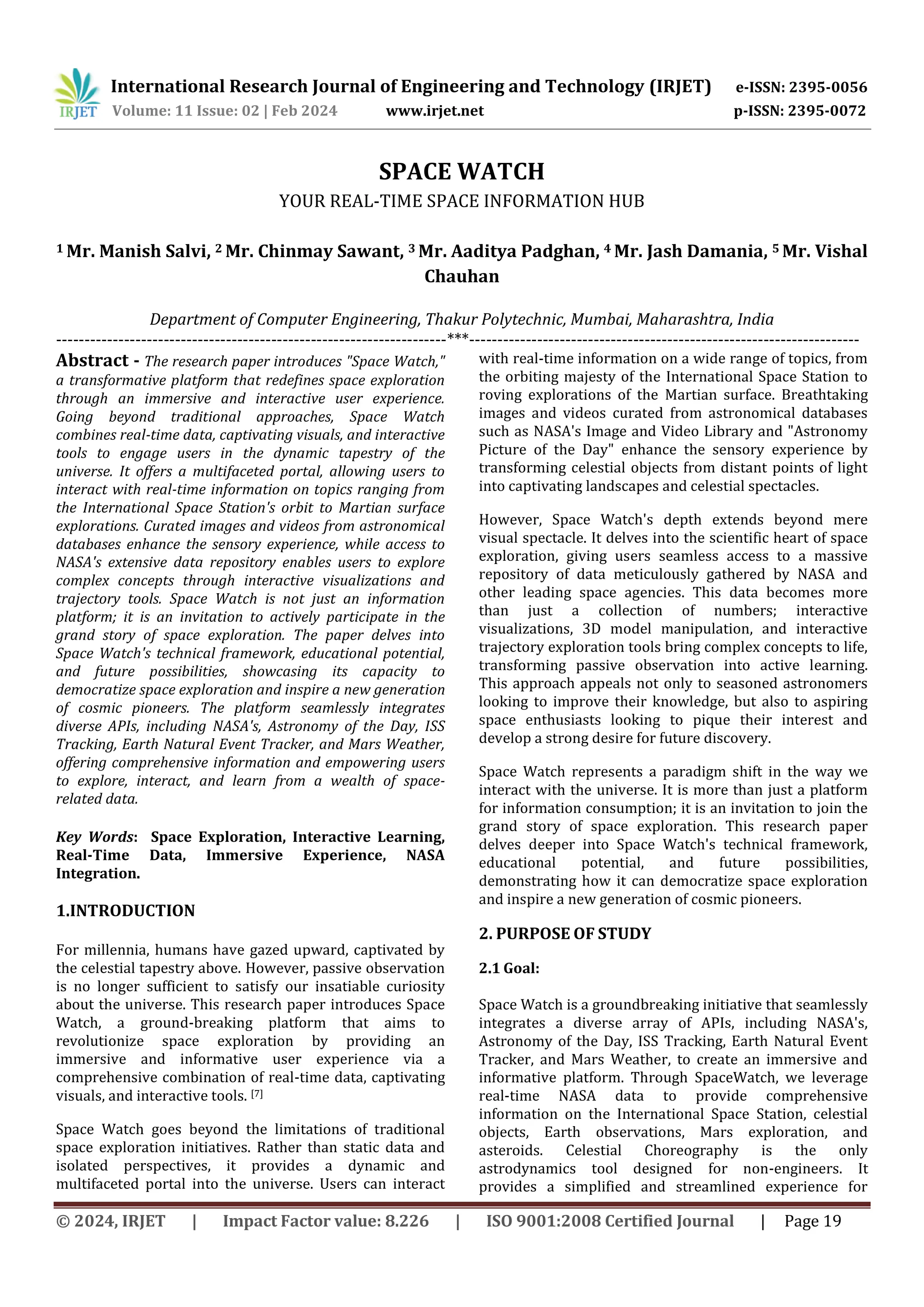 International Research Journal of Engineering and Technology (IRJET) e-ISSN: 2395-0056
Volume: 11 Issue: 02 | Feb 2024 www.irjet.net p-ISSN: 2395-0072
© 2024, IRJET | Impact Factor value: 8.226 | ISO 9001:2008 Certified Journal | Page 19
SPACE WATCH
YOUR REAL-TIME SPACE INFORMATION HUB
1 Mr. Manish Salvi, 2 Mr. Chinmay Sawant, 3 Mr. Aaditya Padghan, 4 Mr. Jash Damania, 5 Mr. Vishal
Chauhan
Department of Computer Engineering, Thakur Polytechnic, Mumbai, Maharashtra, India
---------------------------------------------------------------------***---------------------------------------------------------------------
Abstract - The research paper introduces "Space Watch,"
a transformative platform that redefines space exploration
through an immersive and interactive user experience.
Going beyond traditional approaches, Space Watch
combines real-time data, captivating visuals, and interactive
tools to engage users in the dynamic tapestry of the
universe. It offers a multifaceted portal, allowing users to
interact with real-time information on topics ranging from
the International Space Station's orbit to Martian surface
explorations. Curated images and videos from astronomical
databases enhance the sensory experience, while access to
NASA's extensive data repository enables users to explore
complex concepts through interactive visualizations and
trajectory tools. Space Watch is not just an information
platform; it is an invitation to actively participate in the
grand story of space exploration. The paper delves into
Space Watch's technical framework, educational potential,
and future possibilities, showcasing its capacity to
democratize space exploration and inspire a new generation
of cosmic pioneers. The platform seamlessly integrates
diverse APIs, including NASA's, Astronomy of the Day, ISS
Tracking, Earth Natural Event Tracker, and Mars Weather,
offering comprehensive information and empowering users
to explore, interact, and learn from a wealth of space-
related data.
Key Words: Space Exploration, Interactive Learning,
Real-Time Data, Immersive Experience, NASA
Integration.
1.INTRODUCTION
For millennia, humans have gazed upward, captivated by
the celestial tapestry above. However, passive observation
is no longer sufficient to satisfy our insatiable curiosity
about the universe. This research paper introduces Space
Watch, a ground-breaking platform that aims to
revolutionize space exploration by providing an
immersive and informative user experience via a
comprehensive combination of real-time data, captivating
visuals, and interactive tools. [7]
Space Watch goes beyond the limitations of traditional
space exploration initiatives. Rather than static data and
isolated perspectives, it provides a dynamic and
multifaceted portal into the universe. Users can interact
with real-time information on a wide range of topics, from
the orbiting majesty of the International Space Station to
roving explorations of the Martian surface. Breathtaking
images and videos curated from astronomical databases
such as NASA's Image and Video Library and "Astronomy
Picture of the Day" enhance the sensory experience by
transforming celestial objects from distant points of light
into captivating landscapes and celestial spectacles.
However, Space Watch's depth extends beyond mere
visual spectacle. It delves into the scientific heart of space
exploration, giving users seamless access to a massive
repository of data meticulously gathered by NASA and
other leading space agencies. This data becomes more
than just a collection of numbers; interactive
visualizations, 3D model manipulation, and interactive
trajectory exploration tools bring complex concepts to life,
transforming passive observation into active learning.
This approach appeals not only to seasoned astronomers
looking to improve their knowledge, but also to aspiring
space enthusiasts looking to pique their interest and
develop a strong desire for future discovery.
Space Watch represents a paradigm shift in the way we
interact with the universe. It is more than just a platform
for information consumption; it is an invitation to join the
grand story of space exploration. This research paper
delves deeper into Space Watch's technical framework,
educational potential, and future possibilities,
demonstrating how it can democratize space exploration
and inspire a new generation of cosmic pioneers.
2. PURPOSE OF STUDY
2.1 Goal:
Space Watch is a groundbreaking initiative that seamlessly
integrates a diverse array of APIs, including NASA's,
Astronomy of the Day, ISS Tracking, Earth Natural Event
Tracker, and Mars Weather, to create an immersive and
informative platform. Through SpaceWatch, we leverage
real-time NASA data to provide comprehensive
information on the International Space Station, celestial
objects, Earth observations, Mars exploration, and
asteroids. Celestial Choreography is the only
astrodynamics tool designed for non-engineers. It
provides a simplified and streamlined experience for
 