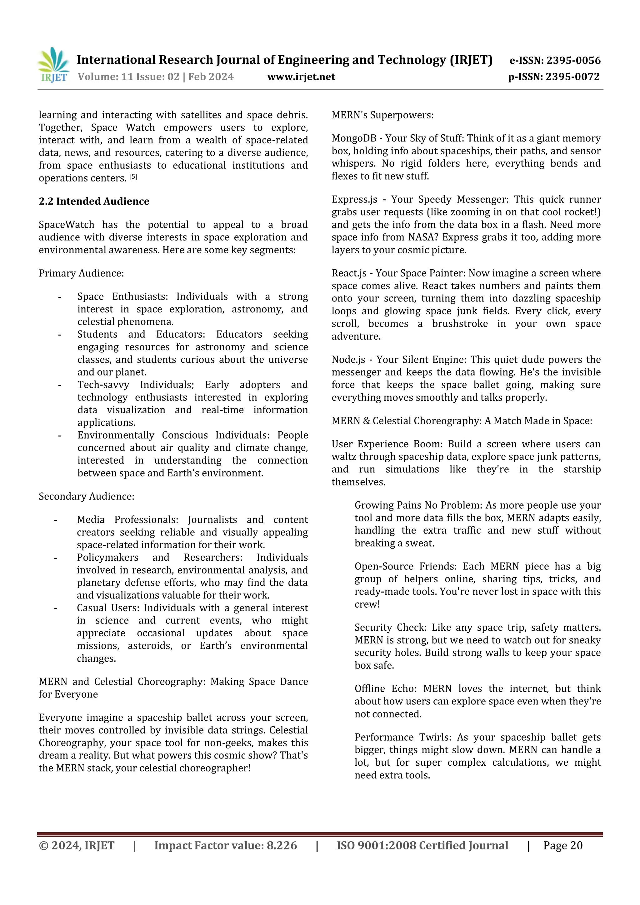 International Research Journal of Engineering and Technology (IRJET) e-ISSN: 2395-0056
Volume: 11 Issue: 02 | Feb 2024 www.irjet.net p-ISSN: 2395-0072
© 2024, IRJET | Impact Factor value: 8.226 | ISO 9001:2008 Certified Journal | Page 20
learning and interacting with satellites and space debris.
Together, Space Watch empowers users to explore,
interact with, and learn from a wealth of space-related
data, news, and resources, catering to a diverse audience,
from space enthusiasts to educational institutions and
operations centers. [5]
2.2 Intended Audience
SpaceWatch has the potential to appeal to a broad
audience with diverse interests in space exploration and
environmental awareness. Here are some key segments:
Primary Audience:
- Space Enthusiasts: Individuals with a strong
interest in space exploration, astronomy, and
celestial phenomena.
- Students and Educators: Educators seeking
engaging resources for astronomy and science
classes, and students curious about the universe
and our planet.
- Tech-savvy Individuals; Early adopters and
technology enthusiasts interested in exploring
data visualization and real-time information
applications.
- Environmentally Conscious Individuals: People
concerned about air quality and climate change,
interested in understanding the connection
between space and Earth’s environment.
Secondary Audience:
- Media Professionals: Journalists and content
creators seeking reliable and visually appealing
space-related information for their work.
- Policymakers and Researchers: Individuals
involved in research, environmental analysis, and
planetary defense efforts, who may find the data
and visualizations valuable for their work.
- Casual Users: Individuals with a general interest
in science and current events, who might
appreciate occasional updates about space
missions, asteroids, or Earth’s environmental
changes.
MERN and Celestial Choreography: Making Space Dance
for Everyone
Everyone imagine a spaceship ballet across your screen,
their moves controlled by invisible data strings. Celestial
Choreography, your space tool for non-geeks, makes this
dream a reality. But what powers this cosmic show? That's
the MERN stack, your celestial choreographer!
MERN's Superpowers:
MongoDB - Your Sky of Stuff: Think of it as a giant memory
box, holding info about spaceships, their paths, and sensor
whispers. No rigid folders here, everything bends and
flexes to fit new stuff.
Express.js - Your Speedy Messenger: This quick runner
grabs user requests (like zooming in on that cool rocket!)
and gets the info from the data box in a flash. Need more
space info from NASA? Express grabs it too, adding more
layers to your cosmic picture.
React.js - Your Space Painter: Now imagine a screen where
space comes alive. React takes numbers and paints them
onto your screen, turning them into dazzling spaceship
loops and glowing space junk fields. Every click, every
scroll, becomes a brushstroke in your own space
adventure.
Node.js - Your Silent Engine: This quiet dude powers the
messenger and keeps the data flowing. He's the invisible
force that keeps the space ballet going, making sure
everything moves smoothly and talks properly.
MERN & Celestial Choreography: A Match Made in Space:
User Experience Boom: Build a screen where users can
waltz through spaceship data, explore space junk patterns,
and run simulations like they're in the starship
themselves.
Growing Pains No Problem: As more people use your
tool and more data fills the box, MERN adapts easily,
handling the extra traffic and new stuff without
breaking a sweat.
Open-Source Friends: Each MERN piece has a big
group of helpers online, sharing tips, tricks, and
ready-made tools. You're never lost in space with this
crew!
Security Check: Like any space trip, safety matters.
MERN is strong, but we need to watch out for sneaky
security holes. Build strong walls to keep your space
box safe.
Offline Echo: MERN loves the internet, but think
about how users can explore space even when they're
not connected.
Performance Twirls: As your spaceship ballet gets
bigger, things might slow down. MERN can handle a
lot, but for super complex calculations, we might
need extra tools.
 