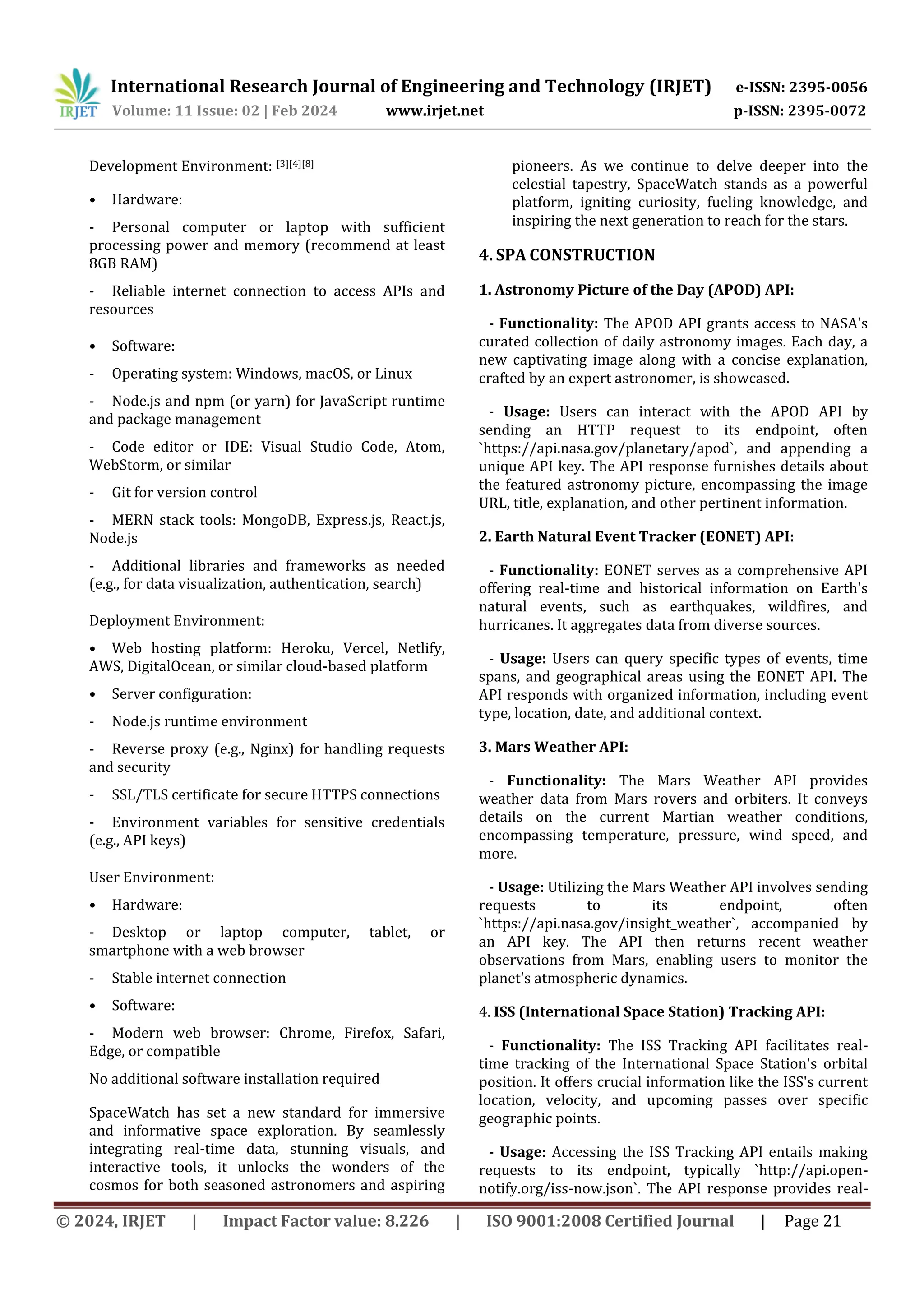 International Research Journal of Engineering and Technology (IRJET) e-ISSN: 2395-0056
Volume: 11 Issue: 02 | Feb 2024 www.irjet.net p-ISSN: 2395-0072
© 2024, IRJET | Impact Factor value: 8.226 | ISO 9001:2008 Certified Journal | Page 21
Development Environment: [3][4][8]
• Hardware:
- Personal computer or laptop with sufficient
processing power and memory (recommend at least
8GB RAM)
- Reliable internet connection to access APIs and
resources
• Software:
- Operating system: Windows, macOS, or Linux
- Node.js and npm (or yarn) for JavaScript runtime
and package management
- Code editor or IDE: Visual Studio Code, Atom,
WebStorm, or similar
- Git for version control
- MERN stack tools: MongoDB, Express.js, React.js,
Node.js
- Additional libraries and frameworks as needed
(e.g., for data visualization, authentication, search)
Deployment Environment:
• Web hosting platform: Heroku, Vercel, Netlify,
AWS, DigitalOcean, or similar cloud-based platform
• Server configuration:
- Node.js runtime environment
- Reverse proxy (e.g., Nginx) for handling requests
and security
- SSL/TLS certificate for secure HTTPS connections
- Environment variables for sensitive credentials
(e.g., API keys)
User Environment:
• Hardware:
- Desktop or laptop computer, tablet, or
smartphone with a web browser
- Stable internet connection
• Software:
- Modern web browser: Chrome, Firefox, Safari,
Edge, or compatible
No additional software installation required
SpaceWatch has set a new standard for immersive
and informative space exploration. By seamlessly
integrating real-time data, stunning visuals, and
interactive tools, it unlocks the wonders of the
cosmos for both seasoned astronomers and aspiring
pioneers. As we continue to delve deeper into the
celestial tapestry, SpaceWatch stands as a powerful
platform, igniting curiosity, fueling knowledge, and
inspiring the next generation to reach for the stars.
4. SPA CONSTRUCTION
1. Astronomy Picture of the Day (APOD) API:
- Functionality: The APOD API grants access to NASA's
curated collection of daily astronomy images. Each day, a
new captivating image along with a concise explanation,
crafted by an expert astronomer, is showcased.
- Usage: Users can interact with the APOD API by
sending an HTTP request to its endpoint, often
`https://api.nasa.gov/planetary/apod`, and appending a
unique API key. The API response furnishes details about
the featured astronomy picture, encompassing the image
URL, title, explanation, and other pertinent information.
2. Earth Natural Event Tracker (EONET) API:
- Functionality: EONET serves as a comprehensive API
offering real-time and historical information on Earth's
natural events, such as earthquakes, wildfires, and
hurricanes. It aggregates data from diverse sources.
- Usage: Users can query specific types of events, time
spans, and geographical areas using the EONET API. The
API responds with organized information, including event
type, location, date, and additional context.
3. Mars Weather API:
- Functionality: The Mars Weather API provides
weather data from Mars rovers and orbiters. It conveys
details on the current Martian weather conditions,
encompassing temperature, pressure, wind speed, and
more.
- Usage: Utilizing the Mars Weather API involves sending
requests to its endpoint, often
`https://api.nasa.gov/insight_weather`, accompanied by
an API key. The API then returns recent weather
observations from Mars, enabling users to monitor the
planet's atmospheric dynamics.
4. ISS (International Space Station) Tracking API:
- Functionality: The ISS Tracking API facilitates real-
time tracking of the International Space Station's orbital
position. It offers crucial information like the ISS's current
location, velocity, and upcoming passes over specific
geographic points.
- Usage: Accessing the ISS Tracking API entails making
requests to its endpoint, typically `http://api.open-
notify.org/iss-now.json`. The API response provides real-
 