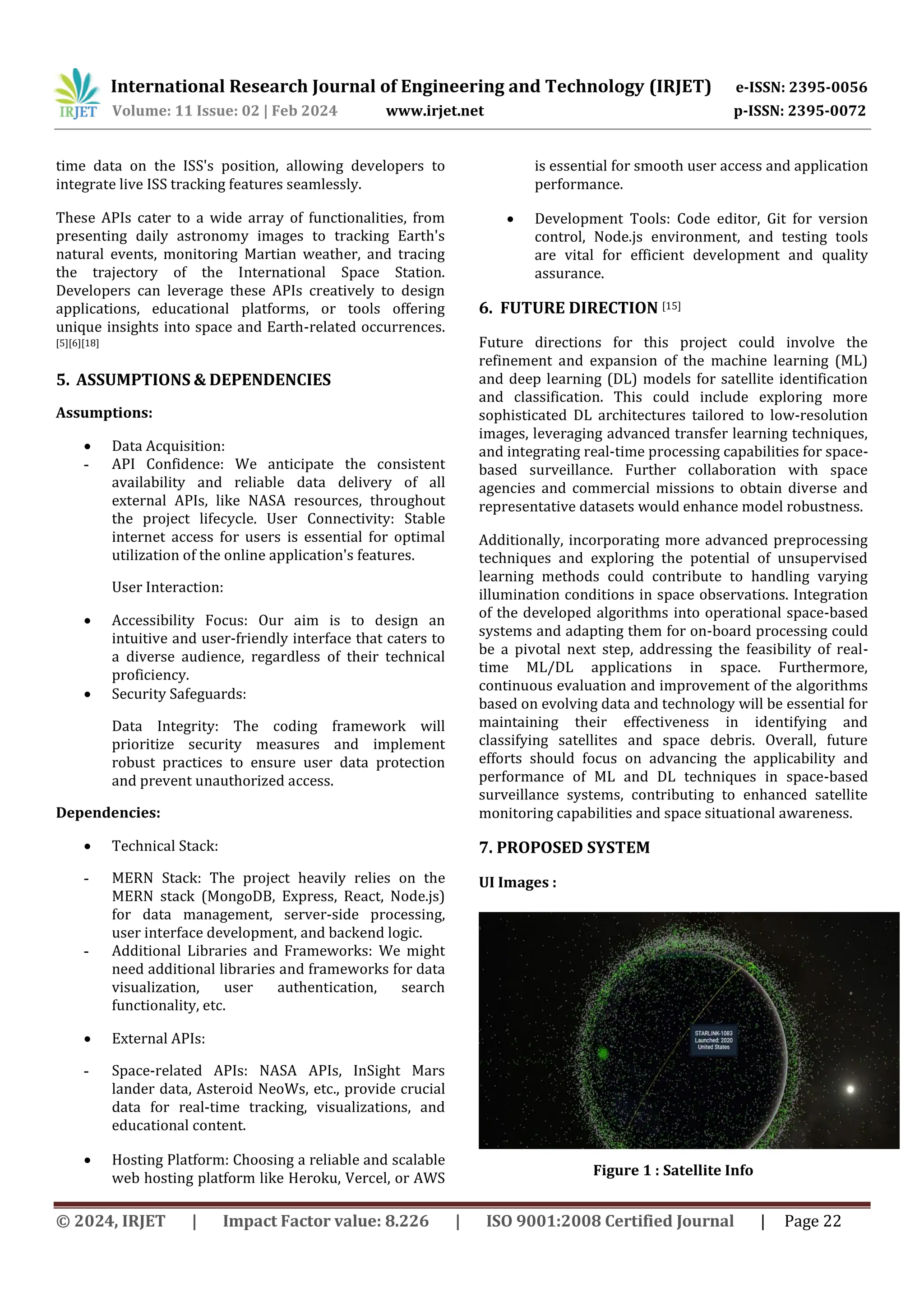 International Research Journal of Engineering and Technology (IRJET) e-ISSN: 2395-0056
Volume: 11 Issue: 02 | Feb 2024 www.irjet.net p-ISSN: 2395-0072
© 2024, IRJET | Impact Factor value: 8.226 | ISO 9001:2008 Certified Journal | Page 22
time data on the ISS's position, allowing developers to
integrate live ISS tracking features seamlessly.
These APIs cater to a wide array of functionalities, from
presenting daily astronomy images to tracking Earth's
natural events, monitoring Martian weather, and tracing
the trajectory of the International Space Station.
Developers can leverage these APIs creatively to design
applications, educational platforms, or tools offering
unique insights into space and Earth-related occurrences.
[5][6][18]
5. ASSUMPTIONS & DEPENDENCIES
Assumptions:
 Data Acquisition:
- API Confidence: We anticipate the consistent
availability and reliable data delivery of all
external APIs, like NASA resources, throughout
the project lifecycle. User Connectivity: Stable
internet access for users is essential for optimal
utilization of the online application's features.
User Interaction:
 Accessibility Focus: Our aim is to design an
intuitive and user-friendly interface that caters to
a diverse audience, regardless of their technical
proficiency.
 Security Safeguards:
Data Integrity: The coding framework will
prioritize security measures and implement
robust practices to ensure user data protection
and prevent unauthorized access.
Dependencies:
 Technical Stack:
- MERN Stack: The project heavily relies on the
MERN stack (MongoDB, Express, React, Node.js)
for data management, server-side processing,
user interface development, and backend logic.
- Additional Libraries and Frameworks: We might
need additional libraries and frameworks for data
visualization, user authentication, search
functionality, etc.
 External APIs:
- Space-related APIs: NASA APIs, InSight Mars
lander data, Asteroid NeoWs, etc., provide crucial
data for real-time tracking, visualizations, and
educational content.
 Hosting Platform: Choosing a reliable and scalable
web hosting platform like Heroku, Vercel, or AWS
is essential for smooth user access and application
performance.
 Development Tools: Code editor, Git for version
control, Node.js environment, and testing tools
are vital for efficient development and quality
assurance.
6. FUTURE DIRECTION [15]
Future directions for this project could involve the
refinement and expansion of the machine learning (ML)
and deep learning (DL) models for satellite identification
and classification. This could include exploring more
sophisticated DL architectures tailored to low-resolution
images, leveraging advanced transfer learning techniques,
and integrating real-time processing capabilities for space-
based surveillance. Further collaboration with space
agencies and commercial missions to obtain diverse and
representative datasets would enhance model robustness.
Additionally, incorporating more advanced preprocessing
techniques and exploring the potential of unsupervised
learning methods could contribute to handling varying
illumination conditions in space observations. Integration
of the developed algorithms into operational space-based
systems and adapting them for on-board processing could
be a pivotal next step, addressing the feasibility of real-
time ML/DL applications in space. Furthermore,
continuous evaluation and improvement of the algorithms
based on evolving data and technology will be essential for
maintaining their effectiveness in identifying and
classifying satellites and space debris. Overall, future
efforts should focus on advancing the applicability and
performance of ML and DL techniques in space-based
surveillance systems, contributing to enhanced satellite
monitoring capabilities and space situational awareness.
7. PROPOSED SYSTEM
UI Images :
Figure 1 : Satellite Info
 