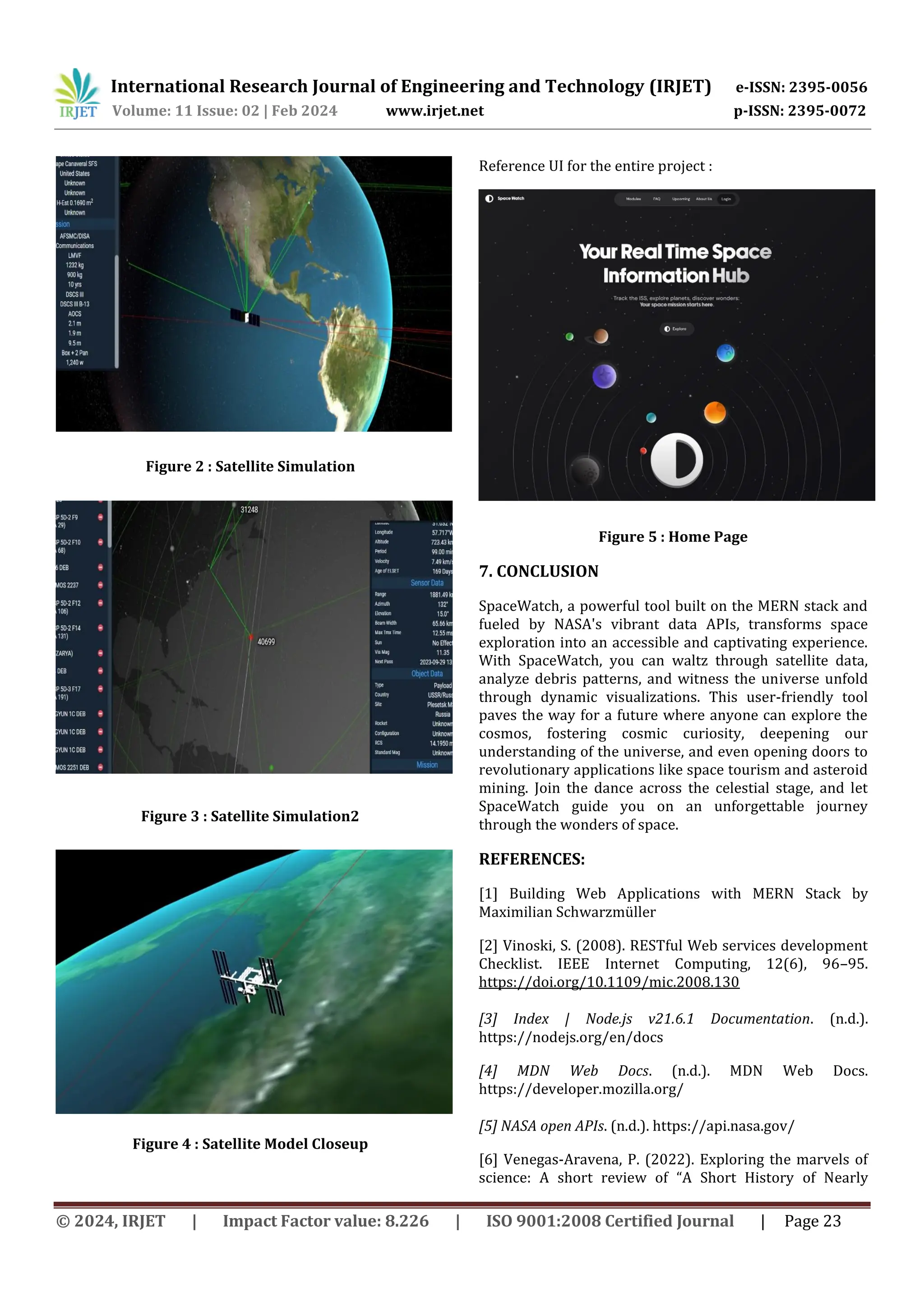 International Research Journal of Engineering and Technology (IRJET) e-ISSN: 2395-0056
Volume: 11 Issue: 02 | Feb 2024 www.irjet.net p-ISSN: 2395-0072
© 2024, IRJET | Impact Factor value: 8.226 | ISO 9001:2008 Certified Journal | Page 23
Figure 2 : Satellite Simulation
Figure 3 : Satellite Simulation2
Figure 4 : Satellite Model Closeup
Reference UI for the entire project :
Figure 5 : Home Page
7. CONCLUSION
SpaceWatch, a powerful tool built on the MERN stack and
fueled by NASA's vibrant data APIs, transforms space
exploration into an accessible and captivating experience.
With SpaceWatch, you can waltz through satellite data,
analyze debris patterns, and witness the universe unfold
through dynamic visualizations. This user-friendly tool
paves the way for a future where anyone can explore the
cosmos, fostering cosmic curiosity, deepening our
understanding of the universe, and even opening doors to
revolutionary applications like space tourism and asteroid
mining. Join the dance across the celestial stage, and let
SpaceWatch guide you on an unforgettable journey
through the wonders of space.
REFERENCES:
[1] Building Web Applications with MERN Stack by
Maximilian Schwarzmüller
[2] Vinoski, S. (2008). RESTful Web services development
Checklist. IEEE Internet Computing, 12(6), 96–95.
https://doi.org/10.1109/mic.2008.130
[3] Index | Node.js v21.6.1 Documentation. (n.d.).
https://nodejs.org/en/docs
[4] MDN Web Docs. (n.d.). MDN Web Docs.
https://developer.mozilla.org/
[5] NASA open APIs. (n.d.). https://api.nasa.gov/
[6] Venegas-Aravena, P. (2022). Exploring the marvels of
science: A short review of “A Short History of Nearly
 
