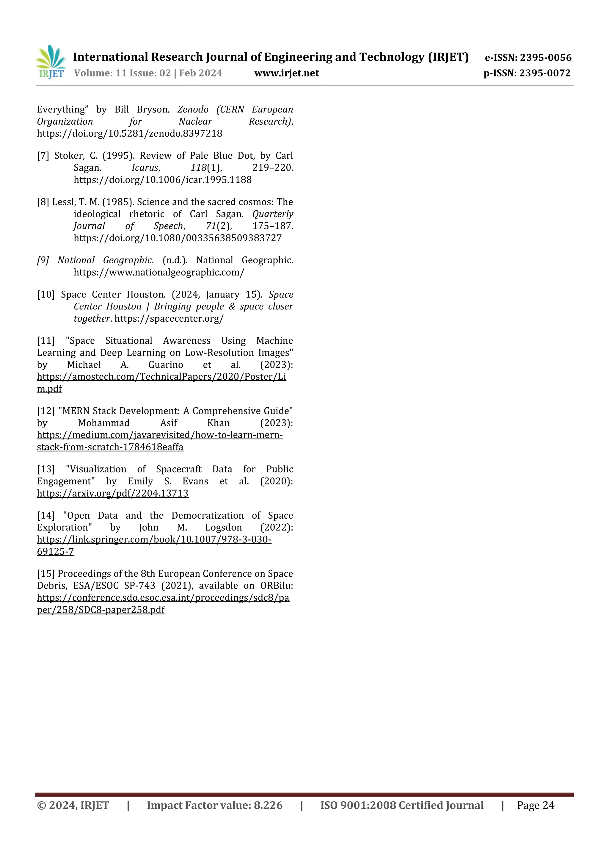 International Research Journal of Engineering and Technology (IRJET) e-ISSN: 2395-0056
Volume: 11 Issue: 02 | Feb 2024 www.irjet.net p-ISSN: 2395-0072
© 2024, IRJET | Impact Factor value: 8.226 | ISO 9001:2008 Certified Journal | Page 24
Everything” by Bill Bryson. Zenodo (CERN European
Organization for Nuclear Research).
https://doi.org/10.5281/zenodo.8397218
[7] Stoker, C. (1995). Review of Pale Blue Dot, by Carl
Sagan. Icarus, 118(1), 219–220.
https://doi.org/10.1006/icar.1995.1188
[8] Lessl, T. M. (1985). Science and the sacred cosmos: The
ideological rhetoric of Carl Sagan. Quarterly
Journal of Speech, 71(2), 175–187.
https://doi.org/10.1080/00335638509383727
[9] National Geographic. (n.d.). National Geographic.
https://www.nationalgeographic.com/
[10] Space Center Houston. (2024, January 15). Space
Center Houston | Bringing people & space closer
together. https://spacecenter.org/
[11] "Space Situational Awareness Using Machine
Learning and Deep Learning on Low-Resolution Images"
by Michael A. Guarino et al. (2023):
https://amostech.com/TechnicalPapers/2020/Poster/Li
m.pdf
[12] "MERN Stack Development: A Comprehensive Guide"
by Mohammad Asif Khan (2023):
https://medium.com/javarevisited/how-to-learn-mern-
stack-from-scratch-1784618eaffa
[13] "Visualization of Spacecraft Data for Public
Engagement" by Emily S. Evans et al. (2020):
https://arxiv.org/pdf/2204.13713
[14] "Open Data and the Democratization of Space
Exploration" by John M. Logsdon (2022):
https://link.springer.com/book/10.1007/978-3-030-
69125-7
[15] Proceedings of the 8th European Conference on Space
Debris, ESA/ESOC SP-743 (2021), available on ORBilu:
https://conference.sdo.esoc.esa.int/proceedings/sdc8/pa
per/258/SDC8-paper258.pdf
 