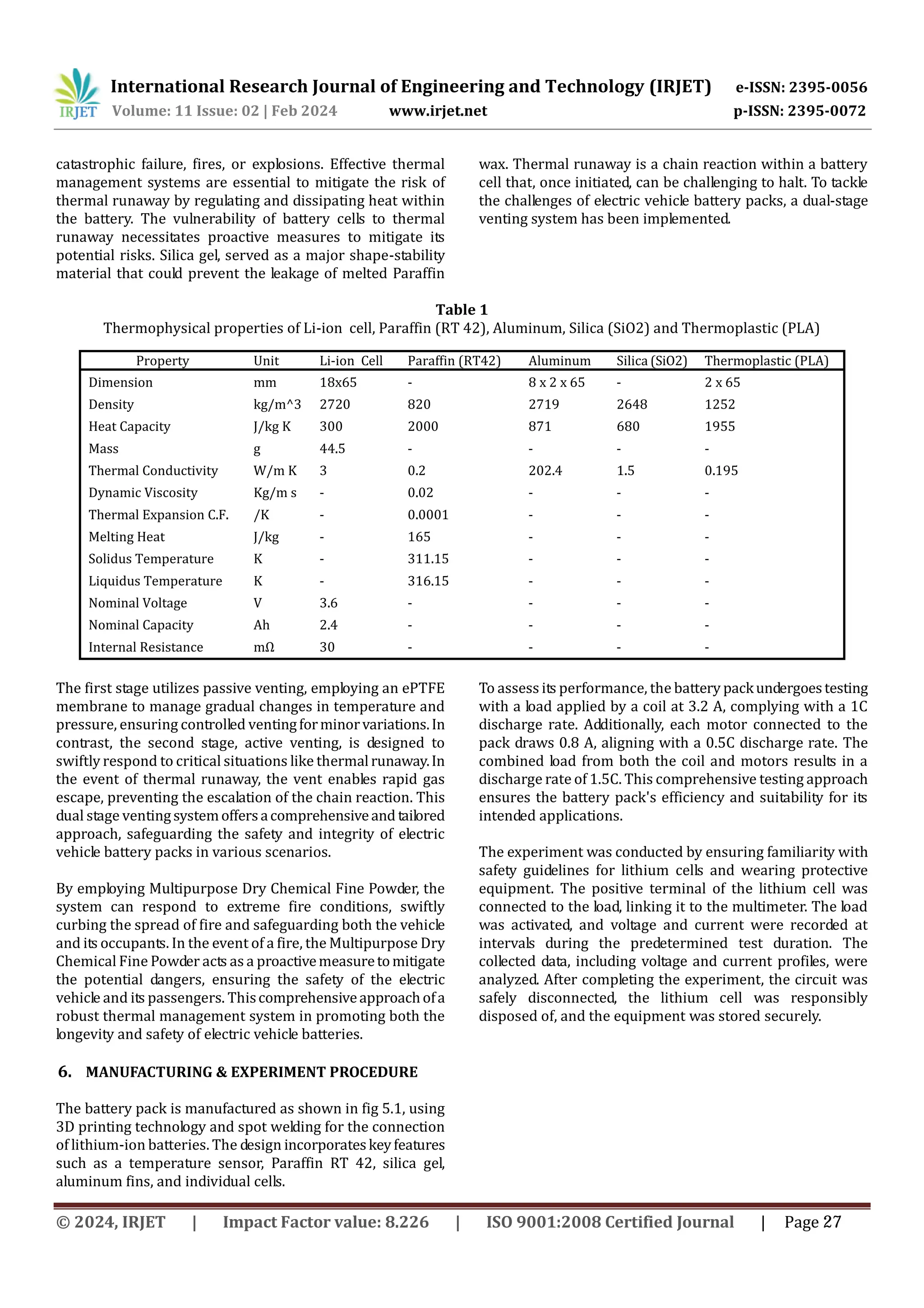 International Research Journal of Engineering and Technology (IRJET) e-ISSN: 2395-0056
Volume: 11 Issue: 02 | Feb 2024 www.irjet.net p-ISSN: 2395-0072
catastrophic failure, fires, or explosions. Effective thermal
management systems are essential to mitigate the risk of
thermal runaway by regulating and dissipating heat within
the battery. The vulnerability of battery cells to thermal
runaway necessitates proactive measures to mitigate its
potential risks. Silica gel, served as a major shape-stability
material that could prevent the leakage of melted Paraffin
wax. Thermal runaway is a chain reaction within a battery
cell that, once initiated, can be challenging to halt. To tackle
the challenges of electric vehicle battery packs, a dual-stage
venting system has been implemented.
Table 1
Thermophysical properties of Li-ion cell, Paraffin (RT 42), Aluminum, Silica (SiO2) and Thermoplastic (PLA)
The first stage utilizes passive venting, employing an ePTFE
membrane to manage gradual changes in temperature and
pressure, ensuring controlled ventingforminorvariations.In
contrast, the second stage, active venting, is designed to
swiftly respond to critical situations like thermalrunaway.In
the event of thermal runaway, the vent enables rapid gas
escape, preventing the escalation of the chain reaction. This
dual stage ventingsystemoffersacomprehensiveand tailored
approach, safeguarding the safety and integrity of electric
vehicle battery packs in various scenarios.
By employing Multipurpose Dry Chemical Fine Powder, the
system can respond to extreme fire conditions, swiftly
curbing the spread of fire and safeguarding both the vehicle
and its occupants. In the event of a fire, the Multipurpose Dry
Chemical Fine Powder acts as a proactivemeasuretomitigate
the potential dangers, ensuring the safety of the electric
vehicle and its passengers. Thiscomprehensiveapproachofa
robust thermal management system in promoting both the
longevity and safety of electric vehicle batteries.
6. MANUFACTURING & EXPERIMENT PROCEDURE
The battery pack is manufactured as shown in fig 5.1, using
3D printing technology and spot welding for the connection
of lithium-ion batteries. The design incorporateskeyfeatures
such as a temperature sensor, Paraffin RT 42, silica gel,
aluminum fins, and individual cells.
To assess its performance, the battery packundergoestesting
with a load applied by a coil at 3.2 A, complying with a 1C
discharge rate. Additionally, each motor connected to the
pack draws 0.8 A, aligning with a 0.5C discharge rate. The
combined load from both the coil and motors results in a
discharge rate of 1.5C. This comprehensive testing approach
ensures the battery pack's efficiency and suitability for its
intended applications.
The experiment was conducted by ensuring familiarity with
safety guidelines for lithium cells and wearing protective
equipment. The positive terminal of the lithium cell was
connected to the load, linking it to the multimeter. The load
was activated, and voltage and current were recorded at
intervals during the predetermined test duration. The
collected data, including voltage and current profiles, were
analyzed. After completing the experiment, the circuit was
safely disconnected, the lithium cell was responsibly
disposed of, and the equipment was stored securely.
Property Unit Li-ion Cell Paraffin (RT42) Aluminum Silica (SiO2) Thermoplastic (PLA)
Dimension mm 18x65 - 8 x 2 x 65 - 2 x 65
Density kg/m^3 2720 820 2719 2648 1252
Heat Capacity J/kg K 300 2000 871 680 1955
Mass g 44.5 - - - -
Thermal Conductivity W/m K 3 0.2 202.4 1.5 0.195
Dynamic Viscosity Kg/m s - 0.02 - - -
Thermal Expansion C.F. /K - 0.0001 - - -
Melting Heat J/kg - 165 - - -
Solidus Temperature K - 311.15 - - -
Liquidus Temperature K - 316.15 - - -
Nominal Voltage V 3.6 - - - -
Nominal Capacity Ah 2.4 - - - -
Internal Resistance mΩ 30 - - - -
© 2024, IRJET | Impact Factor value: 8.226 | ISO 9001:2008 Certified Journal | Page 27
 