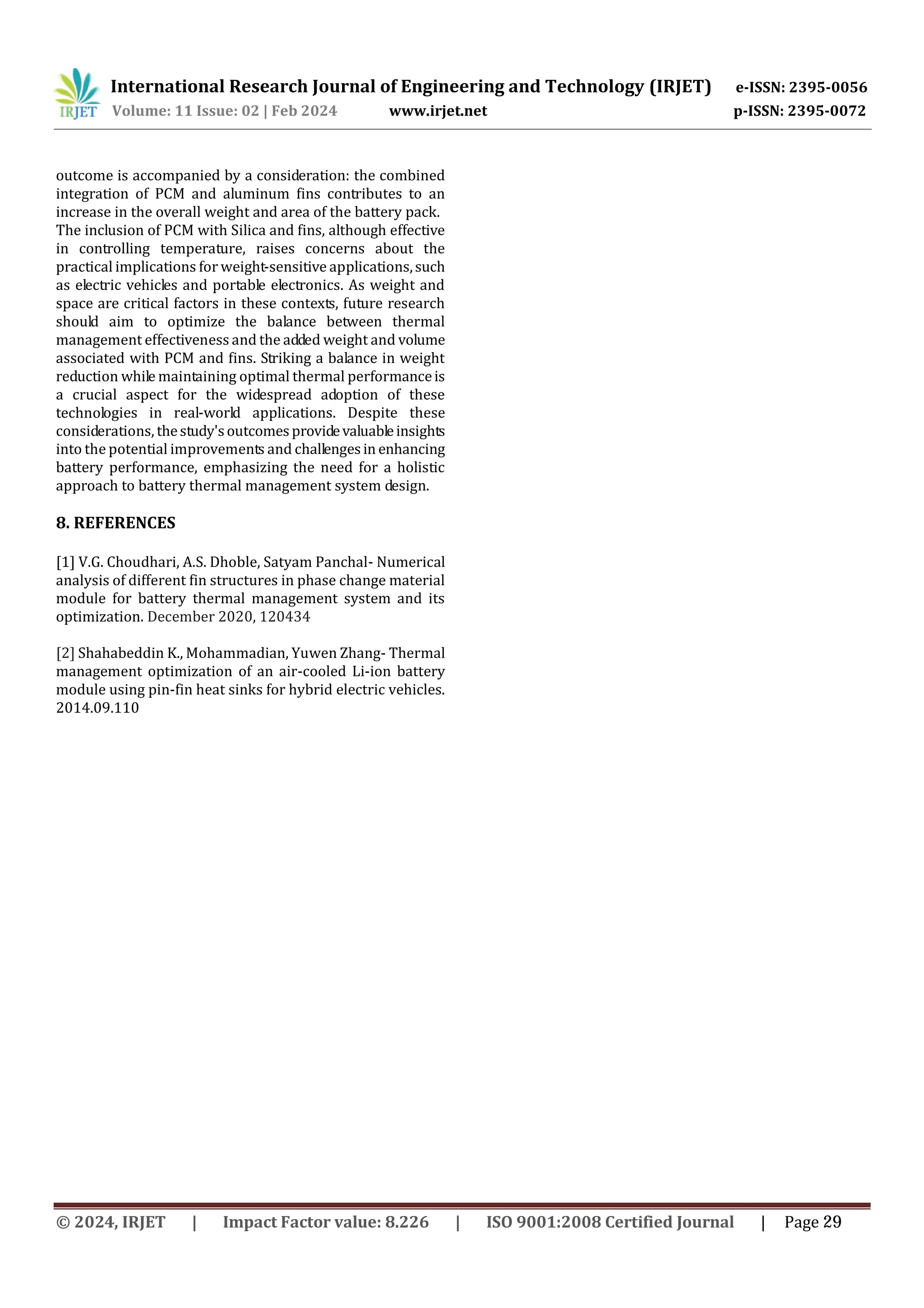 International Research Journal of Engineering and Technology (IRJET) e-ISSN: 2395-0056
Volume: 11 Issue: 02 | Feb 2024 www.irjet.net p-ISSN: 2395-0072
ogies in real-world applications. Despite these
considerations, thestudy'soutcomesprovidevaluableinsights
into the potential improvements and challengesin enhancing
battery performance, emphasizing the need for a holistic
approach to battery thermal management system design.
8. REFERENCES
[1] V.G. Choudhari, A.S. Dhoble, Satyam Panchal- Numerical
analysis of different fin structures in phase change material
module for battery thermal management system and its
optimization. December 2020, 120434
[2] Shahabeddin K., Mohammadian, Yuwen Zhang- Thermal
management optimization of an air-cooled Li-ion battery
module using pin-fin heat sinks for hybrid electric vehicles.
2014.09.110
outcome is accompanied by a consideration: the combined
integration of PCM and aluminum fins contributes to an
increase in the overall weight and area of the battery pack.
The inclusion of PCM with Silica and fins, although effective
in controlling temperature, raises concerns about the
practical implications for weight-sensitive applications,such
as electric vehicles and portable electronics. As weight and
space are critical factors in these contexts, future research
should aim to optimize the balance between thermal
management effectiveness and the added weight and volume
associated with PCM and fins. Striking a balance in weight
reduction while maintaining optimal thermal performanceis
a crucial aspect for the widespread adoption of these
technol
© 2024, IRJET | Impact Factor value: 8.226 | ISO 9001:2008 Certified Journal | Page 29
 