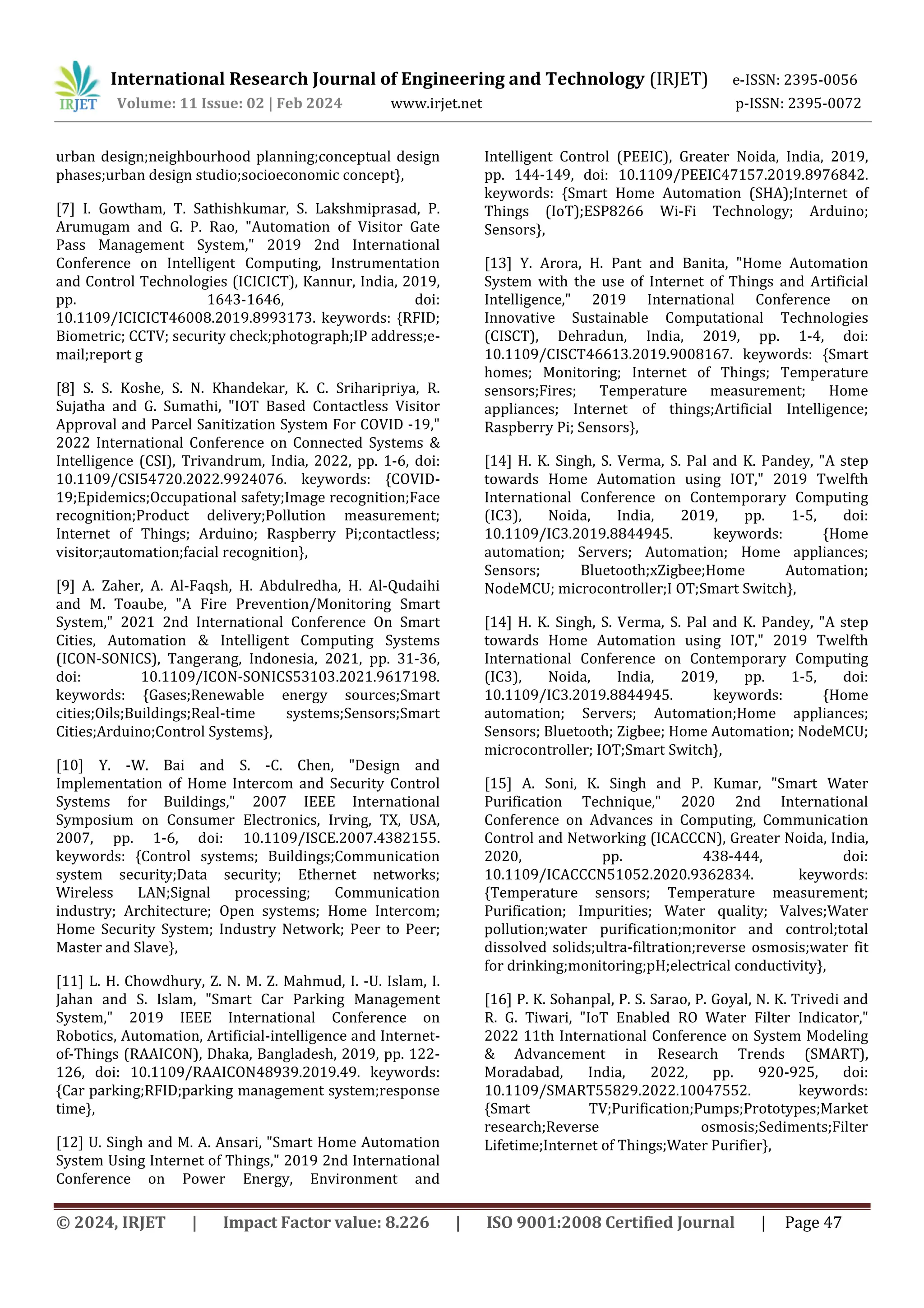 International Research Journal of Engineering and Technology (IRJET) e-ISSN: 2395-0056
Volume: 11 Issue: 02 | Feb 2024 www.irjet.net p-ISSN: 2395-0072
© 2024, IRJET | Impact Factor value: 8.226 | ISO 9001:2008 Certified Journal | Page 47
urban design;neighbourhood planning;conceptual design
phases;urban design studio;socioeconomic concept},
[7] I. Gowtham, T. Sathishkumar, S. Lakshmiprasad, P.
Arumugam and G. P. Rao, "Automation of Visitor Gate
Pass Management System," 2019 2nd International
Conference on Intelligent Computing, Instrumentation
and Control Technologies (ICICICT), Kannur, India, 2019,
pp. 1643-1646, doi:
10.1109/ICICICT46008.2019.8993173. keywords: {RFID;
Biometric; CCTV; security check;photograph;IP address;e-
mail;report g
[8] S. S. Koshe, S. N. Khandekar, K. C. Sriharipriya, R.
Sujatha and G. Sumathi, "IOT Based Contactless Visitor
Approval and Parcel Sanitization System For COVID -19,"
2022 International Conference on Connected Systems &
Intelligence (CSI), Trivandrum, India, 2022, pp. 1-6, doi:
10.1109/CSI54720.2022.9924076. keywords: {COVID-
19;Epidemics;Occupational safety;Image recognition;Face
recognition;Product delivery;Pollution measurement;
Internet of Things; Arduino; Raspberry Pi;contactless;
visitor;automation;facial recognition},
[9] A. Zaher, A. Al-Faqsh, H. Abdulredha, H. Al-Qudaihi
and M. Toaube, "A Fire Prevention/Monitoring Smart
System," 2021 2nd International Conference On Smart
Cities, Automation & Intelligent Computing Systems
(ICON-SONICS), Tangerang, Indonesia, 2021, pp. 31-36,
doi: 10.1109/ICON-SONICS53103.2021.9617198.
keywords: {Gases;Renewable energy sources;Smart
cities;Oils;Buildings;Real-time systems;Sensors;Smart
Cities;Arduino;Control Systems},
[10] Y. -W. Bai and S. -C. Chen, "Design and
Implementation of Home Intercom and Security Control
Systems for Buildings," 2007 IEEE International
Symposium on Consumer Electronics, Irving, TX, USA,
2007, pp. 1-6, doi: 10.1109/ISCE.2007.4382155.
keywords: {Control systems; Buildings;Communication
system security;Data security; Ethernet networks;
Wireless LAN;Signal processing; Communication
industry; Architecture; Open systems; Home Intercom;
Home Security System; Industry Network; Peer to Peer;
Master and Slave},
[11] L. H. Chowdhury, Z. N. M. Z. Mahmud, I. -U. Islam, I.
Jahan and S. Islam, "Smart Car Parking Management
System," 2019 IEEE International Conference on
Robotics, Automation, Artificial-intelligence and Internet-
of-Things (RAAICON), Dhaka, Bangladesh, 2019, pp. 122-
126, doi: 10.1109/RAAICON48939.2019.49. keywords:
{Car parking;RFID;parking management system;response
time},
[12] U. Singh and M. A. Ansari, "Smart Home Automation
System Using Internet of Things," 2019 2nd International
Conference on Power Energy, Environment and
Intelligent Control (PEEIC), Greater Noida, India, 2019,
pp. 144-149, doi: 10.1109/PEEIC47157.2019.8976842.
keywords: {Smart Home Automation (SHA);Internet of
Things (IoT);ESP8266 Wi-Fi Technology; Arduino;
Sensors},
[13] Y. Arora, H. Pant and Banita, "Home Automation
System with the use of Internet of Things and Artificial
Intelligence," 2019 International Conference on
Innovative Sustainable Computational Technologies
(CISCT), Dehradun, India, 2019, pp. 1-4, doi:
10.1109/CISCT46613.2019.9008167. keywords: {Smart
homes; Monitoring; Internet of Things; Temperature
sensors;Fires; Temperature measurement; Home
appliances; Internet of things;Artificial Intelligence;
Raspberry Pi; Sensors},
[14] H. K. Singh, S. Verma, S. Pal and K. Pandey, "A step
towards Home Automation using IOT," 2019 Twelfth
International Conference on Contemporary Computing
(IC3), Noida, India, 2019, pp. 1-5, doi:
10.1109/IC3.2019.8844945. keywords: {Home
automation; Servers; Automation; Home appliances;
Sensors; Bluetooth;xZigbee;Home Automation;
NodeMCU; microcontroller;I OT;Smart Switch},
[14] H. K. Singh, S. Verma, S. Pal and K. Pandey, "A step
towards Home Automation using IOT," 2019 Twelfth
International Conference on Contemporary Computing
(IC3), Noida, India, 2019, pp. 1-5, doi:
10.1109/IC3.2019.8844945. keywords: {Home
automation; Servers; Automation;Home appliances;
Sensors; Bluetooth; Zigbee; Home Automation; NodeMCU;
microcontroller; IOT;Smart Switch},
[15] A. Soni, K. Singh and P. Kumar, "Smart Water
Purification Technique," 2020 2nd International
Conference on Advances in Computing, Communication
Control and Networking (ICACCCN), Greater Noida, India,
2020, pp. 438-444, doi:
10.1109/ICACCCN51052.2020.9362834. keywords:
{Temperature sensors; Temperature measurement;
Purification; Impurities; Water quality; Valves;Water
pollution;water purification;monitor and control;total
dissolved solids;ultra-filtration;reverse osmosis;water fit
for drinking;monitoring;pH;electrical conductivity},
[16] P. K. Sohanpal, P. S. Sarao, P. Goyal, N. K. Trivedi and
R. G. Tiwari, "IoT Enabled RO Water Filter Indicator,"
2022 11th International Conference on System Modeling
& Advancement in Research Trends (SMART),
Moradabad, India, 2022, pp. 920-925, doi:
10.1109/SMART55829.2022.10047552. keywords:
{Smart TV;Purification;Pumps;Prototypes;Market
research;Reverse osmosis;Sediments;Filter
Lifetime;Internet of Things;Water Purifier},
 