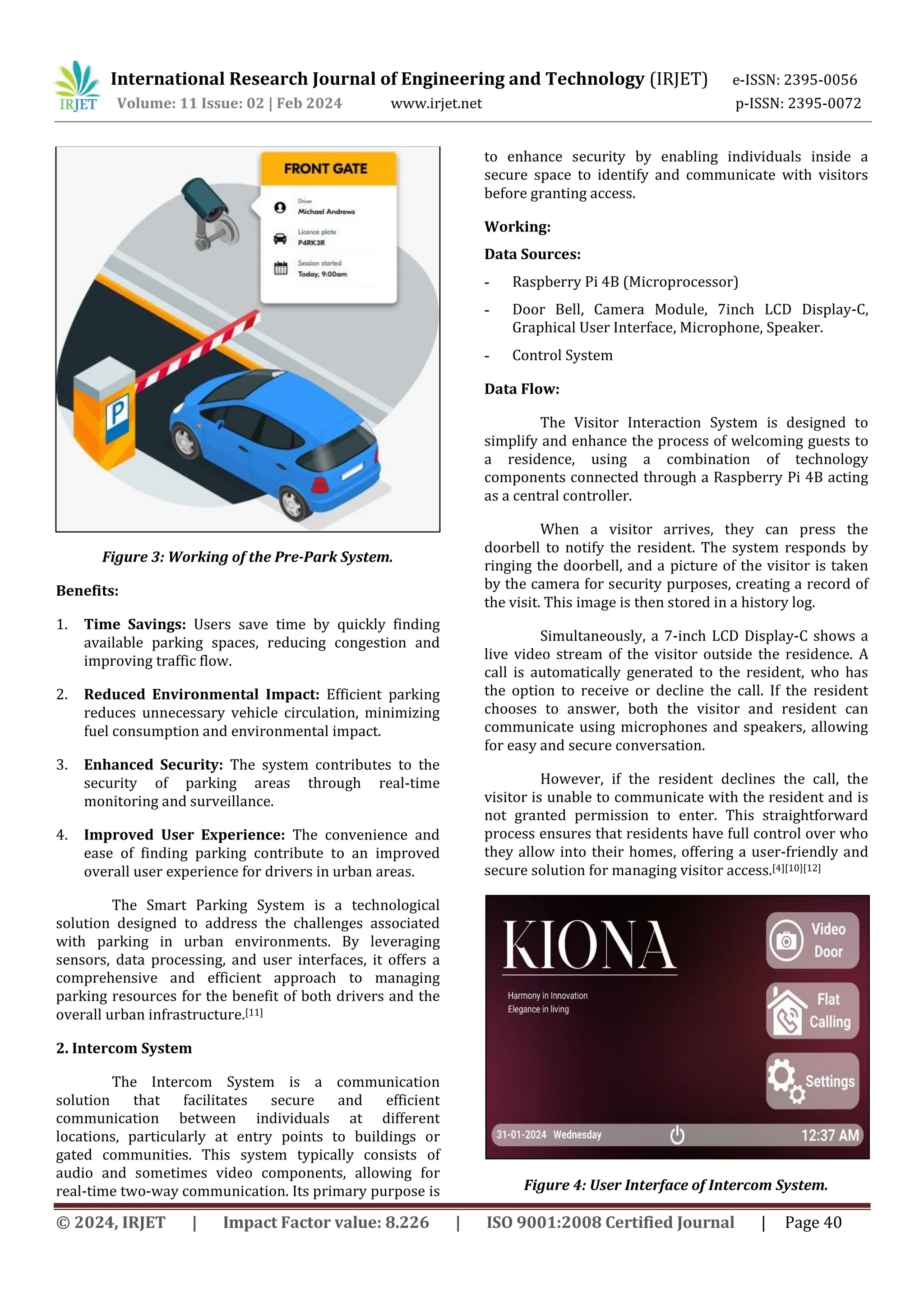 International Research Journal of Engineering and Technology (IRJET) e-ISSN: 2395-0056
Volume: 11 Issue: 02 | Feb 2024 www.irjet.net p-ISSN: 2395-0072
© 2024, IRJET | Impact Factor value: 8.226 | ISO 9001:2008 Certified Journal | Page 40
Figure 3: Working of the Pre-Park System.
Benefits:
1. Time Savings: Users save time by quickly finding
available parking spaces, reducing congestion and
improving traffic flow.
2. Reduced Environmental Impact: Efficient parking
reduces unnecessary vehicle circulation, minimizing
fuel consumption and environmental impact.
3. Enhanced Security: The system contributes to the
security of parking areas through real-time
monitoring and surveillance.
4. Improved User Experience: The convenience and
ease of finding parking contribute to an improved
overall user experience for drivers in urban areas.
The Smart Parking System is a technological
solution designed to address the challenges associated
with parking in urban environments. By leveraging
sensors, data processing, and user interfaces, it offers a
comprehensive and efficient approach to managing
parking resources for the benefit of both drivers and the
overall urban infrastructure.[11]
2. Intercom System
The Intercom System is a communication
solution that facilitates secure and efficient
communication between individuals at different
locations, particularly at entry points to buildings or
gated communities. This system typically consists of
audio and sometimes video components, allowing for
real-time two-way communication. Its primary purpose is
to enhance security by enabling individuals inside a
secure space to identify and communicate with visitors
before granting access.
Working:
Data Sources:
- Raspberry Pi 4B (Microprocessor)
- Door Bell, Camera Module, 7inch LCD Display-C,
Graphical User Interface, Microphone, Speaker.
- Control System
Data Flow:
The Visitor Interaction System is designed to
simplify and enhance the process of welcoming guests to
a residence, using a combination of technology
components connected through a Raspberry Pi 4B acting
as a central controller.
When a visitor arrives, they can press the
doorbell to notify the resident. The system responds by
ringing the doorbell, and a picture of the visitor is taken
by the camera for security purposes, creating a record of
the visit. This image is then stored in a history log.
Simultaneously, a 7-inch LCD Display-C shows a
live video stream of the visitor outside the residence. A
call is automatically generated to the resident, who has
the option to receive or decline the call. If the resident
chooses to answer, both the visitor and resident can
communicate using microphones and speakers, allowing
for easy and secure conversation.
However, if the resident declines the call, the
visitor is unable to communicate with the resident and is
not granted permission to enter. This straightforward
process ensures that residents have full control over who
they allow into their homes, offering a user-friendly and
secure solution for managing visitor access.[4][10][12]
Figure 4: User Interface of Intercom System.
 