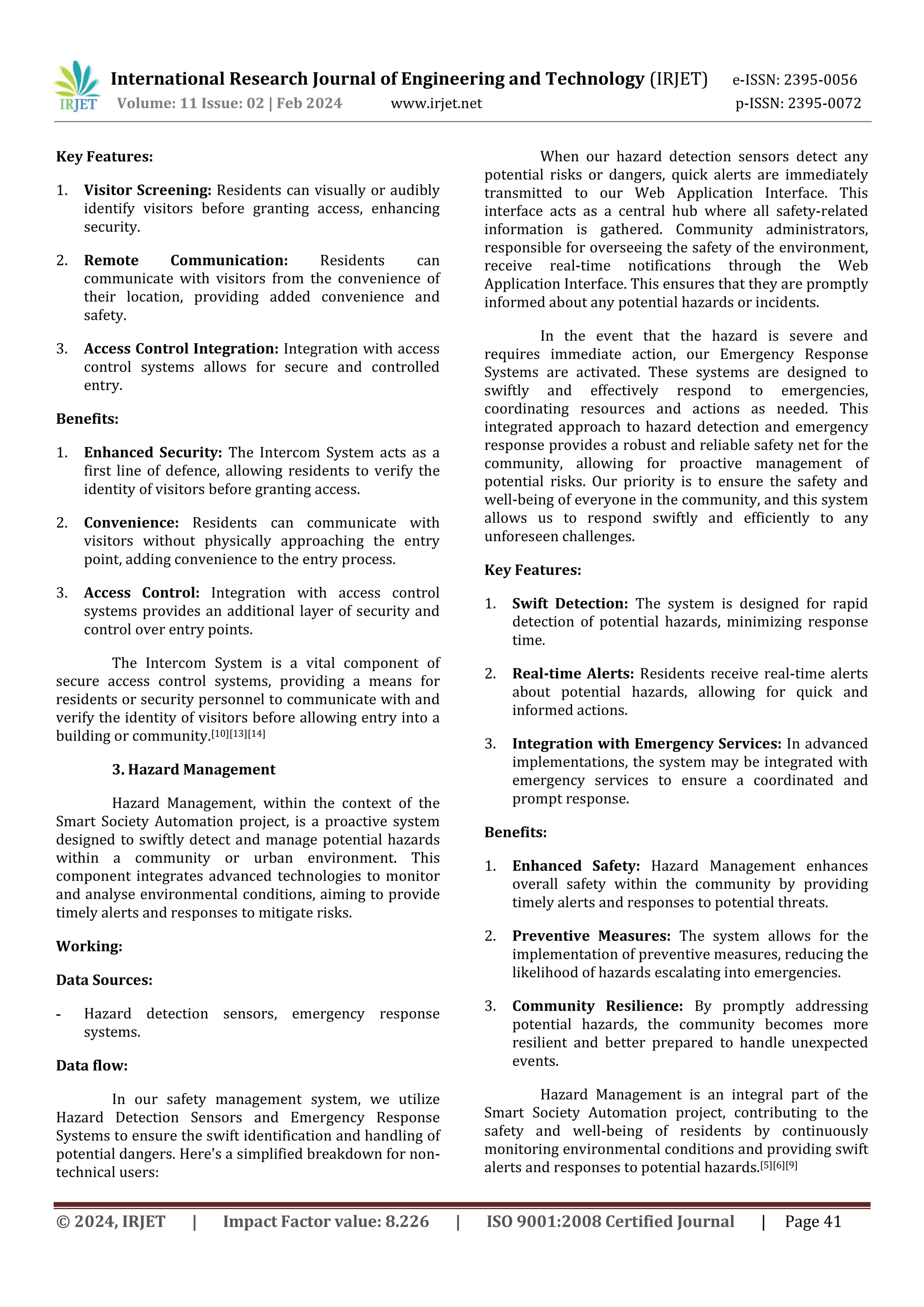 International Research Journal of Engineering and Technology (IRJET) e-ISSN: 2395-0056
Volume: 11 Issue: 02 | Feb 2024 www.irjet.net p-ISSN: 2395-0072
© 2024, IRJET | Impact Factor value: 8.226 | ISO 9001:2008 Certified Journal | Page 41
Key Features:
1. Visitor Screening: Residents can visually or audibly
identify visitors before granting access, enhancing
security.
2. Remote Communication: Residents can
communicate with visitors from the convenience of
their location, providing added convenience and
safety.
3. Access Control Integration: Integration with access
control systems allows for secure and controlled
entry.
Benefits:
1. Enhanced Security: The Intercom System acts as a
first line of defence, allowing residents to verify the
identity of visitors before granting access.
2. Convenience: Residents can communicate with
visitors without physically approaching the entry
point, adding convenience to the entry process.
3. Access Control: Integration with access control
systems provides an additional layer of security and
control over entry points.
The Intercom System is a vital component of
secure access control systems, providing a means for
residents or security personnel to communicate with and
verify the identity of visitors before allowing entry into a
building or community.[10][13][14]
3. Hazard Management
Hazard Management, within the context of the
Smart Society Automation project, is a proactive system
designed to swiftly detect and manage potential hazards
within a community or urban environment. This
component integrates advanced technologies to monitor
and analyse environmental conditions, aiming to provide
timely alerts and responses to mitigate risks.
Working:
Data Sources:
- Hazard detection sensors, emergency response
systems.
Data flow:
In our safety management system, we utilize
Hazard Detection Sensors and Emergency Response
Systems to ensure the swift identification and handling of
potential dangers. Here's a simplified breakdown for non-
technical users:
When our hazard detection sensors detect any
potential risks or dangers, quick alerts are immediately
transmitted to our Web Application Interface. This
interface acts as a central hub where all safety-related
information is gathered. Community administrators,
responsible for overseeing the safety of the environment,
receive real-time notifications through the Web
Application Interface. This ensures that they are promptly
informed about any potential hazards or incidents.
In the event that the hazard is severe and
requires immediate action, our Emergency Response
Systems are activated. These systems are designed to
swiftly and effectively respond to emergencies,
coordinating resources and actions as needed. This
integrated approach to hazard detection and emergency
response provides a robust and reliable safety net for the
community, allowing for proactive management of
potential risks. Our priority is to ensure the safety and
well-being of everyone in the community, and this system
allows us to respond swiftly and efficiently to any
unforeseen challenges.
Key Features:
1. Swift Detection: The system is designed for rapid
detection of potential hazards, minimizing response
time.
2. Real-time Alerts: Residents receive real-time alerts
about potential hazards, allowing for quick and
informed actions.
3. Integration with Emergency Services: In advanced
implementations, the system may be integrated with
emergency services to ensure a coordinated and
prompt response.
Benefits:
1. Enhanced Safety: Hazard Management enhances
overall safety within the community by providing
timely alerts and responses to potential threats.
2. Preventive Measures: The system allows for the
implementation of preventive measures, reducing the
likelihood of hazards escalating into emergencies.
3. Community Resilience: By promptly addressing
potential hazards, the community becomes more
resilient and better prepared to handle unexpected
events.
Hazard Management is an integral part of the
Smart Society Automation project, contributing to the
safety and well-being of residents by continuously
monitoring environmental conditions and providing swift
alerts and responses to potential hazards.[5][6][9]
 