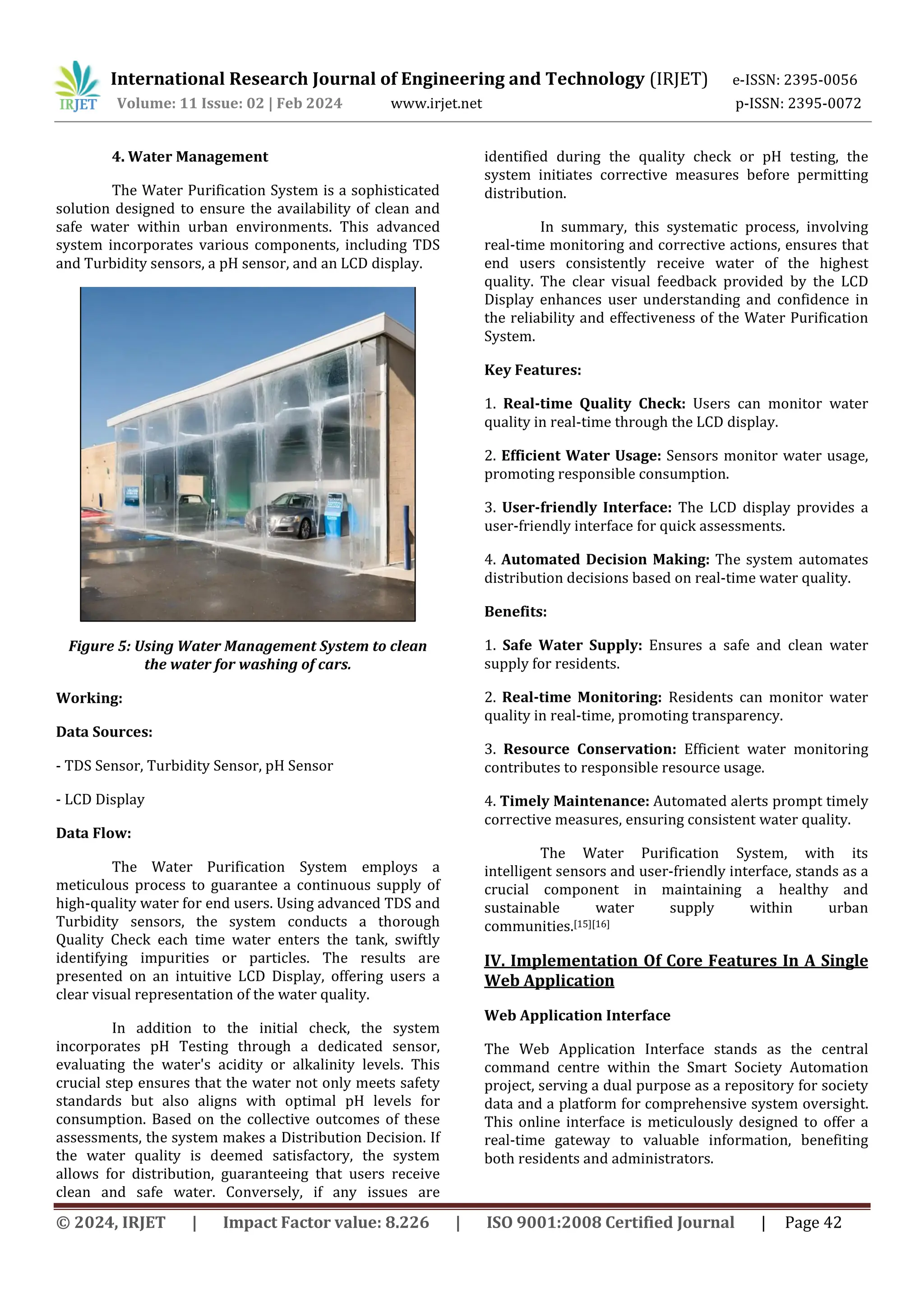 International Research Journal of Engineering and Technology (IRJET) e-ISSN: 2395-0056
Volume: 11 Issue: 02 | Feb 2024 www.irjet.net p-ISSN: 2395-0072
© 2024, IRJET | Impact Factor value: 8.226 | ISO 9001:2008 Certified Journal | Page 42
4. Water Management
The Water Purification System is a sophisticated
solution designed to ensure the availability of clean and
safe water within urban environments. This advanced
system incorporates various components, including TDS
and Turbidity sensors, a pH sensor, and an LCD display.
Figure 5: Using Water Management System to clean
the water for washing of cars.
Working:
Data Sources:
- TDS Sensor, Turbidity Sensor, pH Sensor
- LCD Display
Data Flow:
The Water Purification System employs a
meticulous process to guarantee a continuous supply of
high-quality water for end users. Using advanced TDS and
Turbidity sensors, the system conducts a thorough
Quality Check each time water enters the tank, swiftly
identifying impurities or particles. The results are
presented on an intuitive LCD Display, offering users a
clear visual representation of the water quality.
In addition to the initial check, the system
incorporates pH Testing through a dedicated sensor,
evaluating the water's acidity or alkalinity levels. This
crucial step ensures that the water not only meets safety
standards but also aligns with optimal pH levels for
consumption. Based on the collective outcomes of these
assessments, the system makes a Distribution Decision. If
the water quality is deemed satisfactory, the system
allows for distribution, guaranteeing that users receive
clean and safe water. Conversely, if any issues are
identified during the quality check or pH testing, the
system initiates corrective measures before permitting
distribution.
In summary, this systematic process, involving
real-time monitoring and corrective actions, ensures that
end users consistently receive water of the highest
quality. The clear visual feedback provided by the LCD
Display enhances user understanding and confidence in
the reliability and effectiveness of the Water Purification
System.
Key Features:
1. Real-time Quality Check: Users can monitor water
quality in real-time through the LCD display.
2. Efficient Water Usage: Sensors monitor water usage,
promoting responsible consumption.
3. User-friendly Interface: The LCD display provides a
user-friendly interface for quick assessments.
4. Automated Decision Making: The system automates
distribution decisions based on real-time water quality.
Benefits:
1. Safe Water Supply: Ensures a safe and clean water
supply for residents.
2. Real-time Monitoring: Residents can monitor water
quality in real-time, promoting transparency.
3. Resource Conservation: Efficient water monitoring
contributes to responsible resource usage.
4. Timely Maintenance: Automated alerts prompt timely
corrective measures, ensuring consistent water quality.
The Water Purification System, with its
intelligent sensors and user-friendly interface, stands as a
crucial component in maintaining a healthy and
sustainable water supply within urban
communities.[15][16]
IV. Implementation Of Core Features In A Single
Web Application
Web Application Interface
The Web Application Interface stands as the central
command centre within the Smart Society Automation
project, serving a dual purpose as a repository for society
data and a platform for comprehensive system oversight.
This online interface is meticulously designed to offer a
real-time gateway to valuable information, benefiting
both residents and administrators.
 