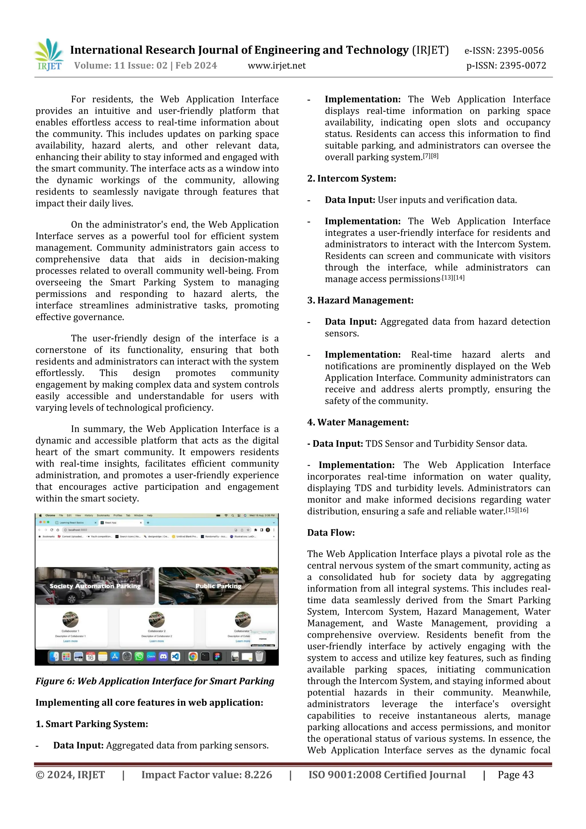 International Research Journal of Engineering and Technology (IRJET) e-ISSN: 2395-0056
Volume: 11 Issue: 02 | Feb 2024 www.irjet.net p-ISSN: 2395-0072
© 2024, IRJET | Impact Factor value: 8.226 | ISO 9001:2008 Certified Journal | Page 43
For residents, the Web Application Interface
provides an intuitive and user-friendly platform that
enables effortless access to real-time information about
the community. This includes updates on parking space
availability, hazard alerts, and other relevant data,
enhancing their ability to stay informed and engaged with
the smart community. The interface acts as a window into
the dynamic workings of the community, allowing
residents to seamlessly navigate through features that
impact their daily lives.
On the administrator's end, the Web Application
Interface serves as a powerful tool for efficient system
management. Community administrators gain access to
comprehensive data that aids in decision-making
processes related to overall community well-being. From
overseeing the Smart Parking System to managing
permissions and responding to hazard alerts, the
interface streamlines administrative tasks, promoting
effective governance.
The user-friendly design of the interface is a
cornerstone of its functionality, ensuring that both
residents and administrators can interact with the system
effortlessly. This design promotes community
engagement by making complex data and system controls
easily accessible and understandable for users with
varying levels of technological proficiency.
In summary, the Web Application Interface is a
dynamic and accessible platform that acts as the digital
heart of the smart community. It empowers residents
with real-time insights, facilitates efficient community
administration, and promotes a user-friendly experience
that encourages active participation and engagement
within the smart society.
Figure 6: Web Application Interface for Smart Parking
Implementing all core features in web application:
1. Smart Parking System:
- Data Input: Aggregated data from parking sensors.
- Implementation: The Web Application Interface
displays real-time information on parking space
availability, indicating open slots and occupancy
status. Residents can access this information to find
suitable parking, and administrators can oversee the
overall parking system.[7][8]
2. Intercom System:
- Data Input: User inputs and verification data.
- Implementation: The Web Application Interface
integrates a user-friendly interface for residents and
administrators to interact with the Intercom System.
Residents can screen and communicate with visitors
through the interface, while administrators can
manage access permissions.[13][14]
3. Hazard Management:
- Data Input: Aggregated data from hazard detection
sensors.
- Implementation: Real-time hazard alerts and
notifications are prominently displayed on the Web
Application Interface. Community administrators can
receive and address alerts promptly, ensuring the
safety of the community.
4. Water Management:
- Data Input: TDS Sensor and Turbidity Sensor data.
- Implementation: The Web Application Interface
incorporates real-time information on water quality,
displaying TDS and turbidity levels. Administrators can
monitor and make informed decisions regarding water
distribution, ensuring a safe and reliable water.[15][16]
Data Flow:
The Web Application Interface plays a pivotal role as the
central nervous system of the smart community, acting as
a consolidated hub for society data by aggregating
information from all integral systems. This includes real-
time data seamlessly derived from the Smart Parking
System, Intercom System, Hazard Management, Water
Management, and Waste Management, providing a
comprehensive overview. Residents benefit from the
user-friendly interface by actively engaging with the
system to access and utilize key features, such as finding
available parking spaces, initiating communication
through the Intercom System, and staying informed about
potential hazards in their community. Meanwhile,
administrators leverage the interface's oversight
capabilities to receive instantaneous alerts, manage
parking allocations and access permissions, and monitor
the operational status of various systems. In essence, the
Web Application Interface serves as the dynamic focal
 