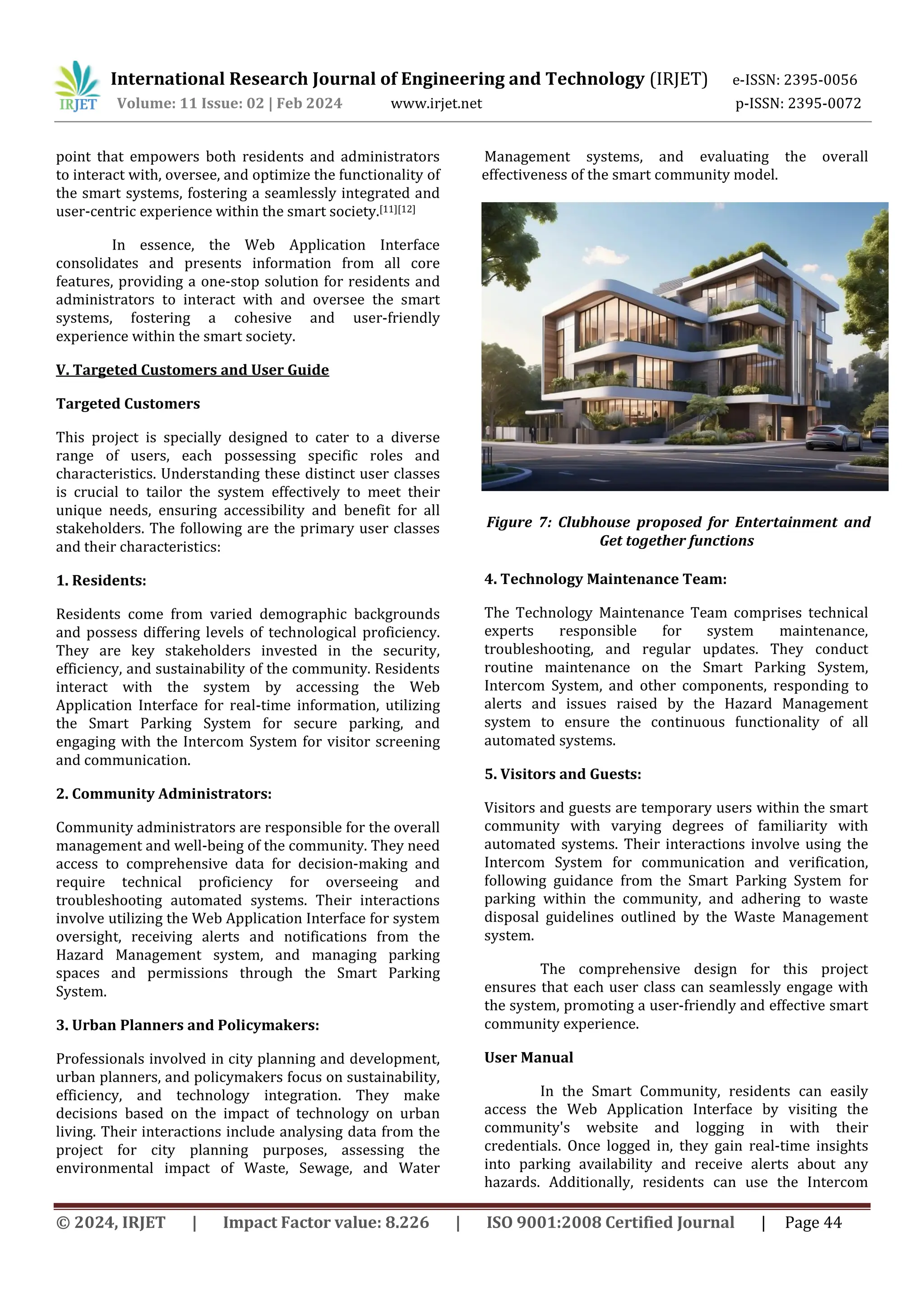 International Research Journal of Engineering and Technology (IRJET) e-ISSN: 2395-0056
Volume: 11 Issue: 02 | Feb 2024 www.irjet.net p-ISSN: 2395-0072
© 2024, IRJET | Impact Factor value: 8.226 | ISO 9001:2008 Certified Journal | Page 44
point that empowers both residents and administrators
to interact with, oversee, and optimize the functionality of
the smart systems, fostering a seamlessly integrated and
user-centric experience within the smart society.[11][12]
In essence, the Web Application Interface
consolidates and presents information from all core
features, providing a one-stop solution for residents and
administrators to interact with and oversee the smart
systems, fostering a cohesive and user-friendly
experience within the smart society.
V. Targeted Customers and User Guide
Targeted Customers
This project is specially designed to cater to a diverse
range of users, each possessing specific roles and
characteristics. Understanding these distinct user classes
is crucial to tailor the system effectively to meet their
unique needs, ensuring accessibility and benefit for all
stakeholders. The following are the primary user classes
and their characteristics:
1. Residents:
Residents come from varied demographic backgrounds
and possess differing levels of technological proficiency.
They are key stakeholders invested in the security,
efficiency, and sustainability of the community. Residents
interact with the system by accessing the Web
Application Interface for real-time information, utilizing
the Smart Parking System for secure parking, and
engaging with the Intercom System for visitor screening
and communication.
2. Community Administrators:
Community administrators are responsible for the overall
management and well-being of the community. They need
access to comprehensive data for decision-making and
require technical proficiency for overseeing and
troubleshooting automated systems. Their interactions
involve utilizing the Web Application Interface for system
oversight, receiving alerts and notifications from the
Hazard Management system, and managing parking
spaces and permissions through the Smart Parking
System.
3. Urban Planners and Policymakers:
Professionals involved in city planning and development,
urban planners, and policymakers focus on sustainability,
efficiency, and technology integration. They make
decisions based on the impact of technology on urban
living. Their interactions include analysing data from the
project for city planning purposes, assessing the
environmental impact of Waste, Sewage, and Water
Management systems, and evaluating the overall
effectiveness of the smart community model.
4. Technology Maintenance Team:
The Technology Maintenance Team comprises technical
experts responsible for system maintenance,
troubleshooting, and regular updates. They conduct
routine maintenance on the Smart Parking System,
Intercom System, and other components, responding to
alerts and issues raised by the Hazard Management
system to ensure the continuous functionality of all
automated systems.
5. Visitors and Guests:
Visitors and guests are temporary users within the smart
community with varying degrees of familiarity with
automated systems. Their interactions involve using the
Intercom System for communication and verification,
following guidance from the Smart Parking System for
parking within the community, and adhering to waste
disposal guidelines outlined by the Waste Management
system.
The comprehensive design for this project
ensures that each user class can seamlessly engage with
the system, promoting a user-friendly and effective smart
community experience.
User Manual
In the Smart Community, residents can easily
access the Web Application Interface by visiting the
community's website and logging in with their
credentials. Once logged in, they gain real-time insights
into parking availability and receive alerts about any
hazards. Additionally, residents can use the Intercom
Figure 7: Clubhouse proposed for Entertainment and
Get together functions
 