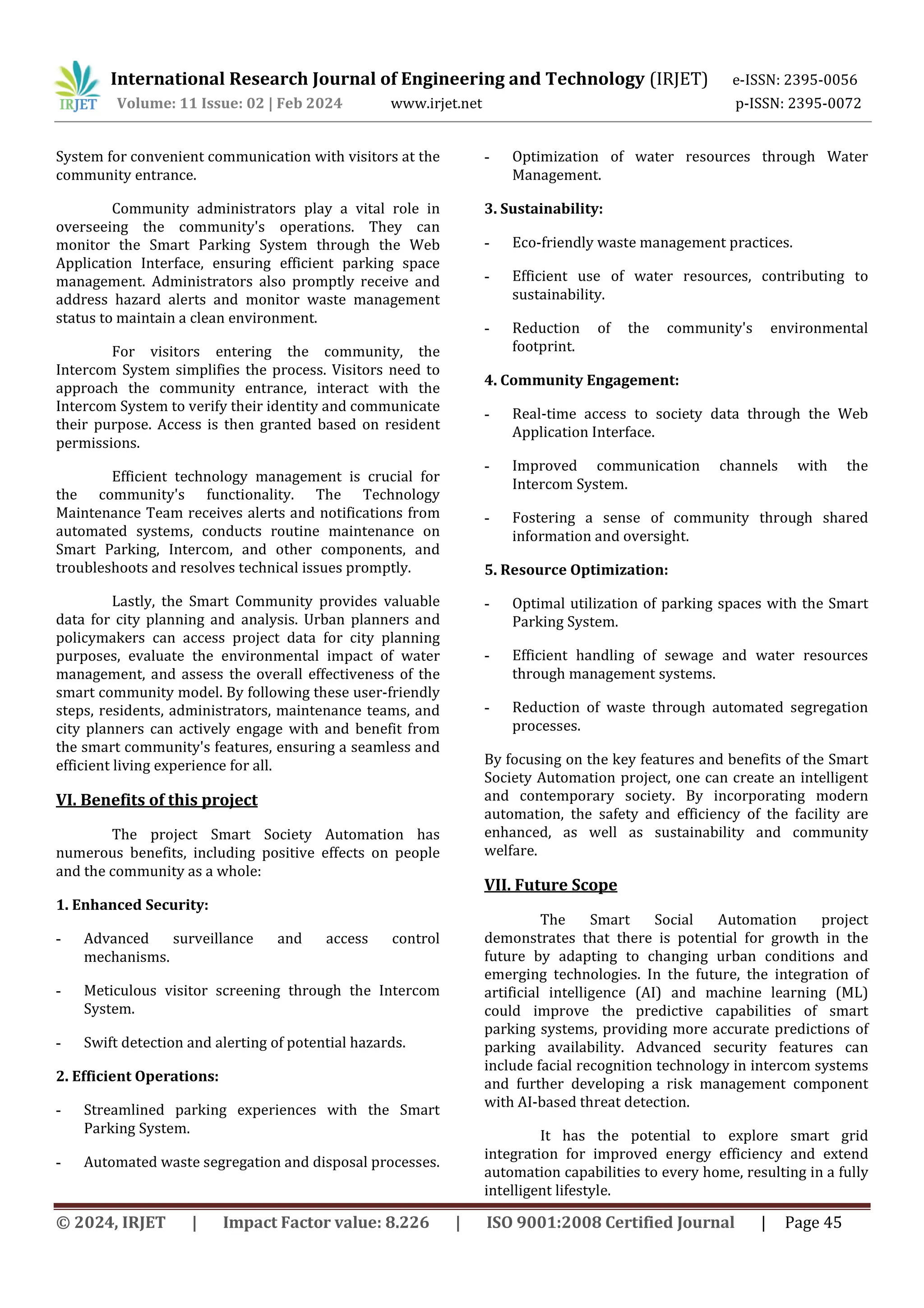 International Research Journal of Engineering and Technology (IRJET) e-ISSN: 2395-0056
Volume: 11 Issue: 02 | Feb 2024 www.irjet.net p-ISSN: 2395-0072
© 2024, IRJET | Impact Factor value: 8.226 | ISO 9001:2008 Certified Journal | Page 45
System for convenient communication with visitors at the
community entrance.
Community administrators play a vital role in
overseeing the community's operations. They can
monitor the Smart Parking System through the Web
Application Interface, ensuring efficient parking space
management. Administrators also promptly receive and
address hazard alerts and monitor waste management
status to maintain a clean environment.
For visitors entering the community, the
Intercom System simplifies the process. Visitors need to
approach the community entrance, interact with the
Intercom System to verify their identity and communicate
their purpose. Access is then granted based on resident
permissions.
Efficient technology management is crucial for
the community's functionality. The Technology
Maintenance Team receives alerts and notifications from
automated systems, conducts routine maintenance on
Smart Parking, Intercom, and other components, and
troubleshoots and resolves technical issues promptly.
Lastly, the Smart Community provides valuable
data for city planning and analysis. Urban planners and
policymakers can access project data for city planning
purposes, evaluate the environmental impact of water
management, and assess the overall effectiveness of the
smart community model. By following these user-friendly
steps, residents, administrators, maintenance teams, and
city planners can actively engage with and benefit from
the smart community's features, ensuring a seamless and
efficient living experience for all.
VI. Benefits of this project
The project Smart Society Automation has
numerous benefits, including positive effects on people
and the community as a whole:
1. Enhanced Security:
- Advanced surveillance and access control
mechanisms.
- Meticulous visitor screening through the Intercom
System.
- Swift detection and alerting of potential hazards.
2. Efficient Operations:
- Streamlined parking experiences with the Smart
Parking System.
- Automated waste segregation and disposal processes.
- Optimization of water resources through Water
Management.
3. Sustainability:
- Eco-friendly waste management practices.
- Efficient use of water resources, contributing to
sustainability.
- Reduction of the community's environmental
footprint.
4. Community Engagement:
- Real-time access to society data through the Web
Application Interface.
- Improved communication channels with the
Intercom System.
- Fostering a sense of community through shared
information and oversight.
5. Resource Optimization:
- Optimal utilization of parking spaces with the Smart
Parking System.
- Efficient handling of sewage and water resources
through management systems.
- Reduction of waste through automated segregation
processes.
By focusing on the key features and benefits of the Smart
Society Automation project, one can create an intelligent
and contemporary society. By incorporating modern
automation, the safety and efficiency of the facility are
enhanced, as well as sustainability and community
welfare.
VII. Future Scope
The Smart Social Automation project
demonstrates that there is potential for growth in the
future by adapting to changing urban conditions and
emerging technologies. In the future, the integration of
artificial intelligence (AI) and machine learning (ML)
could improve the predictive capabilities of smart
parking systems, providing more accurate predictions of
parking availability. Advanced security features can
include facial recognition technology in intercom systems
and further developing a risk management component
with AI-based threat detection.
It has the potential to explore smart grid
integration for improved energy efficiency and extend
automation capabilities to every home, resulting in a fully
intelligent lifestyle.
 