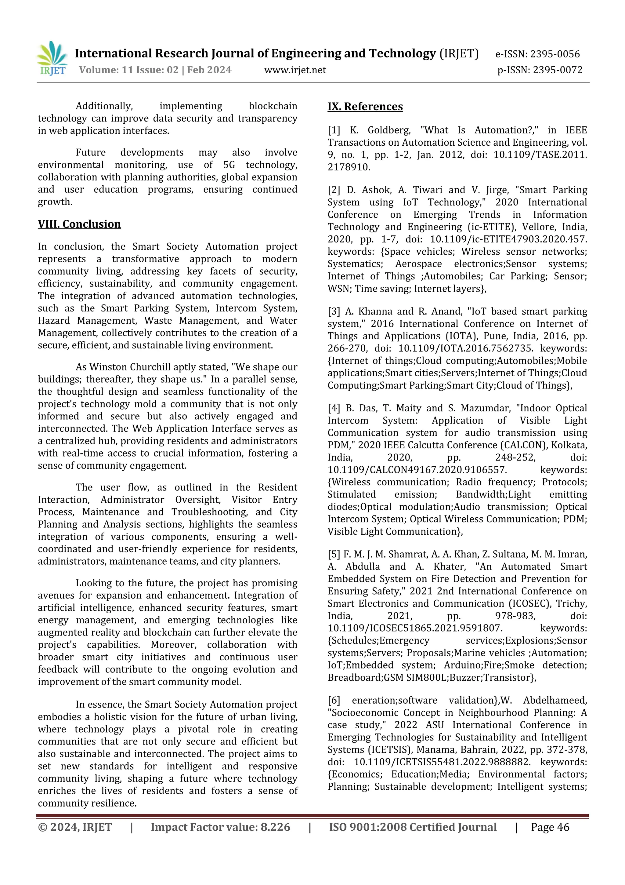 International Research Journal of Engineering and Technology (IRJET) e-ISSN: 2395-0056
Volume: 11 Issue: 02 | Feb 2024 www.irjet.net p-ISSN: 2395-0072
© 2024, IRJET | Impact Factor value: 8.226 | ISO 9001:2008 Certified Journal | Page 46
Additionally, implementing blockchain
technology can improve data security and transparency
in web application interfaces.
Future developments may also involve
environmental monitoring, use of 5G technology,
collaboration with planning authorities, global expansion
and user education programs, ensuring continued
growth.
VIII. Conclusion
In conclusion, the Smart Society Automation project
represents a transformative approach to modern
community living, addressing key facets of security,
efficiency, sustainability, and community engagement.
The integration of advanced automation technologies,
such as the Smart Parking System, Intercom System,
Hazard Management, Waste Management, and Water
Management, collectively contributes to the creation of a
secure, efficient, and sustainable living environment.
As Winston Churchill aptly stated, "We shape our
buildings; thereafter, they shape us." In a parallel sense,
the thoughtful design and seamless functionality of the
project's technology mold a community that is not only
informed and secure but also actively engaged and
interconnected. The Web Application Interface serves as
a centralized hub, providing residents and administrators
with real-time access to crucial information, fostering a
sense of community engagement.
The user flow, as outlined in the Resident
Interaction, Administrator Oversight, Visitor Entry
Process, Maintenance and Troubleshooting, and City
Planning and Analysis sections, highlights the seamless
integration of various components, ensuring a well-
coordinated and user-friendly experience for residents,
administrators, maintenance teams, and city planners.
Looking to the future, the project has promising
avenues for expansion and enhancement. Integration of
artificial intelligence, enhanced security features, smart
energy management, and emerging technologies like
augmented reality and blockchain can further elevate the
project's capabilities. Moreover, collaboration with
broader smart city initiatives and continuous user
feedback will contribute to the ongoing evolution and
improvement of the smart community model.
In essence, the Smart Society Automation project
embodies a holistic vision for the future of urban living,
where technology plays a pivotal role in creating
communities that are not only secure and efficient but
also sustainable and interconnected. The project aims to
set new standards for intelligent and responsive
community living, shaping a future where technology
enriches the lives of residents and fosters a sense of
community resilience.
IX. References
[1] K. Goldberg, "What Is Automation?," in IEEE
Transactions on Automation Science and Engineering, vol.
9, no. 1, pp. 1-2, Jan. 2012, doi: 10.1109/TASE.2011.
2178910.
[2] D. Ashok, A. Tiwari and V. Jirge, "Smart Parking
System using IoT Technology," 2020 International
Conference on Emerging Trends in Information
Technology and Engineering (ic-ETITE), Vellore, India,
2020, pp. 1-7, doi: 10.1109/ic-ETITE47903.2020.457.
keywords: {Space vehicles; Wireless sensor networks;
Systematics; Aerospace electronics;Sensor systems;
Internet of Things ;Automobiles; Car Parking; Sensor;
WSN; Time saving; Internet layers},
[3] A. Khanna and R. Anand, "IoT based smart parking
system," 2016 International Conference on Internet of
Things and Applications (IOTA), Pune, India, 2016, pp.
266-270, doi: 10.1109/IOTA.2016.7562735. keywords:
{Internet of things;Cloud computing;Automobiles;Mobile
applications;Smart cities;Servers;Internet of Things;Cloud
Computing;Smart Parking;Smart City;Cloud of Things},
[4] B. Das, T. Maity and S. Mazumdar, "Indoor Optical
Intercom System: Application of Visible Light
Communication system for audio transmission using
PDM," 2020 IEEE Calcutta Conference (CALCON), Kolkata,
India, 2020, pp. 248-252, doi:
10.1109/CALCON49167.2020.9106557. keywords:
{Wireless communication; Radio frequency; Protocols;
Stimulated emission; Bandwidth;Light emitting
diodes;Optical modulation;Audio transmission; Optical
Intercom System; Optical Wireless Communication; PDM;
Visible Light Communication},
[5] F. M. J. M. Shamrat, A. A. Khan, Z. Sultana, M. M. Imran,
A. Abdulla and A. Khater, "An Automated Smart
Embedded System on Fire Detection and Prevention for
Ensuring Safety," 2021 2nd International Conference on
Smart Electronics and Communication (ICOSEC), Trichy,
India, 2021, pp. 978-983, doi:
10.1109/ICOSEC51865.2021.9591807. keywords:
{Schedules;Emergency services;Explosions;Sensor
systems;Servers; Proposals;Marine vehicles ;Automation;
IoT;Embedded system; Arduino;Fire;Smoke detection;
Breadboard;GSM SIM800L;Buzzer;Transistor},
[6] eneration;software validation},W. Abdelhameed,
"Socioeconomic Concept in Neighbourhood Planning: A
case study," 2022 ASU International Conference in
Emerging Technologies for Sustainability and Intelligent
Systems (ICETSIS), Manama, Bahrain, 2022, pp. 372-378,
doi: 10.1109/ICETSIS55481.2022.9888882. keywords:
{Economics; Education;Media; Environmental factors;
Planning; Sustainable development; Intelligent systems;
 