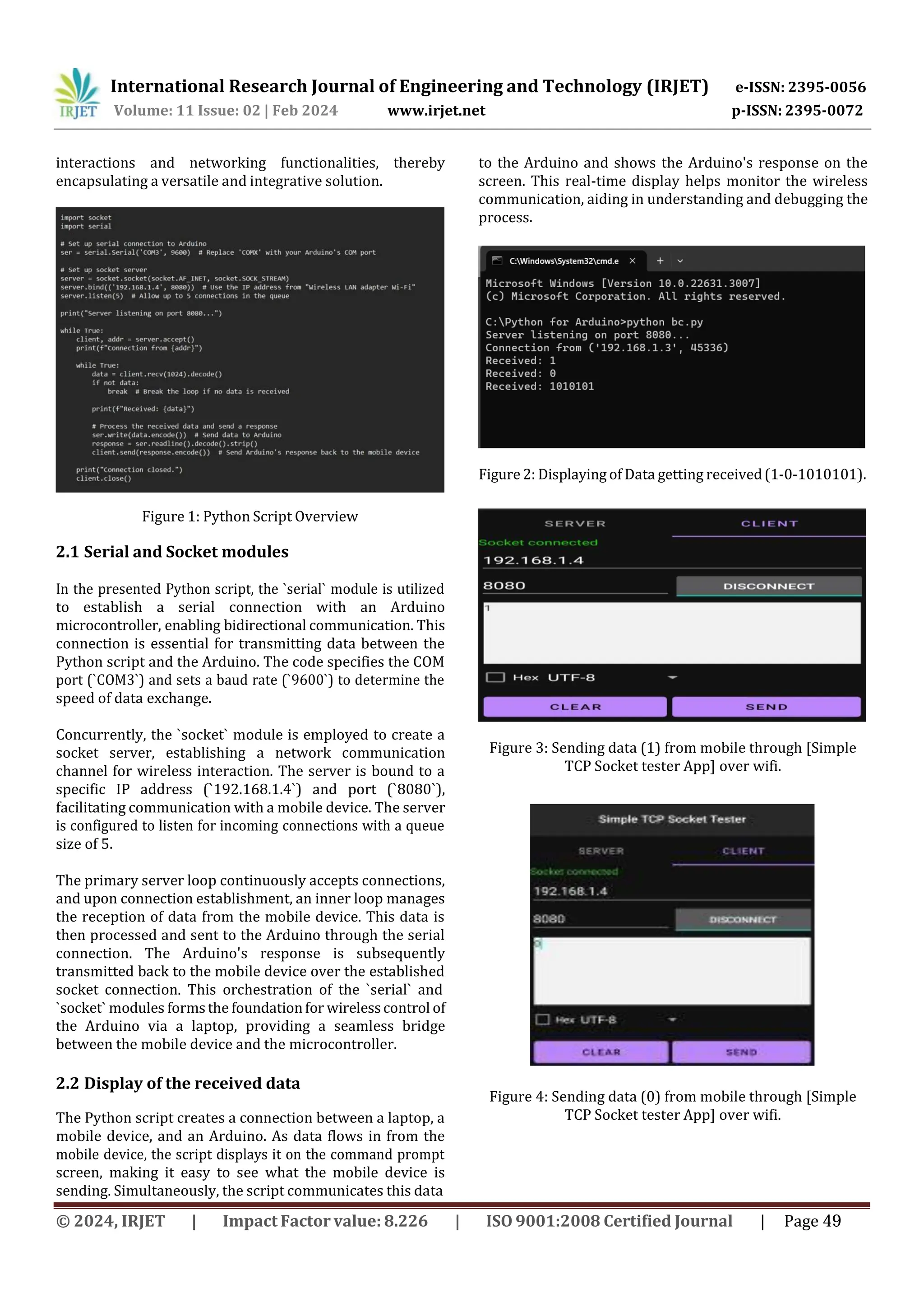 International Research Journal of Engineering and Technology (IRJET) e-ISSN: 2395-0056
p-ISSN: 2395-0072
Volume: 11 Issue: 02 | Feb 2024 www.irjet.net
interactions and networking functionalities, thereby
encapsulating a versatile and integrative solution.
Figure 1: Python Script Overview
2.1 Serial and Socket modules
In the presented Python script, the `serial` module is utilized
to establish a serial connection with an Arduino
microcontroller, enabling bidirectional communication. This
connection is essential for transmitting data between the
Python script and the Arduino. The code specifies the COM
port (`COM3`) and sets a baud rate (`9600`) to determine the
speed of data exchange.
Concurrently, the `socket` module is employed to create a
socket server, establishing a network communication
channel for wireless interaction. The server is bound to a
specific IP address (`192.168.1.4`) and port (`8080`),
facilitating communication with a mobile device. The server
is configured to listen for incoming connections with a queue
size of 5.
The primary server loop continuously accepts connections,
and upon connection establishment, an inner loop manages
the reception of data from the mobile device. This data is
then processed and sent to the Arduino through the serial
connection. The Arduino's response is subsequently
transmitted back to the mobile device over the established
socket connection. This orchestration of the `serial` and
`socket` modules formsthe foundationfor wirelesscontrol of
the Arduino via a laptop, providing a seamless bridge
between the mobile device and the microcontroller.
2.2 Display of the received data
The Python script creates a connection between a laptop, a
mobile device, and an Arduino. As data flows in from the
mobile device, the script displays it on the command prompt
screen, making it easy to see what the mobile device is
sending. Simultaneously, the script communicates this data
to the Arduino and shows the Arduino's response on the
screen. This real-time display helps monitor the wireless
communication, aiding in understanding and debugging the
process.
Figure 2: Displaying of Data getting received(1-0-1010101).
Figure 3: Sending data (1) from mobile through [Simple
TCP Socket tester App] over wifi.
Figure 4: Sending data (0) from mobile through [Simple
TCP Socket tester App] over wifi.
© 2024, IRJET | Impact Factor value: 8.226 | ISO 9001:2008 Certified Journal | Page 49
 