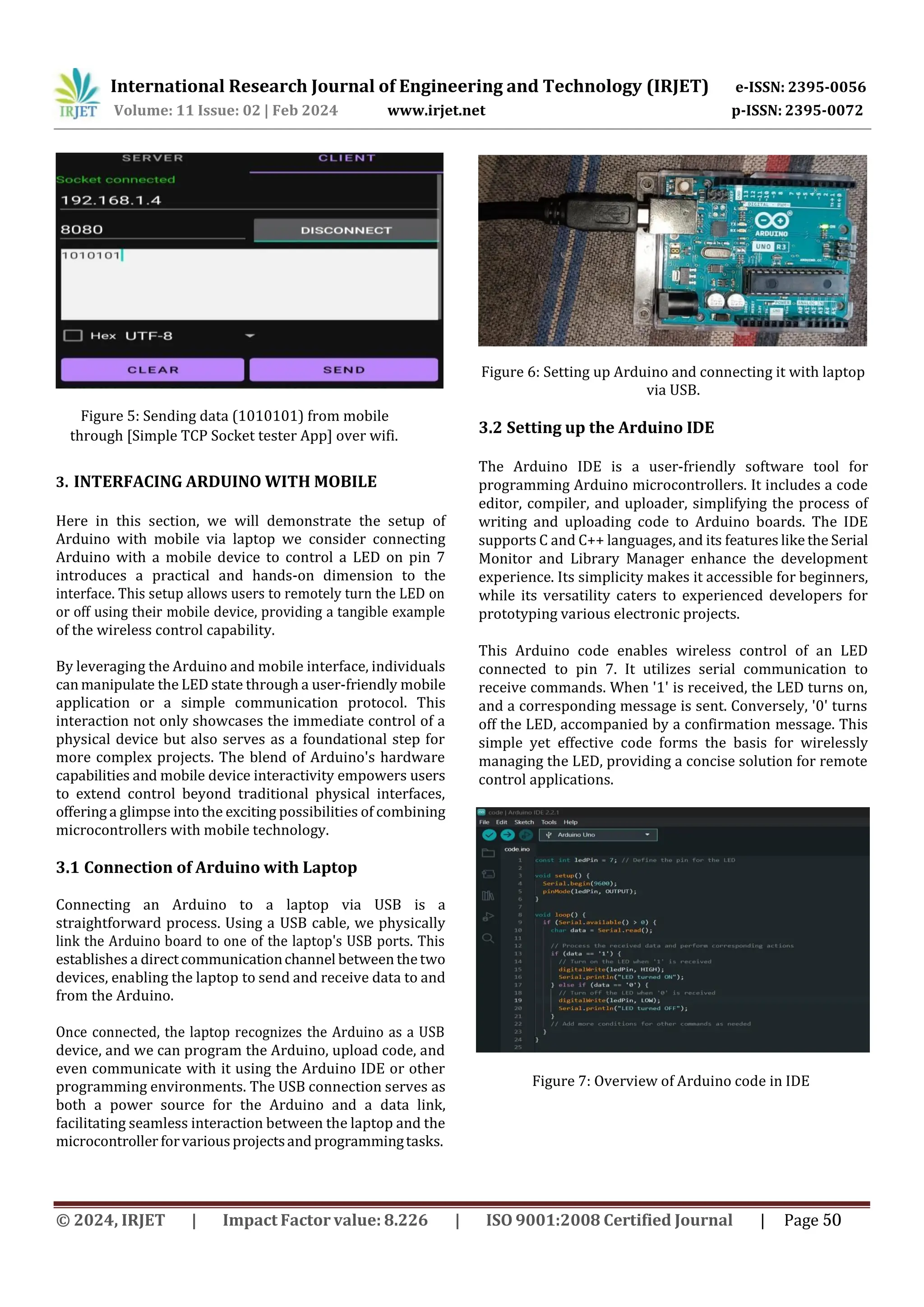 International Research Journal of Engineering and Technology (IRJET) e-ISSN: 2395-0056
p-ISSN: 2395-0072
Volume: 11 Issue: 02 | Feb 2024 www.irjet.net
3. INTERFACING ARDUINO WITH MOBILE
Here in this section, we will demonstrate the setup of
Arduino with mobile via laptop we consider connecting
Arduino with a mobile device to control a LED on pin 7
introduces a practical and hands-on dimension to the
interface. This setup allows users to remotely turn the LED on
or off using their mobile device, providing a tangible example
of the wireless control capability.
By leveraging the Arduino and mobile interface, individuals
can manipulate the LED state through a user-friendly mobile
application or a simple communication protocol. This
interaction not only showcases the immediate control of a
physical device but also serves as a foundational step for
more complex projects. The blend of Arduino's hardware
capabilities and mobile device interactivity empowers users
to extend control beyond traditional physical interfaces,
offering a glimpse into the exciting possibilities of combining
microcontrollers with mobile technology.
3.1 Connection of Arduino with Laptop
Connecting an Arduino to a laptop via USB is a
straightforward process. Using a USB cable, we physically
link the Arduino board to one of the laptop's USB ports. This
establishes a directcommunicationchannel between thetwo
devices, enabling the laptop to send and receive data to and
from the Arduino.
Once connected, the laptop recognizes the Arduino as a USB
device, and we can program the Arduino, upload code, and
even communicate with it using the Arduino IDE or other
programming environments. The USB connection serves as
both a power source for the Arduino and a data link,
facilitating seamless interaction between the laptop and the
microcontroller forvariousprojectsand programmingtasks.
Figure 6: Setting up Arduino and connecting it with laptop
via USB.
3.2 Setting up the Arduino IDE
Figure 7: Overview of Arduino code in IDE
© 2024, IRJET | Impact Factor value: 8.226 | ISO 9001:2008 Certified Journal | Page 50
Figure 5: Sending data (1010101) from mobile
through [Simple TCP Socket tester App] over wifi.
The Arduino IDE is a user-friendly software tool for
programming Arduino microcontrollers. It includes a code
editor, compiler, and uploader, simplifying the process of
writing and uploading code to Arduino boards. The IDE
supports C and C++ languages, and its features like the Serial
Monitor and Library Manager enhance the development
experience. Its simplicity makes it accessible for beginners,
while its versatility caters to experienced developers for
prototyping various electronic projects.
This Arduino code enables wireless control of an LED
connected to pin 7. It utilizes serial communication to
receive commands. When '1' is received, the LED turns on,
and a corresponding message is sent. Conversely, '0' turns
off the LED, accompanied by a confirmation message. This
simple yet effective code forms the basis for wirelessly
managing the LED, providing a concise solution for remote
control applications.
 