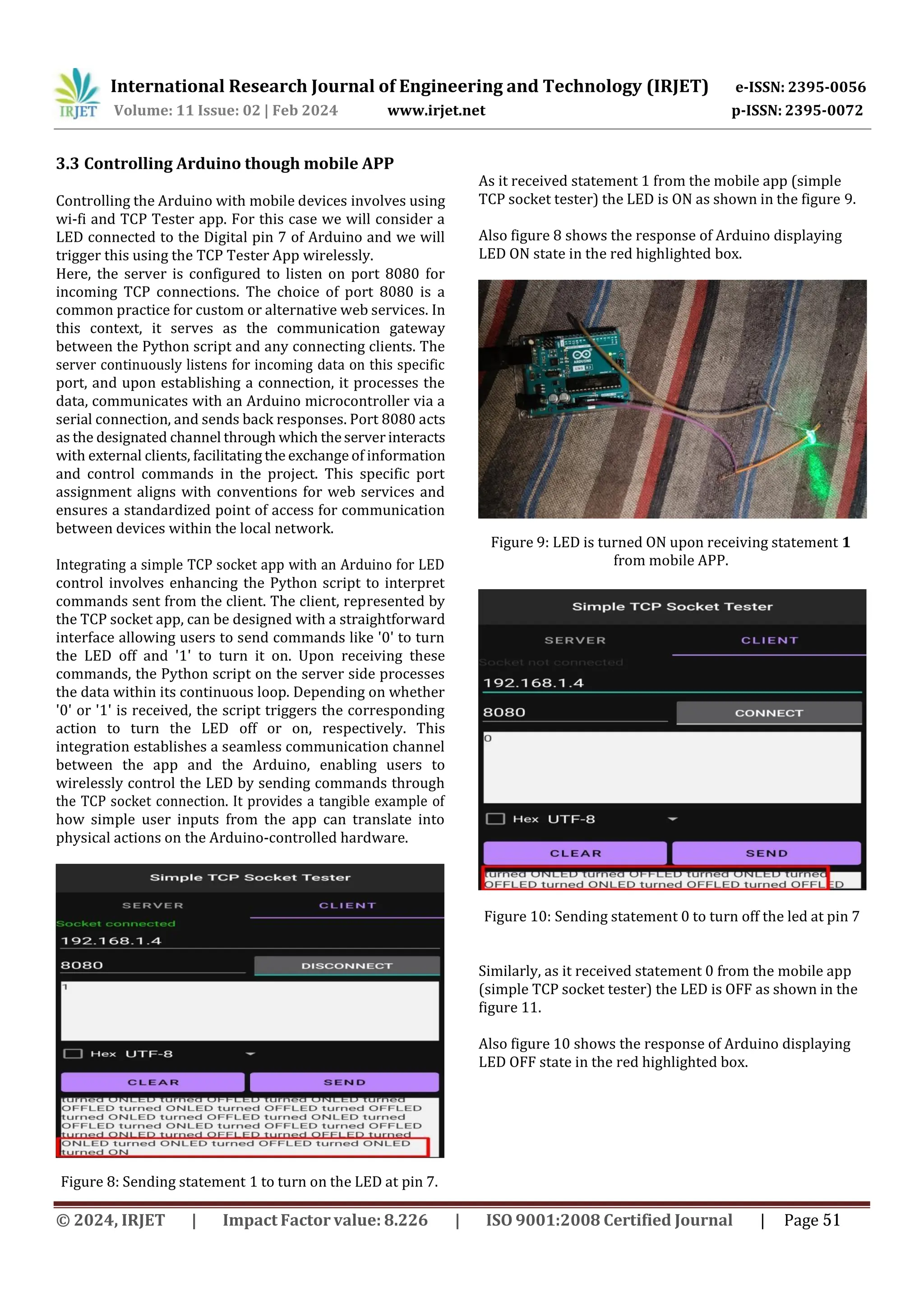 International Research Journal of Engineering and Technology (IRJET) e-ISSN: 2395-0056
p-ISSN: 2395-0072
Volume: 11 Issue: 02 | Feb 2024 www.irjet.net
3.3 Controlling Arduino though mobile APP
Controlling the Arduino with mobile devices involves using
wi-fi and TCP Tester app. For this case we will consider a
LED connected to the Digital pin 7 of Arduino and we will
trigger this using the TCP Tester App wirelessly.
Here, the server is configured to listen on port 8080 for
incoming TCP connections. The choice of port 8080 is a
common practice for custom or alternative web services. In
this context, it serves as the communication gateway
between the Python script and any connecting clients. The
server continuously listens for incoming data on this specific
port, and upon establishing a connection, it processes the
data, communicates with an Arduino microcontroller via a
serial connection, and sends back responses. Port 8080 acts
as the designated channel through which theserver interacts
with external clients, facilitating the exchange of information
and control commands in the project. This specific port
assignment aligns with conventions for web services and
ensures a standardized point of access for communication
between devices within the local network.
Integrating a simple TCP socket app with an Arduino for LED
control involves enhancing the Python script to interpret
commands sent from the client. The client, represented by
the TCP socket app, can be designed with a straightforward
interface allowing users to send commands like '0' to turn
the LED off and '1' to turn it on. Upon receiving these
commands, the Python script on the server side processes
the data within its continuous loop. Depending on whether
'0' or '1' is received, the script triggers the corresponding
action to turn the LED off or on, respectively. This
integration establishes a seamless communication channel
between the app and the Arduino, enabling users to
wirelessly control the LED by sending commands through
the TCP socket connection. It provides a tangible example of
how simple user inputs from the app can translate into
physical actions on the Arduino-controlled hardware.
Figure 8: Sending statement 1 to turn on the LED at pin 7.
As it received statement 1 from the mobile app (simple
TCP socket tester) the LED is ON as shown in the figure 9.
Also figure 8 shows the response of Arduino displaying
LED ON state in the red highlighted box.
Figure 10: Sending statement 0 to turn off the led at pin 7
Similarly, as it received statement 0 from the mobile app
(simple TCP socket tester) the LED is OFF as shown in the
figure 11.
Also figure 10 shows the response of Arduino displaying
LED OFF state in the red highlighted box.
© 2024, IRJET | Impact Factor value: 8.226 | ISO 9001:2008 Certified Journal | Page 51
Figure 9: LED is turned ON upon receiving statement 1
from mobile APP.
 