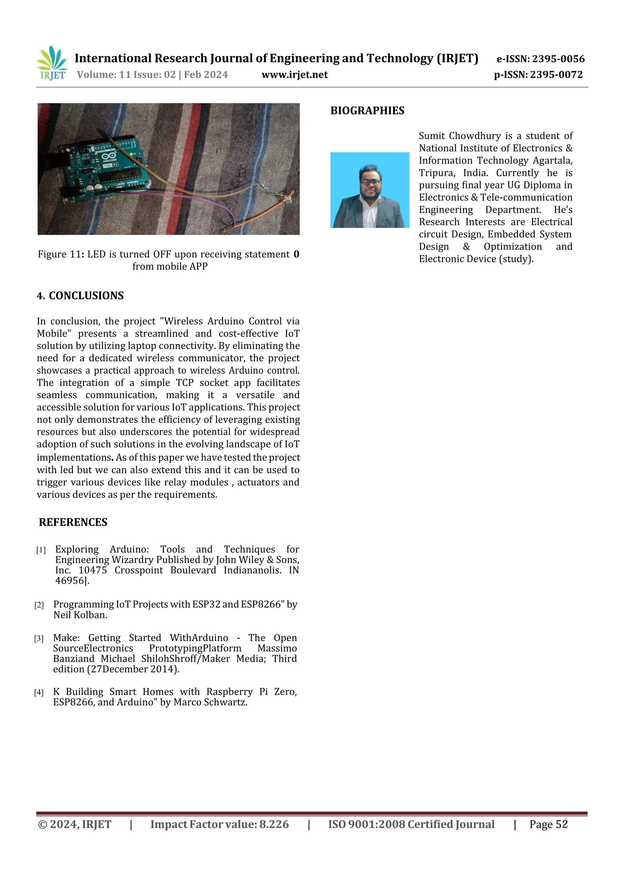 International Research Journal of Engineering and Technology (IRJET) e-ISSN: 2395-0056
p-ISSN: 2395-0072
Volume: 11 Issue: 02 | Feb 2024 www.irjet.net
Figure 11: LED is turned OFF upon receiving statement 0
from mobile APP
4. CONCLUSIONS
In conclusion, the project "Wireless Arduino Control via
Mobile" presents a streamlined and cost-effective IoT
solution by utilizing laptop connectivity. By eliminating the
need for a dedicated wireless communicator, the project
showcases a practical approach to wireless Arduino control.
The integration of a simple TCP socket app facilitates
seamless communication, making it a versatile and
accessible solution for various IoT applications. This project
not only demonstrates the efficiency of leveraging existing
resources but also underscores the potential for widespread
adoption of such solutions in the evolving landscape of IoT
implementations. As of this paper we have tested the project
with led but we can also extend this and it can be used to
trigger various devices like relay modules , actuators and
various devices as per the requirements.
REFERENCES
[1] Exploring Arduino: Tools and Techniques for
Engineering Wizardry Published by John Wiley & Sons,
Inc. 10475 Crosspoint Boulevard Indiananolis. IN
46956|.
[2] Programming IoT Projects with ESP32 and ESP8266" by
Neil Kolban.
[3] Make: Getting Started WithArduino - The Open
SourceElectronics PrototypingPlatform Massimo
Banziand Michael ShilohShroff/Maker Media; Third
edition (27December 2014).
[4] K Building Smart Homes with Raspberry Pi Zero,
ESP8266, and Arduino" by Marco Schwartz.
BIOGRAPHIES
Sumit Chowdhury is a student of
National Institute of Electronics &
Information Technology Agartala,
Tripura, India. Currently he is
pursuing final year UG Diploma in
Electronics & Tele-communication
Engineering Department. He’s
Research Interests are Electrical
circuit Design, Embedded System
Design & Optimization and
Electronic Device (study).
© 2024, IRJET | Impact Factor value: 8.226 | ISO 9001:2008 Certified Journal | Page 52
 