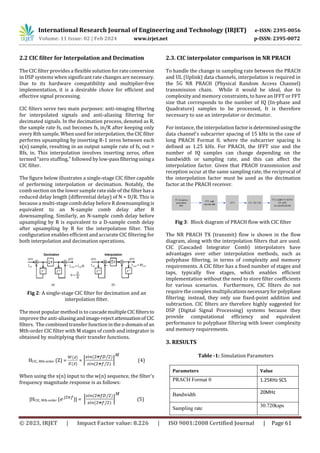 International Research Journal of Engineering and Technology (IRJET) e-ISSN: 2395-0056
Volume: 11 Issue: 02 | Feb 2024 www.irjet.net p-ISSN: 2395-0072
© 2023, IRJET | Impact Factor value: 8.226 | ISO 9001:2008 Certified Journal | Page 61
2.2 CIC filter for Interpolation and Decimation
The CIC filter provides a flexible solution for rateconversion
in DSP systems when significant rate changes are necessary.
Due to its hardware compatibility and multiplier-free
implementation, it is a desirable choice for efficient and
effective signal processing.
CIC filters serve two main purposes: anti-imaging filtering
for interpolated signals and anti-aliasing filtering for
decimated signals. In the decimation process, denoted as R,
the sample rate fs, out becomes fs, in/R after keeping only
every Rth sample. When used for interpolation, the CICfilter
performs upsampling by inserting R-1 zeros between each
x(n) sample, resulting in an output sample rate of fs, out =
Rfs, in. This interpolation involves inserting zeros, often
termed "zero stuffing," followed by low-passfilteringusinga
CIC filter.
The figure below illustrates a single-stage CIC filter capable
of performing interpolation or decimation. Notably, the
comb section on the lower sample rate side of the filterhasa
reduced delay length (differential delay) of N = D/R. This is
because a multi-stage comb delay before R downsamplingis
equivalent to an N-sample comb delay after R
downsampling. Similarly, an N-sample comb delay before
upsampling by R is equivalent to a D-sample comb delay
after upsampling by R for the interpolation filter. This
configuration enables efficient and accurate CIC filtering for
both interpolation and decimation operations.
Fig 2: A single-stage CIC filter for decimation and an
interpolation filter.
The most popular method is to cascademultipleCICfiltersto
improve the anti-aliasingandimage-rejectattenuationof CIC
filters. The combined transfer function inthez-domainofan
Mth-order CIC filter with M stages of comb and integrator is
obtained by multiplying their transfer functions.
HCIC, Mth-order (Z) = = (4)
When using the x(n) input to the w(n) sequence, the filter's
frequency magnitude response is as follows:
|HCIC, Mth-order ( )| = (5)
2.3. CIC interpolator comparison in NR PRACH
To handle the change in sampling rate between the PRACH
and UL (Uplink) data channels, interpolation is required in
the 5G NR PRACH (Physical Random Access Channel)
transmission chain. While it would be ideal, due to
complexity and memory constraints, to have an IFFT or FFT
size that corresponds to the number of IQ (In-phase and
Quadrature) samples to be processed, It is therefore
necessary to use an interpolator or decimator.
For instance, the interpolationfactorisdeterminedusingthe
data channel's subcarrier spacing of 15 kHz in the case of
long PRACH Format 0, where the subcarrier spacing is
defined as 1.25 kHz. For PRACH, the IFFT size and the
number of IQ samples can change depending on the
bandwidth or sampling rate, and this can affect the
interpolation factor. Given that PRACH transmission and
reception occur at the same sampling rate, the reciprocal of
the interpolation factor must be used as the decimation
factor at the PRACH receiver.
Fig 3: Block diagram of PRACH flow with CIC filter
The NR PRACH TX (transmit) flow is shown in the flow
diagram, along with the interpolation filters that are used.
CIC (Cascaded Integrator Comb) interpolators have
advantages over other interpolation methods, such as
polyphase filtering, in terms of complexity and memory
requirements. A CIC filter has a fixed number of stages and
taps, typically five stages, which enables efficient
implementation without the need to store filter coefficients
for various scenarios. Furthermore, CIC filters do not
require the complex multiplicationsnecessaryforpolyphase
filtering; instead, they only use fixed-point addition and
subtraction. CIC filters are therefore highly suggested for
DSP (Digital Signal Processing) systems because they
provide computational efficiency and equivalent
performance to polyphase filtering with lower complexity
and memory requirements.
3. RESULTS
Table -1: Simulation Parameters
Parameters Value
PRACH Format 0 1.25KHz SCS
Bandwidth 20MHz
Sampling rate
30.720ksps
 