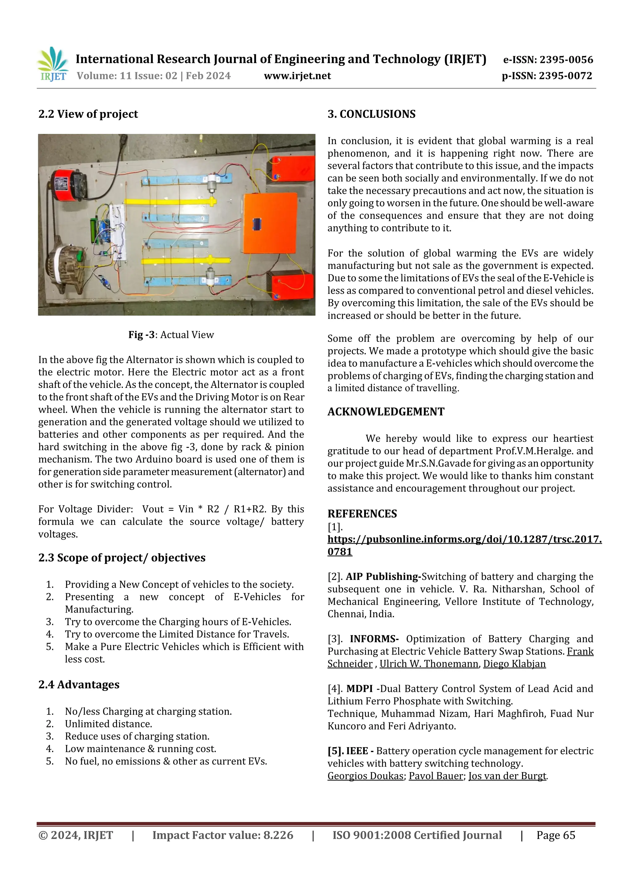 International Research Journal of Engineering and Technology (IRJET) e-ISSN: 2395-0056
Volume: 11 Issue: 02 | Feb 2024 www.irjet.net p-ISSN: 2395-0072
© 2024, IRJET | Impact Factor value: 8.226 | ISO 9001:2008 Certified Journal | Page 65
2.2 View of project
Fig -3: Actual View
In the above fig the Alternator is shown which is coupled to
the electric motor. Here the Electric motor act as a front
shaft of the vehicle. As the concept, the Alternator is coupled
to the front shaft of the EVs and the Driving Motor is on Rear
wheel. When the vehicle is running the alternator start to
generation and the generated voltage should we utilized to
batteries and other components as per required. And the
hard switching in the above fig -3, done by rack & pinion
mechanism. The two Arduino board is used one of them is
for generationsideparametermeasurement(alternator)and
other is for switching control.
For Voltage Divider: Vout = Vin * R2 / R1+R2. By this
formula we can calculate the source voltage/ battery
voltages.
2.3 Scope of project/ objectives
1. Providing a New Concept of vehicles to the society.
2. Presenting a new concept of E-Vehicles for
Manufacturing.
3. Try to overcome the Charging hours of E-Vehicles.
4. Try to overcome the Limited Distance for Travels.
5. Make a Pure Electric Vehicles which is Efficient with
less cost.
2.4 Advantages
1. No/less Charging at charging station.
2. Unlimited distance.
3. Reduce uses of charging station.
4. Low maintenance & running cost.
5. No fuel, no emissions & other as current EVs.
3. CONCLUSIONS
In conclusion, it is evident that global warming is a real
phenomenon, and it is happening right now. There are
several factors that contribute to this issue, and the impacts
can be seen both socially and environmentally. If we do not
take the necessary precautions and act now, the situation is
only going to worsen in the future. Oneshouldbewell-aware
of the consequences and ensure that they are not doing
anything to contribute to it.
For the solution of global warming the EVs are widely
manufacturing but not sale as the government is expected.
Due to some the limitations of EVs the seal of theE-Vehicle is
less as compared to conventional petrol and diesel vehicles.
By overcoming this limitation, the sale of the EVs should be
increased or should be better in the future.
Some off the problem are overcoming by help of our
projects. We made a prototype which should give the basic
idea to manufacture a E-vehicles whichshouldovercomethe
problems of charging of EVs, findingthechargingstationand
a limited distance of travelling.
ACKNOWLEDGEMENT
We hereby would like to express our heartiest
gratitude to our head of department Prof.V.M.Heralge. and
our project guide Mr.S.N.Gavade for givingasanopportunity
to make this project. We would like to thanks him constant
assistance and encouragement throughout our project.
REFERENCES
[1].
https://pubsonline.informs.org/doi/10.1287/trsc.2017.
0781
[2]. AIP Publishing-Switching of battery and charging the
subsequent one in vehicle. V. Ra. Nitharshan, School of
Mechanical Engineering, Vellore Institute of Technology,
Chennai, India.
[3]. INFORMS- Optimization of Battery Charging and
Purchasing at Electric Vehicle Battery Swap Stations. Frank
Schneider , Ulrich W. Thonemann, Diego Klabjan
[4]. MDPI -Dual Battery Control System of Lead Acid and
Lithium Ferro Phosphate with Switching.
Technique, Muhammad Nizam, Hari Maghfiroh, Fuad Nur
Kuncoro and Feri Adriyanto.
[5]. IEEE - Battery operation cycle management for electric
vehicles with battery switching technology.
Georgios Doukas; Pavol Bauer; Jos van der Burgt.
 